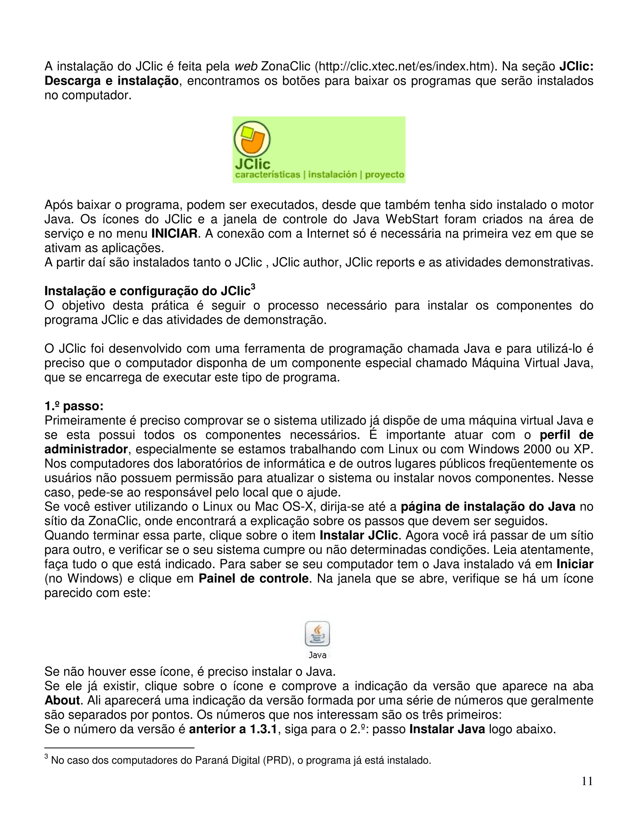 A instalação do JClic é feita pela web ZonaClic (http://clic.xtec.net/es/index.htm). Na seção JClic: 
Descarga e instalação, encontramos os botões para baixar os programas que serão instalados 
no computador. 
Após baixar o programa, podem ser executados, desde que também tenha sido instalado o motor 
Java. Os ícones do JClic e a janela de controle do Java WebStart foram criados na área de 
serviço e no menu INICIAR. A conexão com a Internet só é necessária na primeira vez em que se 
ativam as aplicações. 
A partir daí são instalados tanto o JClic , JClic author, JClic reports e as atividades demonstrativas. 
Instalação e configuração do JClic3 
O objetivo desta prática é seguir o processo necessário para instalar os componentes do 
programa JClic e das atividades de demonstração. 
O JClic foi desenvolvido com uma ferramenta de programação chamada Java e para utilizá-lo é 
preciso que o computador disponha de um componente especial chamado Máquina Virtual Java, 
que se encarrega de executar este tipo de programa. 
1.º passo: 
Primeiramente é preciso comprovar se o sistema utilizado já dispõe de uma máquina virtual Java e 
se esta possui todos os componentes necessários. É importante atuar com o perfil de 
administrador, especialmente se estamos trabalhando com Linux ou com Windows 2000 ou XP. 
Nos computadores dos laboratórios de informática e de outros lugares públicos freqüentemente os 
usuários não possuem permissão para atualizar o sistema ou instalar novos componentes. Nesse 
caso, pede-se ao responsável pelo local que o ajude. 
Se você estiver utilizando o Linux ou Mac OS-X, dirija-se até a página de instalação do Java no 
sítio da ZonaClic, onde encontrará a explicação sobre os passos que devem ser seguidos. 
Quando terminar essa parte, clique sobre o item Instalar JClic. Agora você irá passar de um sítio 
para outro, e verificar se o seu sistema cumpre ou não determinadas condições. Leia atentamente, 
faça tudo o que está indicado. Para saber se seu computador tem o Java instalado vá em Iniciar 
(no Windows) e clique em Painel de controle. Na janela que se abre, verifique se há um ícone 
parecido com este: 
Se não houver esse ícone, é preciso instalar o Java. 
Se ele já existir, clique sobre o ícone e comprove a indicação da versão que aparece na aba 
About. Ali aparecerá uma indicação da versão formada por uma série de números que geralmente 
são separados por pontos. Os números que nos interessam são os três primeiros: 
Se o número da versão é anterior a 1.3.1, siga para o 2.º: passo Instalar Java logo abaixo. 
11 
3 No caso dos computadores do Paraná Digital (PRD), o programa já está instalado. 
 