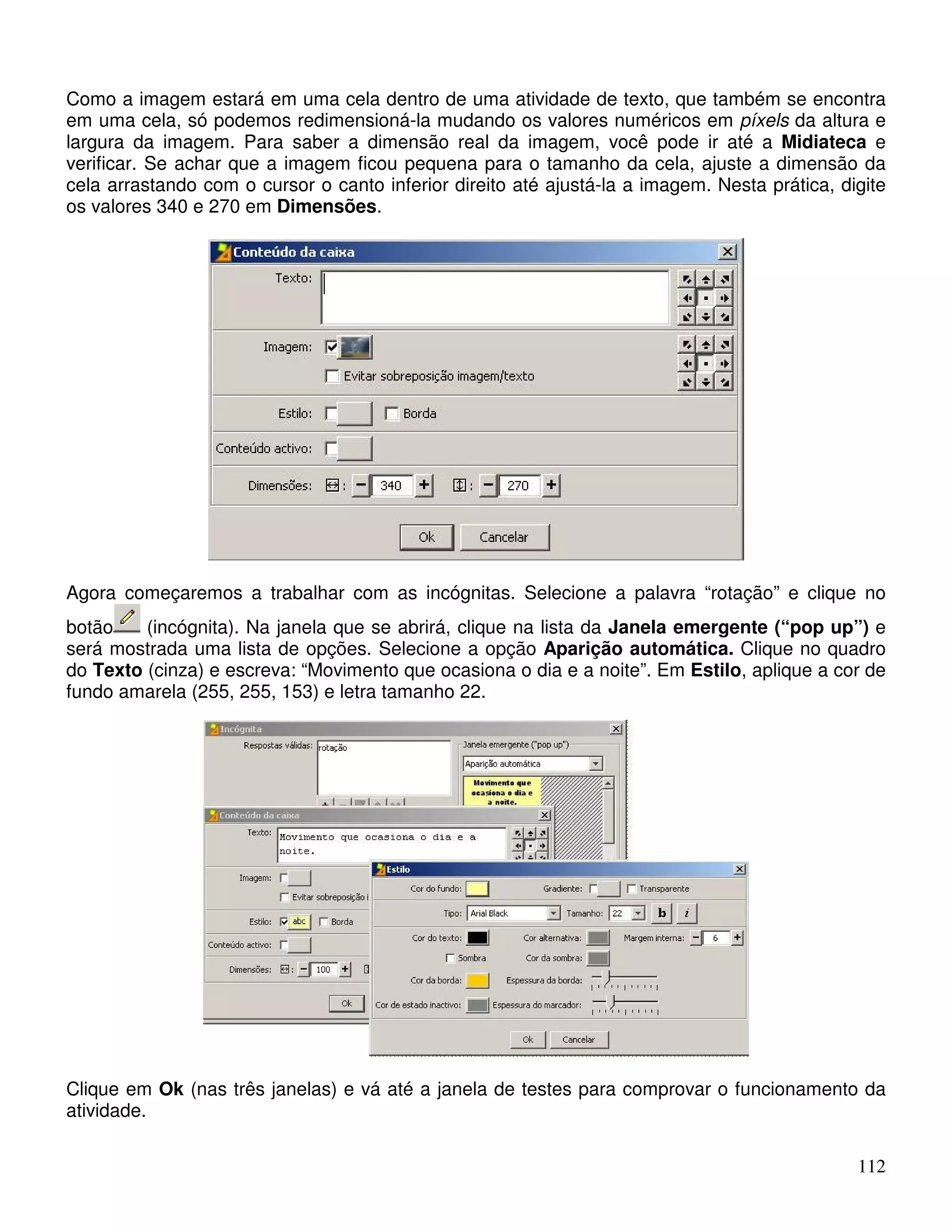Como a imagem estará em uma cela dentro de uma atividade de texto, que também se encontra 
em uma cela, só podemos redimensioná-la mudando os valores numéricos em píxels da altura e 
largura da imagem. Para saber a dimensão real da imagem, você pode ir até a Midiateca e 
verificar. Se achar que a imagem ficou pequena para o tamanho da cela, ajuste a dimensão da 
cela arrastando com o cursor o canto inferior direito até ajustá-la a imagem. Nesta prática, digite 
os valores 340 e 270 em Dimensões. 
Agora começaremos a trabalhar com as incógnitas. Selecione a palavra “rotação” e clique no 
botão (incógnita). Na janela que se abrirá, clique na lista da Janela emergente (“pop up”) e 
será mostrada uma lista de opções. Selecione a opção Aparição automática. Clique no quadro 
do Texto (cinza) e escreva: “Movimento que ocasiona o dia e a noite”. Em Estilo, aplique a cor de 
fundo amarela (255, 255, 153) e letra tamanho 22. 
Clique em Ok (nas três janelas) e vá até a janela de testes para comprovar o funcionamento da 
atividade. 
112 
 