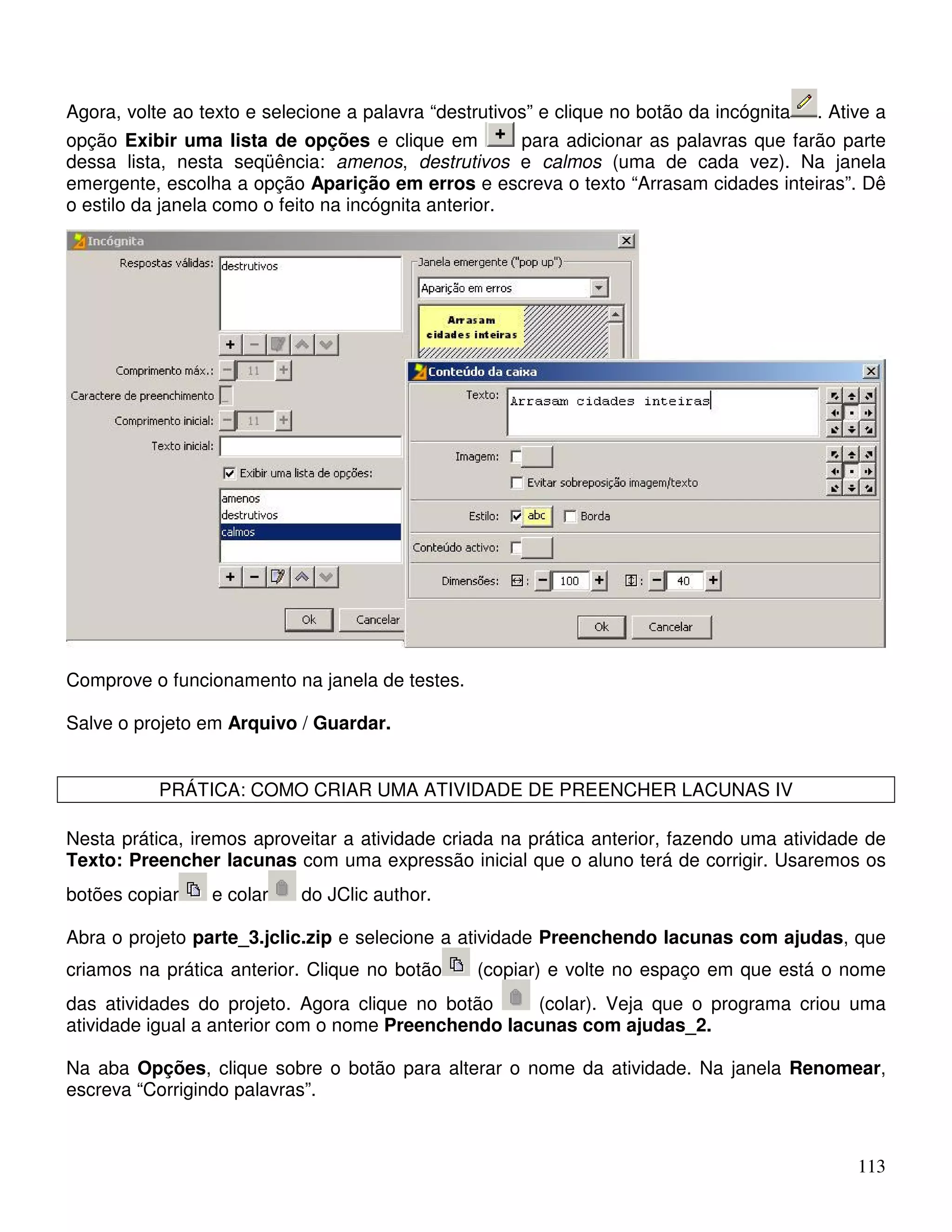 Agora, volte ao texto e selecione a palavra “destrutivos” e clique no botão da incógnita . Ative a 
opção Exibir uma lista de opções e clique em para adicionar as palavras que farão parte 
dessa lista, nesta seqüência: amenos, destrutivos e calmos (uma de cada vez). Na janela 
emergente, escolha a opção Aparição em erros e escreva o texto “Arrasam cidades inteiras”. Dê 
o estilo da janela como o feito na incógnita anterior. 
113 
Comprove o funcionamento na janela de testes. 
Salve o projeto em Arquivo / Guardar. 
PRÁTICA: COMO CRIAR UMA ATIVIDADE DE PREENCHER LACUNAS IV 
Nesta prática, iremos aproveitar a atividade criada na prática anterior, fazendo uma atividade de 
Texto: Preencher lacunas com uma expressão inicial que o aluno terá de corrigir. Usaremos os 
botões copiar e colar do JClic author. 
Abra o projeto parte_3.jclic.zip e selecione a atividade Preenchendo lacunas com ajudas, que 
criamos na prática anterior. Clique no botão (copiar) e volte no espaço em que está o nome 
das atividades do projeto. Agora clique no botão (colar). Veja que o programa criou uma 
atividade igual a anterior com o nome Preenchendo lacunas com ajudas_2. 
Na aba Opções, clique sobre o botão para alterar o nome da atividade. Na janela Renomear, 
escreva “Corrigindo palavras”. 
 