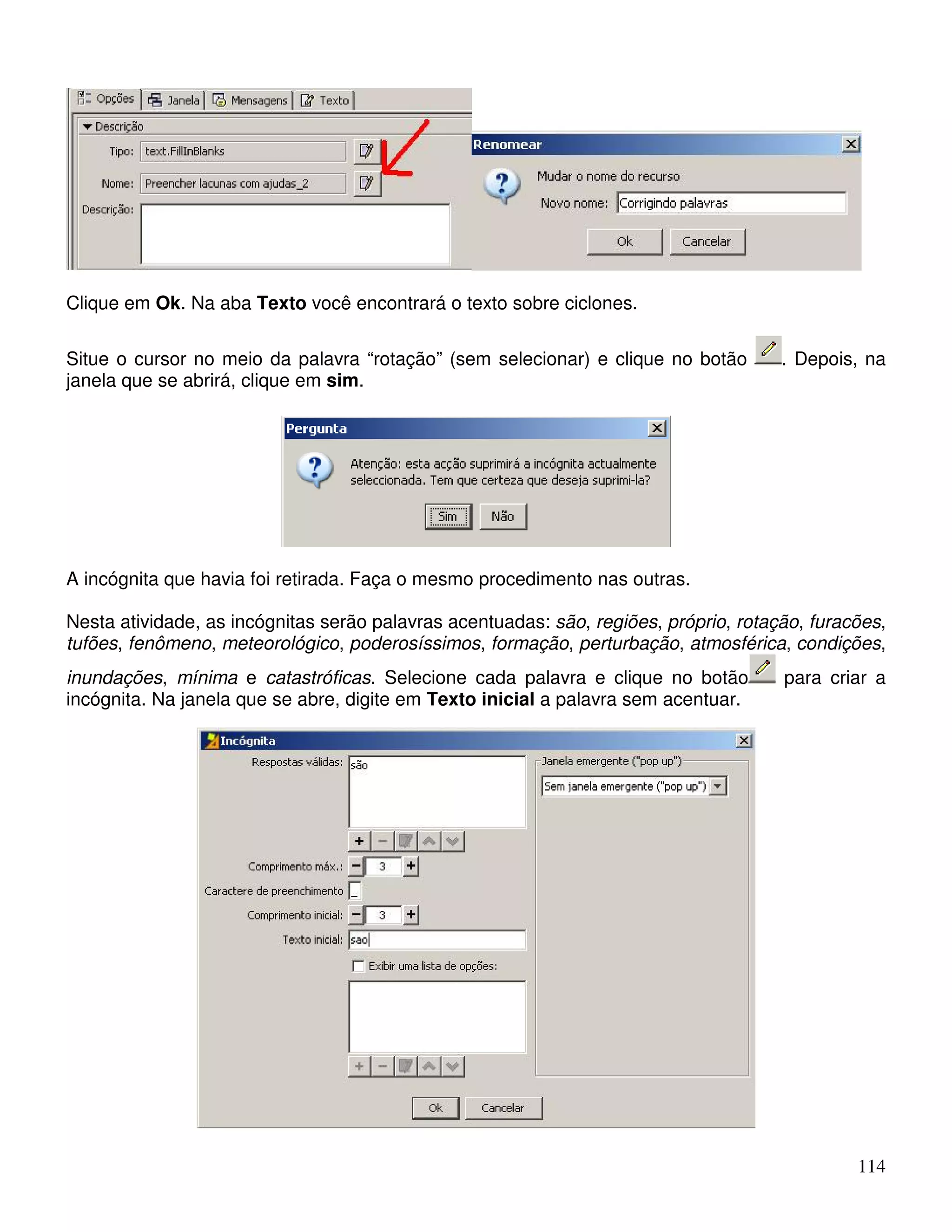 114 
Clique em Ok. Na aba Texto você encontrará o texto sobre ciclones. 
Situe o cursor no meio da palavra “rotação” (sem selecionar) e clique no botão . Depois, na 
janela que se abrirá, clique em sim. 
A incógnita que havia foi retirada. Faça o mesmo procedimento nas outras. 
Nesta atividade, as incógnitas serão palavras acentuadas: são, regiões, próprio, rotação, furacões, 
tufões, fenômeno, meteorológico, poderosíssimos, formação, perturbação, atmosférica, condições, 
inundações, mínima e catastróficas. Selecione cada palavra e clique no botão para criar a 
incógnita. Na janela que se abre, digite em Texto inicial a palavra sem acentuar. 
 