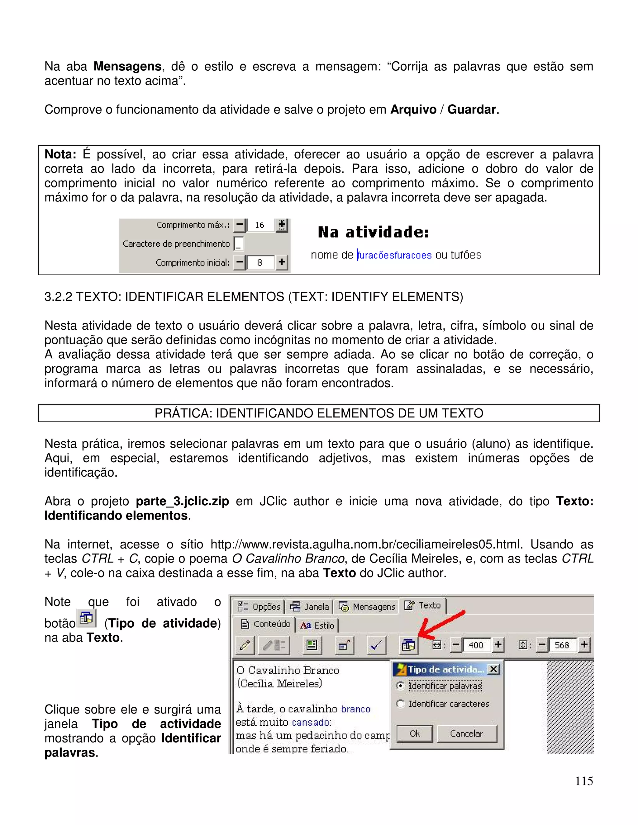 Na aba Mensagens, dê o estilo e escreva a mensagem: “Corrija as palavras que estão sem 
acentuar no texto acima”. 
Comprove o funcionamento da atividade e salve o projeto em Arquivo / Guardar. 
Nota: É possível, ao criar essa atividade, oferecer ao usuário a opção de escrever a palavra 
correta ao lado da incorreta, para retirá-la depois. Para isso, adicione o dobro do valor de 
comprimento inicial no valor numérico referente ao comprimento máximo. Se o comprimento 
máximo for o da palavra, na resolução da atividade, a palavra incorreta deve ser apagada. 
3.2.2 TEXTO: IDENTIFICAR ELEMENTOS (TEXT: IDENTIFY ELEMENTS) 
Nesta atividade de texto o usuário deverá clicar sobre a palavra, letra, cifra, símbolo ou sinal de 
pontuação que serão definidas como incógnitas no momento de criar a atividade. 
A avaliação dessa atividade terá que ser sempre adiada. Ao se clicar no botão de correção, o 
programa marca as letras ou palavras incorretas que foram assinaladas, e se necessário, 
informará o número de elementos que não foram encontrados. 
115 
PRÁTICA: IDENTIFICANDO ELEMENTOS DE UM TEXTO 
Nesta prática, iremos selecionar palavras em um texto para que o usuário (aluno) as identifique. 
Aqui, em especial, estaremos identificando adjetivos, mas existem inúmeras opções de 
identificação. 
Abra o projeto parte_3.jclic.zip em JClic author e inicie uma nova atividade, do tipo Texto: 
Identificando elementos. 
Na internet, acesse o sítio http://www.revista.agulha.nom.br/ceciliameireles05.html. Usando as 
teclas CTRL + C, copie o poema O Cavalinho Branco, de Cecília Meireles, e, com as teclas CTRL 
+ V, cole-o na caixa destinada a esse fim, na aba Texto do JClic author. 
Note que foi ativado o 
botão (Tipo de atividade) 
na aba Texto. 
Clique sobre ele e surgirá uma 
janela Tipo de actividade 
mostrando a opção Identificar 
palavras. 
 