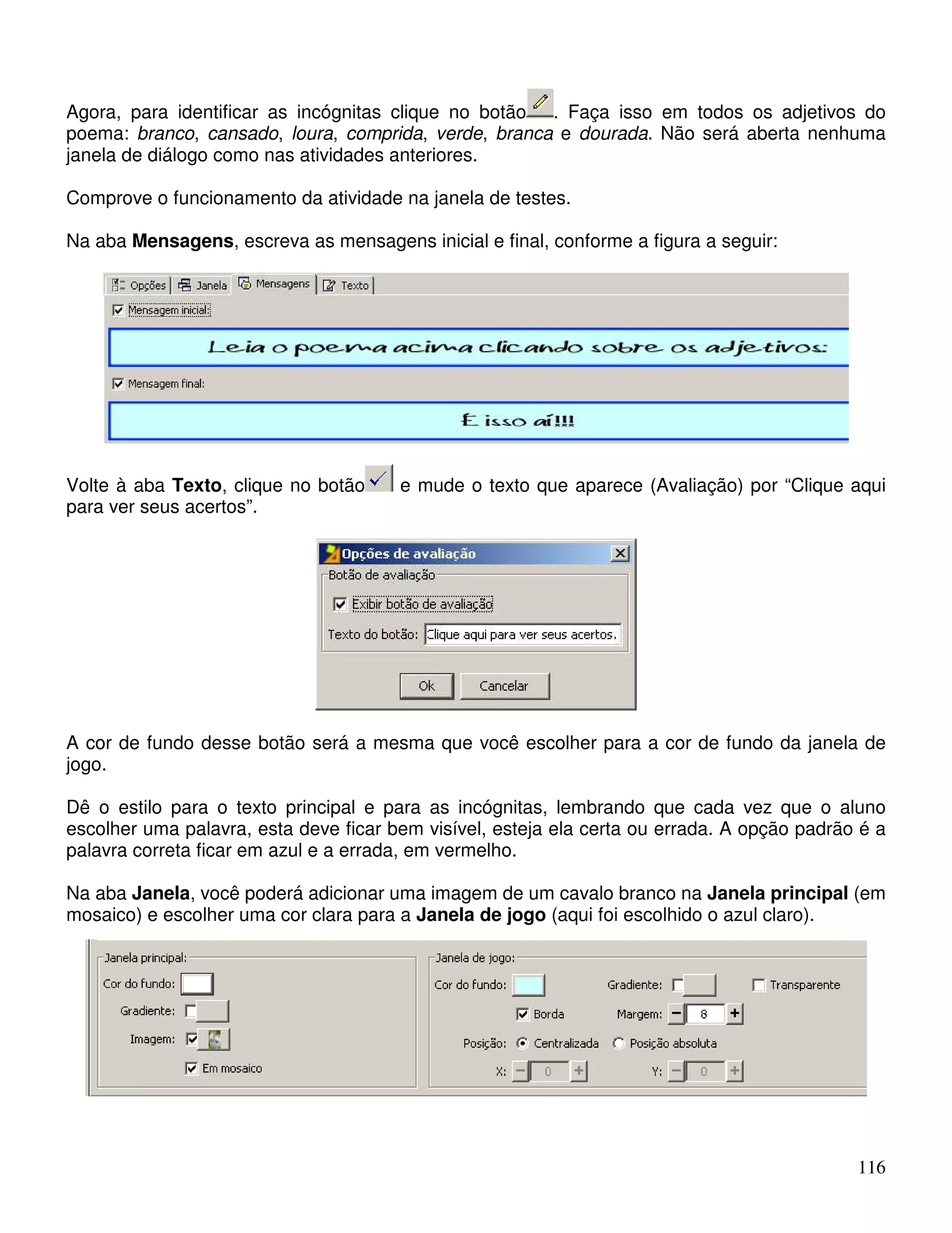 Agora, para identificar as incógnitas clique no botão . Faça isso em todos os adjetivos do 
poema: branco, cansado, loura, comprida, verde, branca e dourada. Não será aberta nenhuma 
janela de diálogo como nas atividades anteriores. 
Comprove o funcionamento da atividade na janela de testes. 
Na aba Mensagens, escreva as mensagens inicial e final, conforme a figura a seguir: 
Volte à aba Texto, clique no botão e mude o texto que aparece (Avaliação) por “Clique aqui 
para ver seus acertos”. 
A cor de fundo desse botão será a mesma que você escolher para a cor de fundo da janela de 
jogo. 
Dê o estilo para o texto principal e para as incógnitas, lembrando que cada vez que o aluno 
escolher uma palavra, esta deve ficar bem visível, esteja ela certa ou errada. A opção padrão é a 
palavra correta ficar em azul e a errada, em vermelho. 
Na aba Janela, você poderá adicionar uma imagem de um cavalo branco na Janela principal (em 
mosaico) e escolher uma cor clara para a Janela de jogo (aqui foi escolhido o azul claro). 
116 
 
