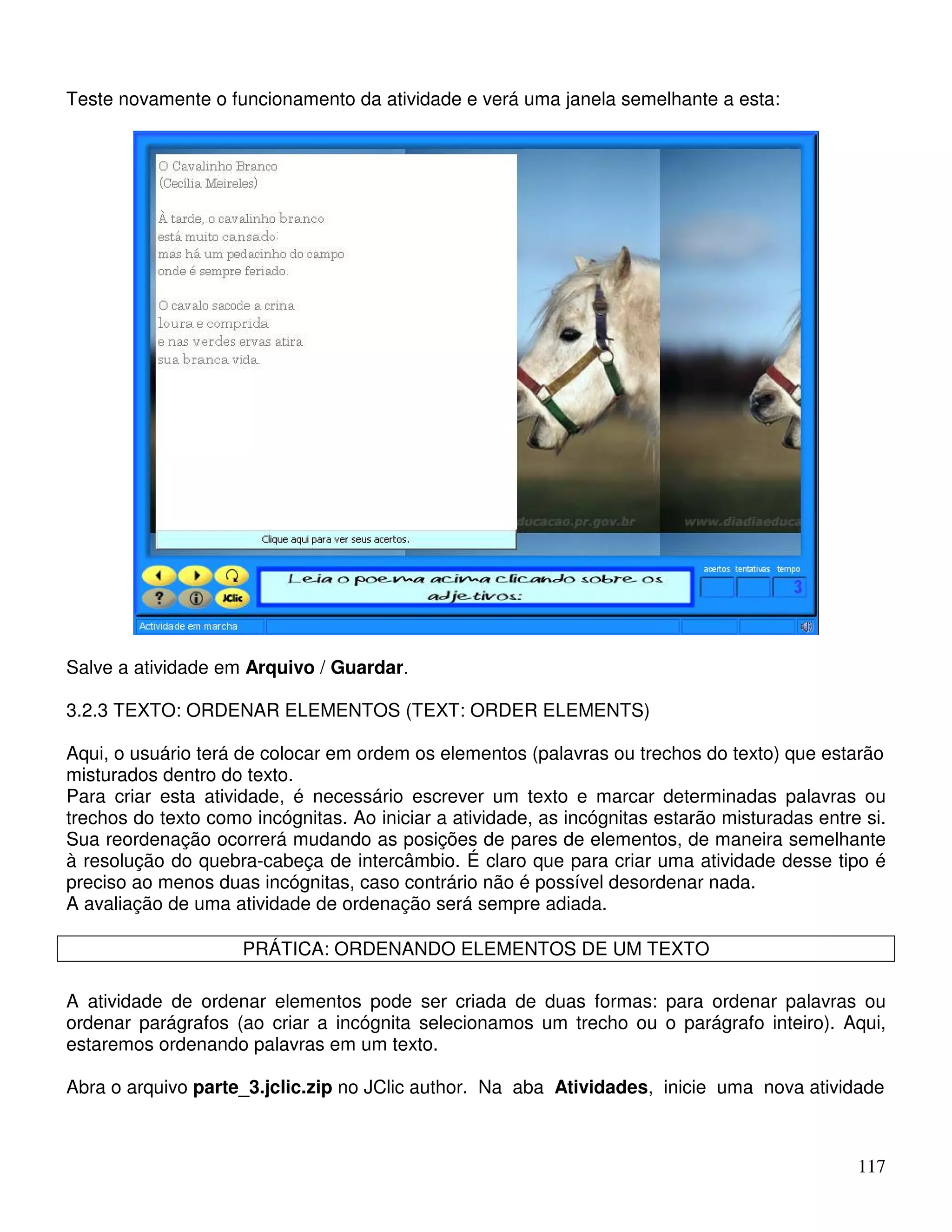 117 
Teste novamente o funcionamento da atividade e verá uma janela semelhante a esta: 
Salve a atividade em Arquivo / Guardar. 
3.2.3 TEXTO: ORDENAR ELEMENTOS (TEXT: ORDER ELEMENTS) 
Aqui, o usuário terá de colocar em ordem os elementos (palavras ou trechos do texto) que estarão 
misturados dentro do texto. 
Para criar esta atividade, é necessário escrever um texto e marcar determinadas palavras ou 
trechos do texto como incógnitas. Ao iniciar a atividade, as incógnitas estarão misturadas entre si. 
Sua reordenação ocorrerá mudando as posições de pares de elementos, de maneira semelhante 
à resolução do quebra-cabeça de intercâmbio. É claro que para criar uma atividade desse tipo é 
preciso ao menos duas incógnitas, caso contrário não é possível desordenar nada. 
A avaliação de uma atividade de ordenação será sempre adiada. 
PRÁTICA: ORDENANDO ELEMENTOS DE UM TEXTO 
A atividade de ordenar elementos pode ser criada de duas formas: para ordenar palavras ou 
ordenar parágrafos (ao criar a incógnita selecionamos um trecho ou o parágrafo inteiro). Aqui, 
estaremos ordenando palavras em um texto. 
Abra o arquivo parte_3.jclic.zip no JClic author. Na aba Atividades, inicie uma nova atividade 
 