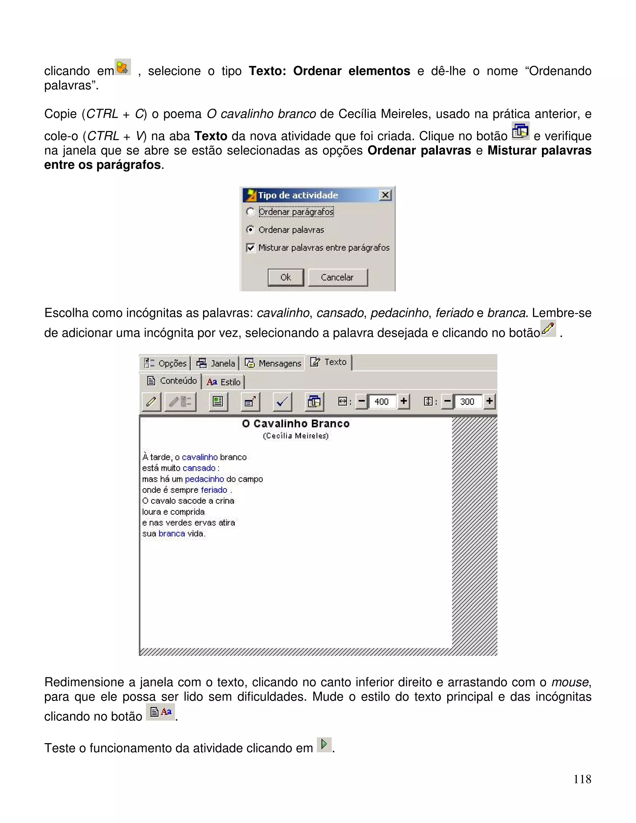 clicando em , selecione o tipo Texto: Ordenar elementos e dê-lhe o nome “Ordenando 
palavras”. 
Copie (CTRL + C) o poema O cavalinho branco de Cecília Meireles, usado na prática anterior, e 
cole-o (CTRL + V) na aba Texto da nova atividade que foi criada. Clique no botão e verifique 
na janela que se abre se estão selecionadas as opções Ordenar palavras e Misturar palavras 
entre os parágrafos. 
Escolha como incógnitas as palavras: cavalinho, cansado, pedacinho, feriado e branca. Lembre-se 
de adicionar uma incógnita por vez, selecionando a palavra desejada e clicando no botão . 
Redimensione a janela com o texto, clicando no canto inferior direito e arrastando com o mouse, 
para que ele possa ser lido sem dificuldades. Mude o estilo do texto principal e das incógnitas 
clicando no botão . 
118 
Teste o funcionamento da atividade clicando em . 
 