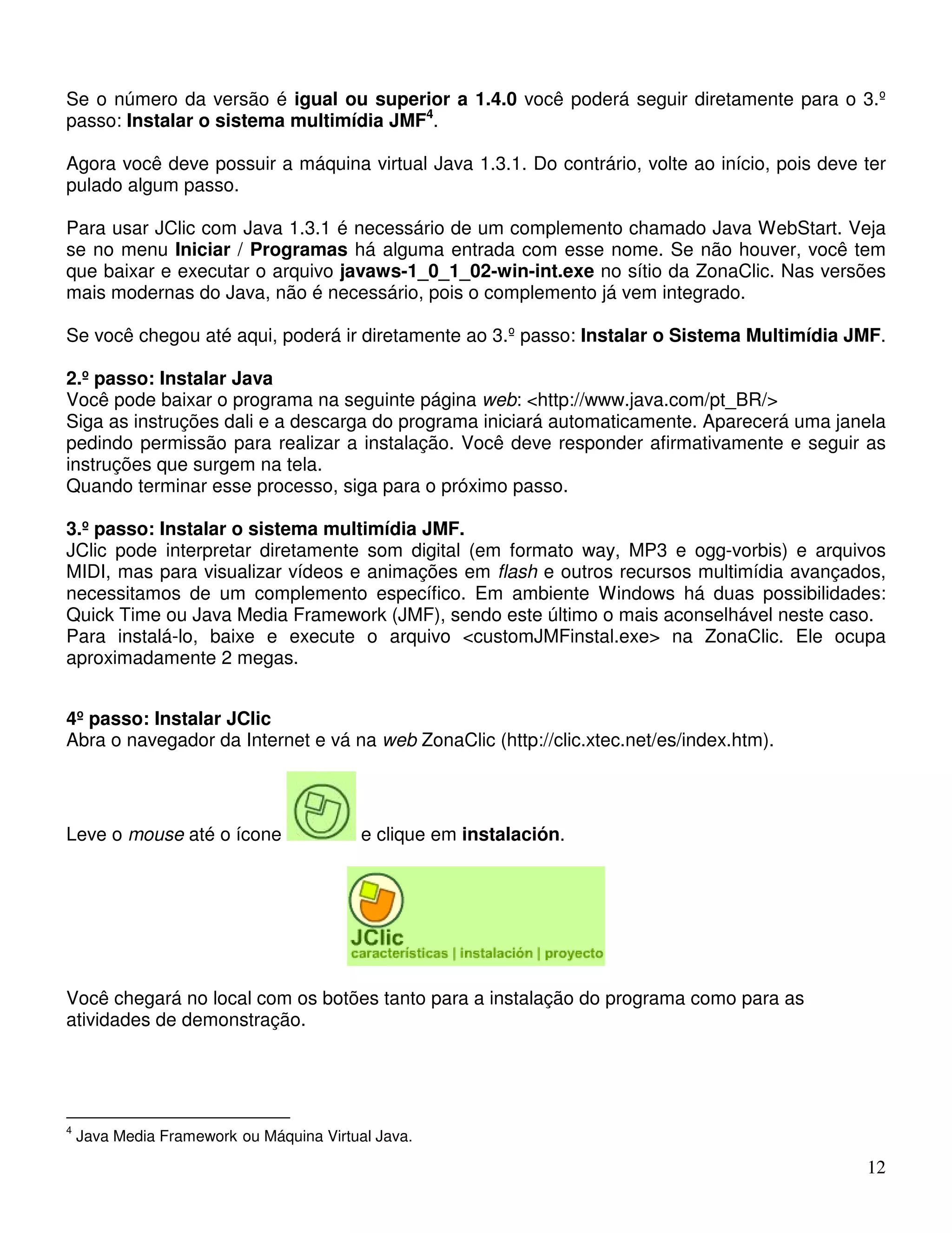 Se o número da versão é igual ou superior a 1.4.0 você poderá seguir diretamente para o 3.º 
passo: Instalar o sistema multimídia JMF4. 
Agora você deve possuir a máquina virtual Java 1.3.1. Do contrário, volte ao início, pois deve ter 
pulado algum passo. 
Para usar JClic com Java 1.3.1 é necessário de um complemento chamado Java WebStart. Veja 
se no menu Iniciar / Programas há alguma entrada com esse nome. Se não houver, você tem 
que baixar e executar o arquivo javaws-1_0_1_02-win-int.exe no sítio da ZonaClic. Nas versões 
mais modernas do Java, não é necessário, pois o complemento já vem integrado. 
Se você chegou até aqui, poderá ir diretamente ao 3.º passo: Instalar o Sistema Multimídia JMF. 
2.º passo: Instalar Java 
Você pode baixar o programa na seguinte página web: <http://www.java.com/pt_BR/> 
Siga as instruções dali e a descarga do programa iniciará automaticamente. Aparecerá uma janela 
pedindo permissão para realizar a instalação. Você deve responder afirmativamente e seguir as 
instruções que surgem na tela. 
Quando terminar esse processo, siga para o próximo passo. 
3.º passo: Instalar o sistema multimídia JMF. 
JClic pode interpretar diretamente som digital (em formato way, MP3 e ogg-vorbis) e arquivos 
MIDI, mas para visualizar vídeos e animações em flash e outros recursos multimídia avançados, 
necessitamos de um complemento específico. Em ambiente Windows há duas possibilidades: 
Quick Time ou Java Media Framework (JMF), sendo este último o mais aconselhável neste caso. 
Para instalá-lo, baixe e execute o arquivo <customJMFinstal.exe> na ZonaClic. Ele ocupa 
aproximadamente 2 megas. 
12 
4º passo: Instalar JClic 
Abra o navegador da Internet e vá na web ZonaClic (http://clic.xtec.net/es/index.htm). 
Leve o mouse até o ícone e clique em instalación. 
Você chegará no local com os botões tanto para a instalação do programa como para as 
atividades de demonstração. 
4 Java Media Framework ou Máquina Virtual Java. 
 