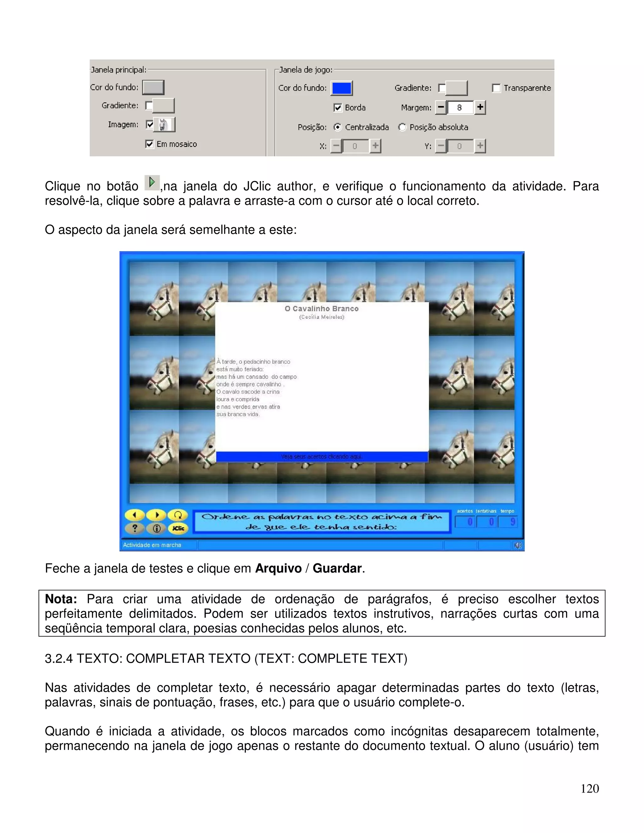 Clique no botão ,na janela do JClic author, e verifique o funcionamento da atividade. Para 
resolvê-la, clique sobre a palavra e arraste-a com o cursor até o local correto. 
O aspecto da janela será semelhante a este: 
120 
Feche a janela de testes e clique em Arquivo / Guardar. 
Nota: Para criar uma atividade de ordenação de parágrafos, é preciso escolher textos 
perfeitamente delimitados. Podem ser utilizados textos instrutivos, narrações curtas com uma 
seqüência temporal clara, poesias conhecidas pelos alunos, etc. 
3.2.4 TEXTO: COMPLETAR TEXTO (TEXT: COMPLETE TEXT) 
Nas atividades de completar texto, é necessário apagar determinadas partes do texto (letras, 
palavras, sinais de pontuação, frases, etc.) para que o usuário complete-o. 
Quando é iniciada a atividade, os blocos marcados como incógnitas desaparecem totalmente, 
permanecendo na janela de jogo apenas o restante do documento textual. O aluno (usuário) tem 
 