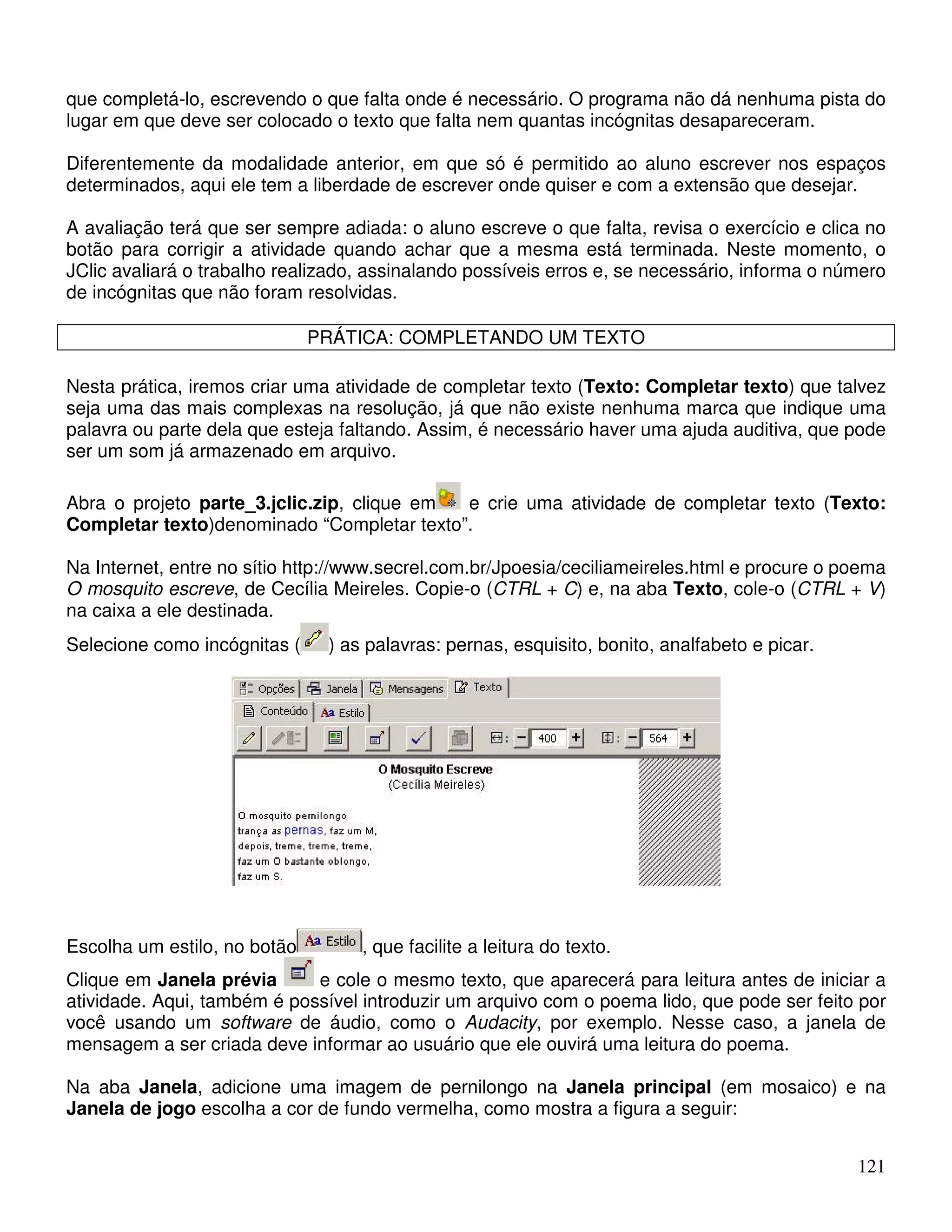 que completá-lo, escrevendo o que falta onde é necessário. O programa não dá nenhuma pista do 
lugar em que deve ser colocado o texto que falta nem quantas incógnitas desapareceram. 
Diferentemente da modalidade anterior, em que só é permitido ao aluno escrever nos espaços 
determinados, aqui ele tem a liberdade de escrever onde quiser e com a extensão que desejar. 
A avaliação terá que ser sempre adiada: o aluno escreve o que falta, revisa o exercício e clica no 
botão para corrigir a atividade quando achar que a mesma está terminada. Neste momento, o 
JClic avaliará o trabalho realizado, assinalando possíveis erros e, se necessário, informa o número 
de incógnitas que não foram resolvidas. 
121 
PRÁTICA: COMPLETANDO UM TEXTO 
Nesta prática, iremos criar uma atividade de completar texto (Texto: Completar texto) que talvez 
seja uma das mais complexas na resolução, já que não existe nenhuma marca que indique uma 
palavra ou parte dela que esteja faltando. Assim, é necessário haver uma ajuda auditiva, que pode 
ser um som já armazenado em arquivo. 
Abra o projeto parte_3.jclic.zip, clique em e crie uma atividade de completar texto (Texto: 
Completar texto)denominado “Completar texto”. 
Na Internet, entre no sítio http://www.secrel.com.br/Jpoesia/ceciliameireles.html e procure o poema 
O mosquito escreve, de Cecília Meireles. Copie-o (CTRL + C) e, na aba Texto, cole-o (CTRL + V) 
na caixa a ele destinada. 
Selecione como incógnitas ( ) as palavras: pernas, esquisito, bonito, analfabeto e picar. 
Escolha um estilo, no botão , que facilite a leitura do texto. 
Clique em Janela prévia e cole o mesmo texto, que aparecerá para leitura antes de iniciar a 
atividade. Aqui, também é possível introduzir um arquivo com o poema lido, que pode ser feito por 
você usando um software de áudio, como o Audacity, por exemplo. Nesse caso, a janela de 
mensagem a ser criada deve informar ao usuário que ele ouvirá uma leitura do poema. 
Na aba Janela, adicione uma imagem de pernilongo na Janela principal (em mosaico) e na 
Janela de jogo escolha a cor de fundo vermelha, como mostra a figura a seguir: 
 