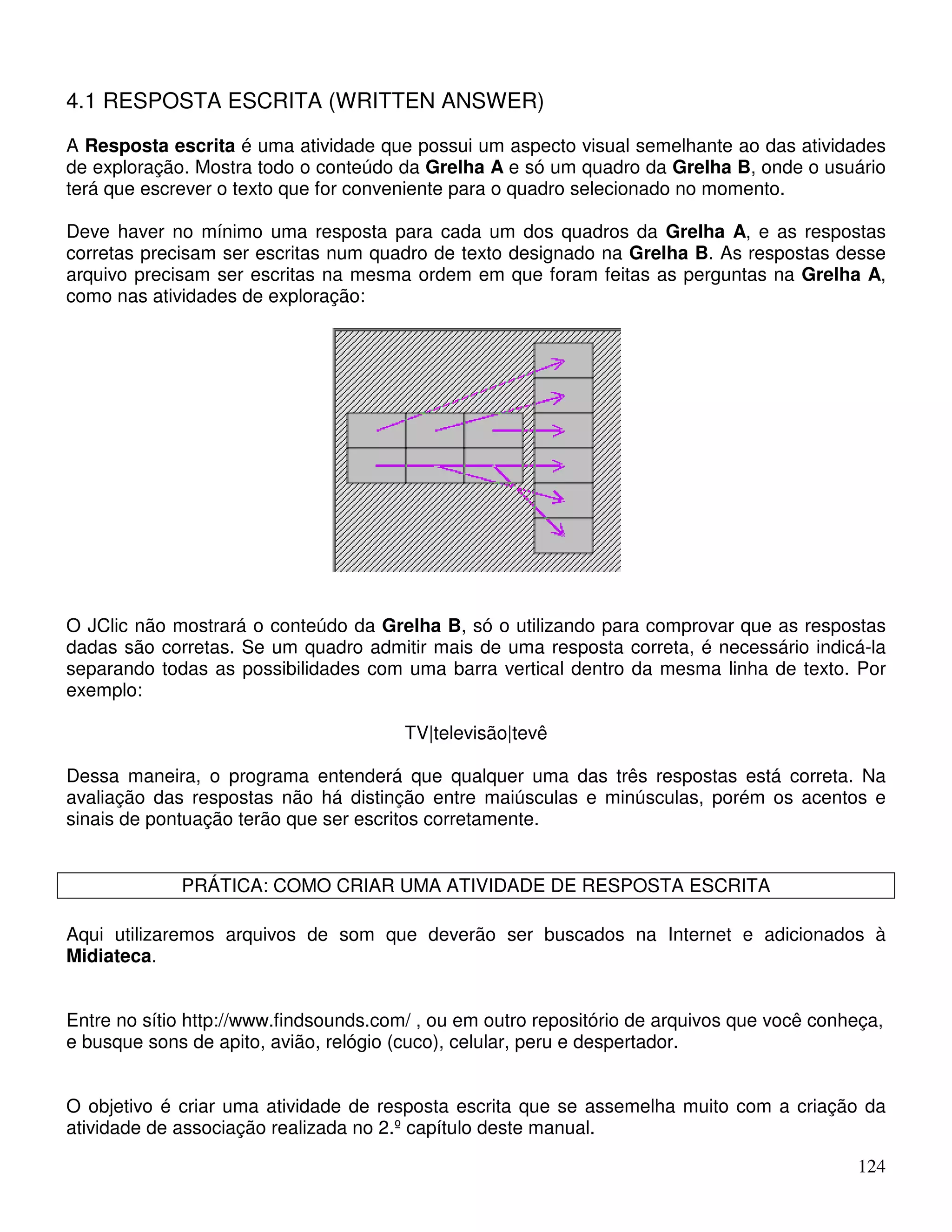 4.1 RESPOSTA ESCRITA (WRITTEN ANSWER) 
A Resposta escrita é uma atividade que possui um aspecto visual semelhante ao das atividades 
de exploração. Mostra todo o conteúdo da Grelha A e só um quadro da Grelha B, onde o usuário 
terá que escrever o texto que for conveniente para o quadro selecionado no momento. 
Deve haver no mínimo uma resposta para cada um dos quadros da Grelha A, e as respostas 
corretas precisam ser escritas num quadro de texto designado na Grelha B. As respostas desse 
arquivo precisam ser escritas na mesma ordem em que foram feitas as perguntas na Grelha A, 
como nas atividades de exploração: 
O JClic não mostrará o conteúdo da Grelha B, só o utilizando para comprovar que as respostas 
dadas são corretas. Se um quadro admitir mais de uma resposta correta, é necessário indicá-la 
separando todas as possibilidades com uma barra vertical dentro da mesma linha de texto. Por 
exemplo: 
124 
TV|televisão|tevê 
Dessa maneira, o programa entenderá que qualquer uma das três respostas está correta. Na 
avaliação das respostas não há distinção entre maiúsculas e minúsculas, porém os acentos e 
sinais de pontuação terão que ser escritos corretamente. 
PRÁTICA: COMO CRIAR UMA ATIVIDADE DE RESPOSTA ESCRITA 
Aqui utilizaremos arquivos de som que deverão ser buscados na Internet e adicionados à 
Midiateca. 
Entre no sítio http://www.findsounds.com/ , ou em outro repositório de arquivos que você conheça, 
e busque sons de apito, avião, relógio (cuco), celular, peru e despertador. 
O objetivo é criar uma atividade de resposta escrita que se assemelha muito com a criação da 
atividade de associação realizada no 2.º capítulo deste manual. 
 