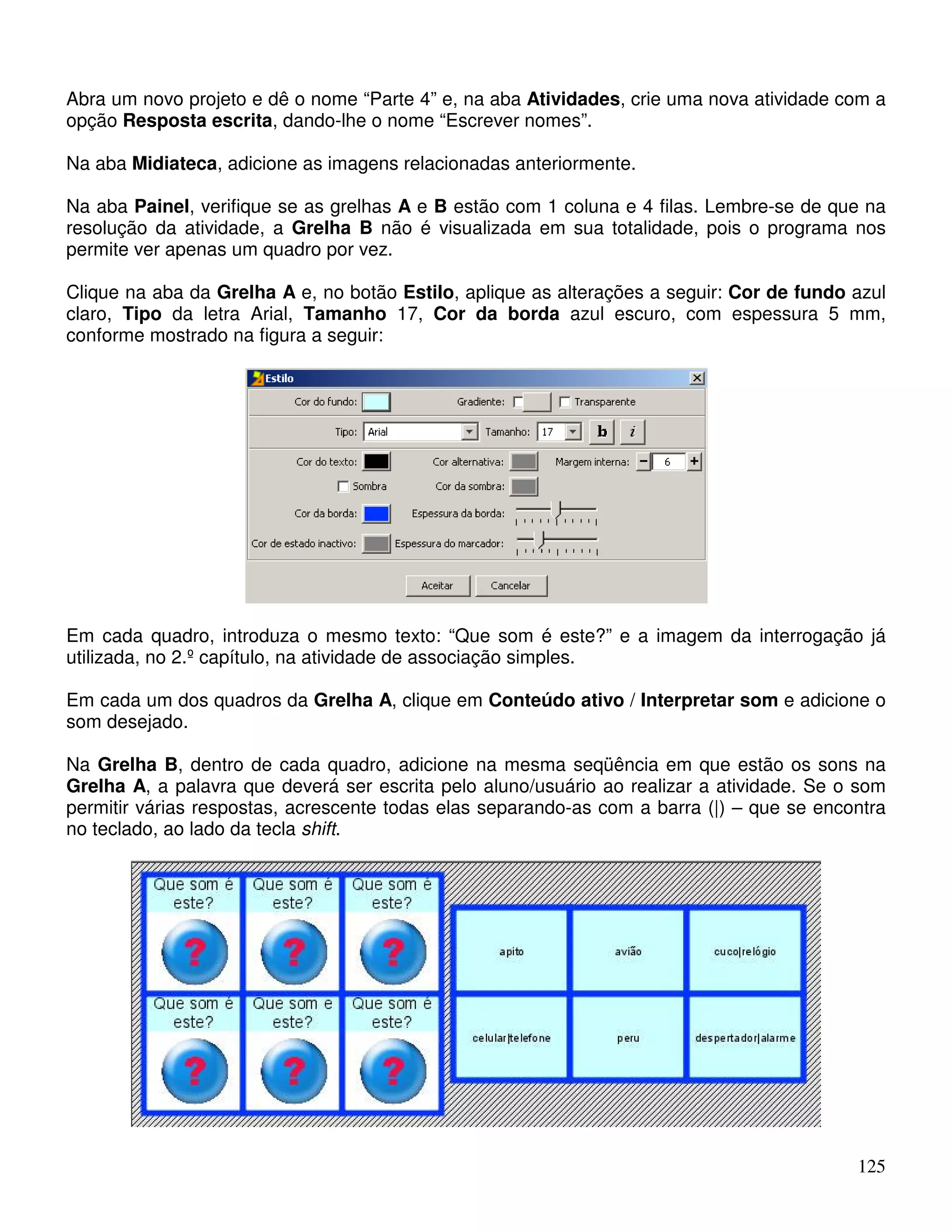 Abra um novo projeto e dê o nome “Parte 4” e, na aba Atividades, crie uma nova atividade com a 
opção Resposta escrita, dando-lhe o nome “Escrever nomes”. 
Na aba Midiateca, adicione as imagens relacionadas anteriormente. 
Na aba Painel, verifique se as grelhas A e B estão com 1 coluna e 4 filas. Lembre-se de que na 
resolução da atividade, a Grelha B não é visualizada em sua totalidade, pois o programa nos 
permite ver apenas um quadro por vez. 
Clique na aba da Grelha A e, no botão Estilo, aplique as alterações a seguir: Cor de fundo azul 
claro, Tipo da letra Arial, Tamanho 17, Cor da borda azul escuro, com espessura 5 mm, 
conforme mostrado na figura a seguir: 
Em cada quadro, introduza o mesmo texto: “Que som é este?” e a imagem da interrogação já 
utilizada, no 2.º capítulo, na atividade de associação simples. 
Em cada um dos quadros da Grelha A, clique em Conteúdo ativo / Interpretar som e adicione o 
som desejado. 
Na Grelha B, dentro de cada quadro, adicione na mesma seqüência em que estão os sons na 
Grelha A, a palavra que deverá ser escrita pelo aluno/usuário ao realizar a atividade. Se o som 
permitir várias respostas, acrescente todas elas separando-as com a barra (|) – que se encontra 
no teclado, ao lado da tecla shift. 
125 
 