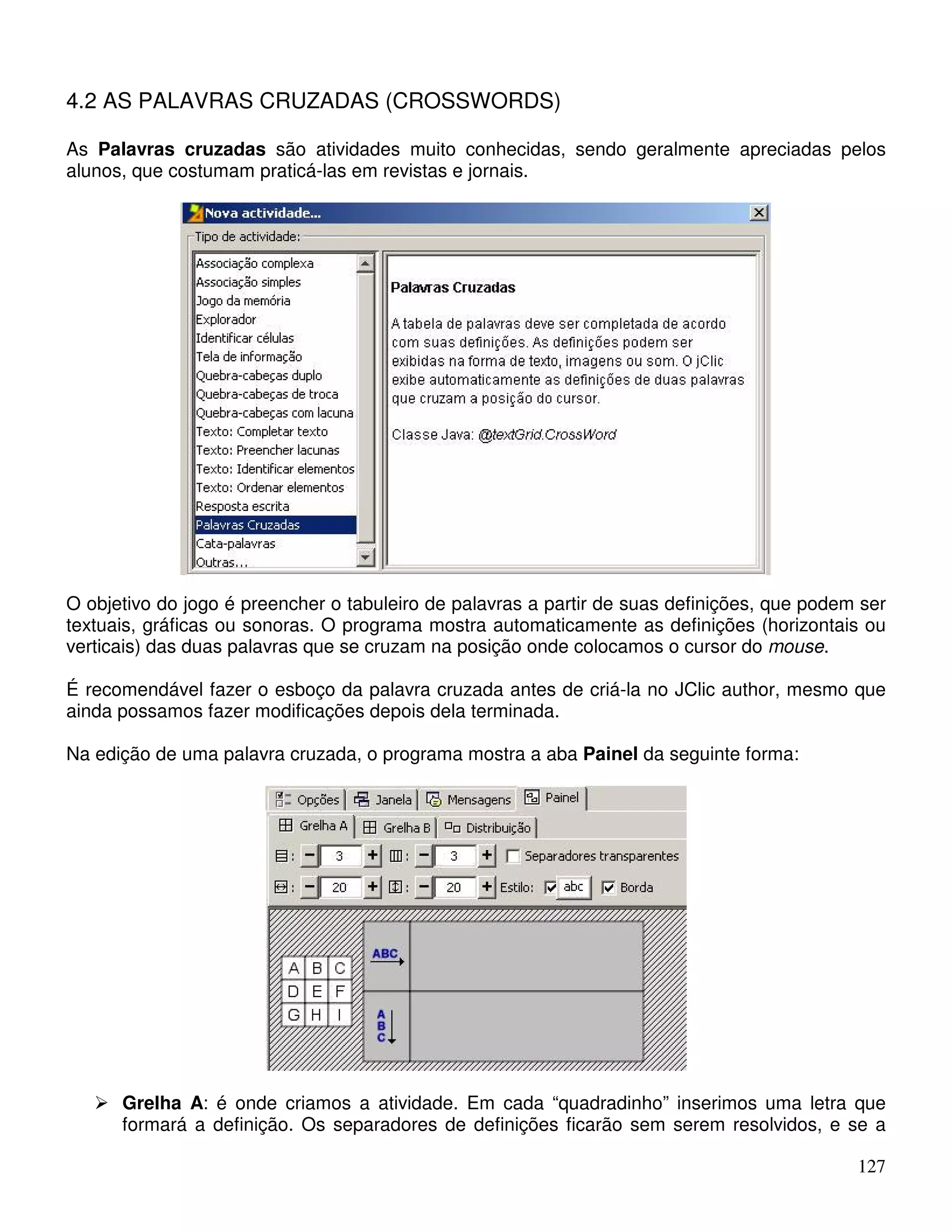 127 
4.2 AS PALAVRAS CRUZADAS (CROSSWORDS) 
As Palavras cruzadas são atividades muito conhecidas, sendo geralmente apreciadas pelos 
alunos, que costumam praticá-las em revistas e jornais. 
O objetivo do jogo é preencher o tabuleiro de palavras a partir de suas definições, que podem ser 
textuais, gráficas ou sonoras. O programa mostra automaticamente as definições (horizontais ou 
verticais) das duas palavras que se cruzam na posição onde colocamos o cursor do mouse. 
É recomendável fazer o esboço da palavra cruzada antes de criá-la no JClic author, mesmo que 
ainda possamos fazer modificações depois dela terminada. 
Na edição de uma palavra cruzada, o programa mostra a aba Painel da seguinte forma: 
 Grelha A: é onde criamos a atividade. Em cada “quadradinho” inserimos uma letra que 
formará a definição. Os separadores de definições ficarão sem serem resolvidos, e se a 
 