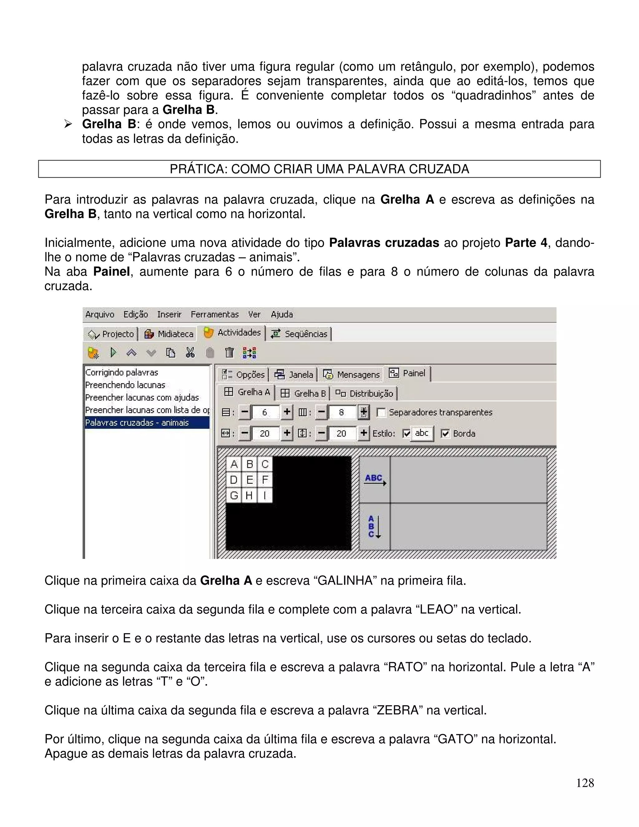 palavra cruzada não tiver uma figura regular (como um retângulo, por exemplo), podemos 
fazer com que os separadores sejam transparentes, ainda que ao editá-los, temos que 
fazê-lo sobre essa figura. É conveniente completar todos os “quadradinhos” antes de 
passar para a Grelha B. 
 Grelha B: é onde vemos, lemos ou ouvimos a definição. Possui a mesma entrada para 
128 
todas as letras da definição. 
PRÁTICA: COMO CRIAR UMA PALAVRA CRUZADA 
Para introduzir as palavras na palavra cruzada, clique na Grelha A e escreva as definições na 
Grelha B, tanto na vertical como na horizontal. 
Inicialmente, adicione uma nova atividade do tipo Palavras cruzadas ao projeto Parte 4, dando-lhe 
o nome de “Palavras cruzadas – animais”. 
Na aba Painel, aumente para 6 o número de filas e para 8 o número de colunas da palavra 
cruzada. 
Clique na primeira caixa da Grelha A e escreva “GALINHA” na primeira fila. 
Clique na terceira caixa da segunda fila e complete com a palavra “LEAO” na vertical. 
Para inserir o E e o restante das letras na vertical, use os cursores ou setas do teclado. 
Clique na segunda caixa da terceira fila e escreva a palavra “RATO” na horizontal. Pule a letra “A” 
e adicione as letras “T” e “O”. 
Clique na última caixa da segunda fila e escreva a palavra “ZEBRA” na vertical. 
Por último, clique na segunda caixa da última fila e escreva a palavra “GATO” na horizontal. 
Apague as demais letras da palavra cruzada. 
 