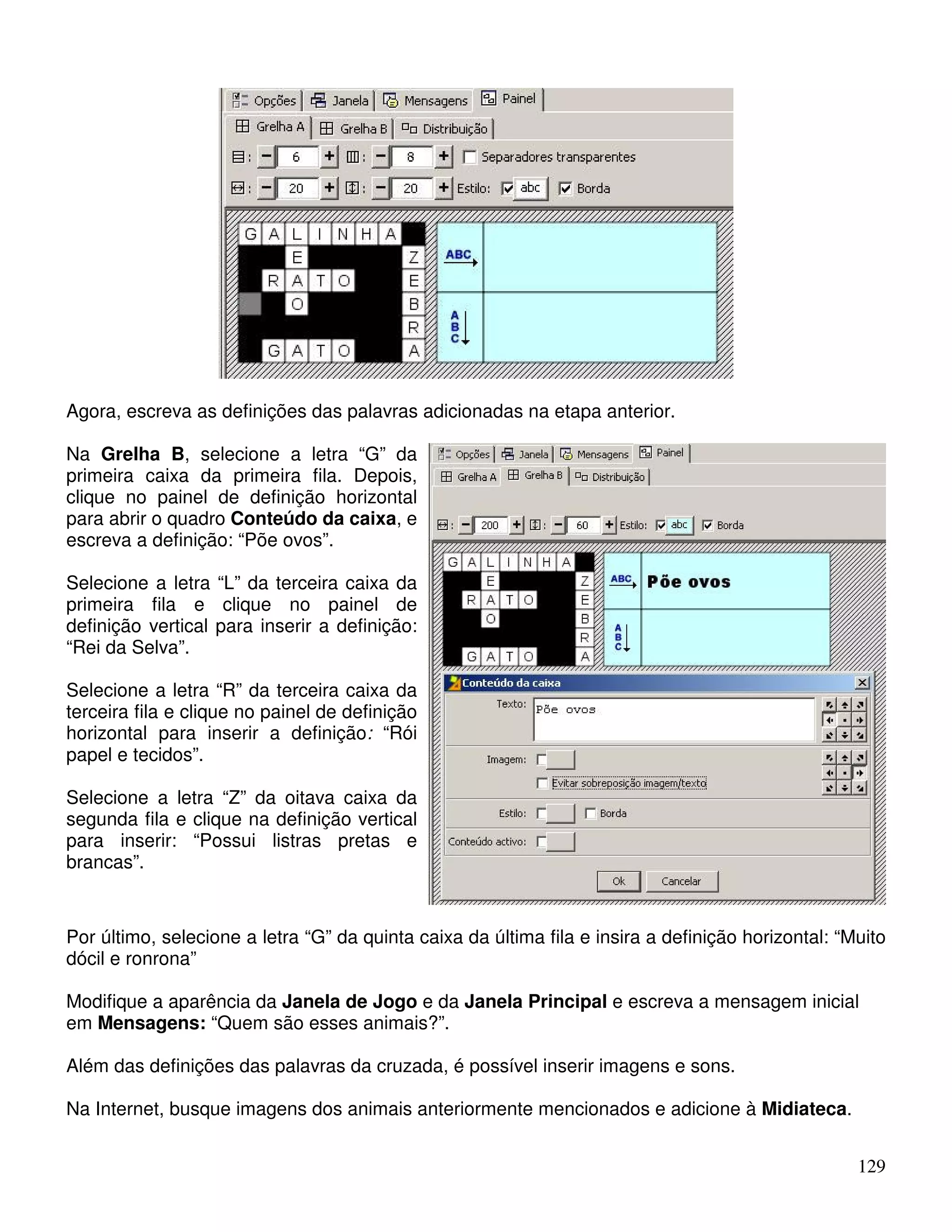 129 
Agora, escreva as definições das palavras adicionadas na etapa anterior. 
Na Grelha B, selecione a letra “G” da 
primeira caixa da primeira fila. Depois, 
clique no painel de definição horizontal 
para abrir o quadro Conteúdo da caixa, e 
escreva a definição: “Põe ovos”. 
Selecione a letra “L” da terceira caixa da 
primeira fila e clique no painel de 
definição vertical para inserir a definição: 
“Rei da Selva”. 
Selecione a letra “R” da terceira caixa da 
terceira fila e clique no painel de definição 
horizontal para inserir a definição: “Rói 
papel e tecidos”. 
Selecione a letra “Z” da oitava caixa da 
segunda fila e clique na definição vertical 
para inserir: “Possui listras pretas e 
brancas”. 
Por último, selecione a letra “G” da quinta caixa da última fila e insira a definição horizontal: “Muito 
dócil e ronrona” 
Modifique a aparência da Janela de Jogo e da Janela Principal e escreva a mensagem inicial 
em Mensagens: “Quem são esses animais?”. 
Além das definições das palavras da cruzada, é possível inserir imagens e sons. 
Na Internet, busque imagens dos animais anteriormente mencionados e adicione à Midiateca. 
 