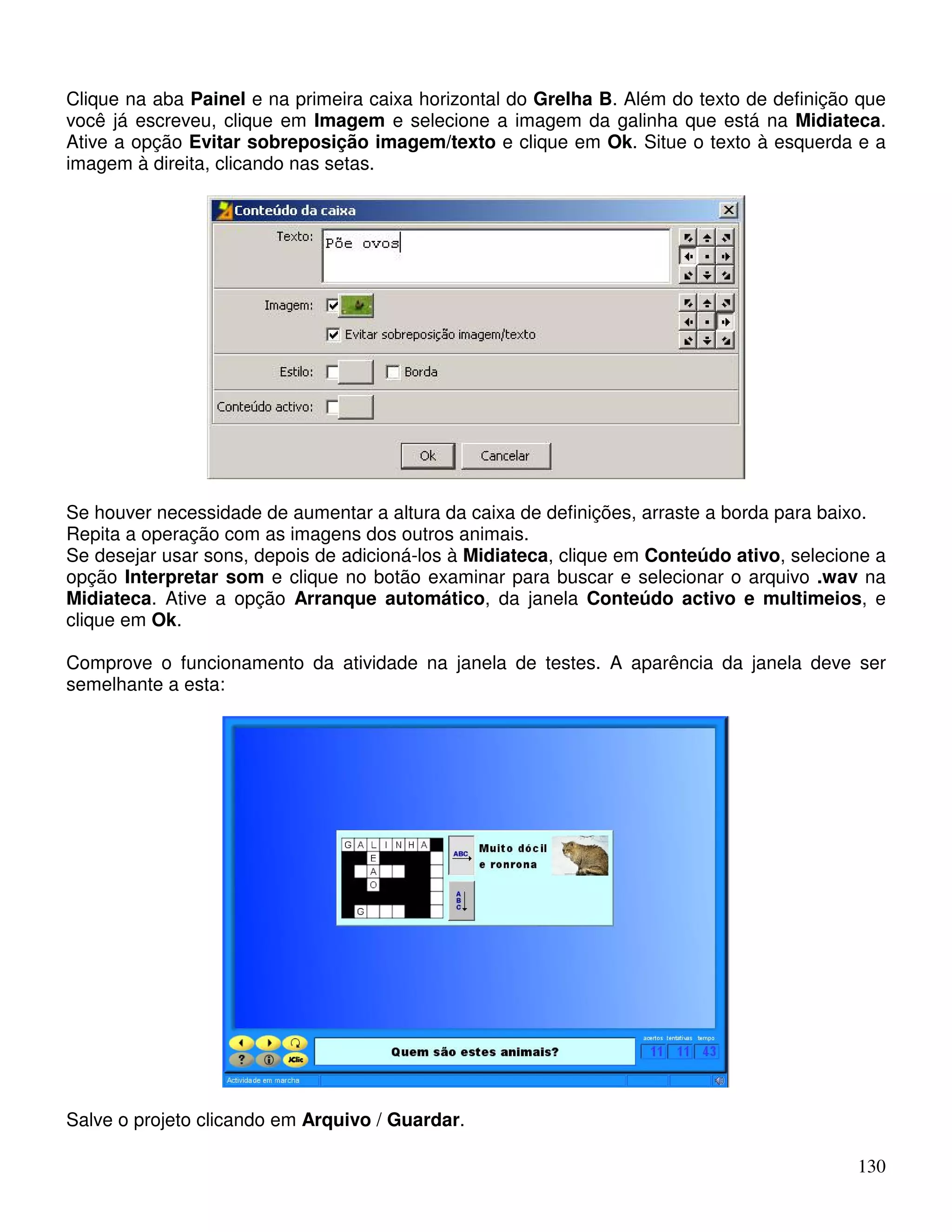Clique na aba Painel e na primeira caixa horizontal do Grelha B. Além do texto de definição que 
você já escreveu, clique em Imagem e selecione a imagem da galinha que está na Midiateca. 
Ative a opção Evitar sobreposição imagem/texto e clique em Ok. Situe o texto à esquerda e a 
imagem à direita, clicando nas setas. 
Se houver necessidade de aumentar a altura da caixa de definições, arraste a borda para baixo. 
Repita a operação com as imagens dos outros animais. 
Se desejar usar sons, depois de adicioná-los à Midiateca, clique em Conteúdo ativo, selecione a 
opção Interpretar som e clique no botão examinar para buscar e selecionar o arquivo .wav na 
Midiateca. Ative a opção Arranque automático, da janela Conteúdo activo e multimeios, e 
clique em Ok. 
Comprove o funcionamento da atividade na janela de testes. A aparência da janela deve ser 
semelhante a esta: 
130 
Salve o projeto clicando em Arquivo / Guardar. 
 