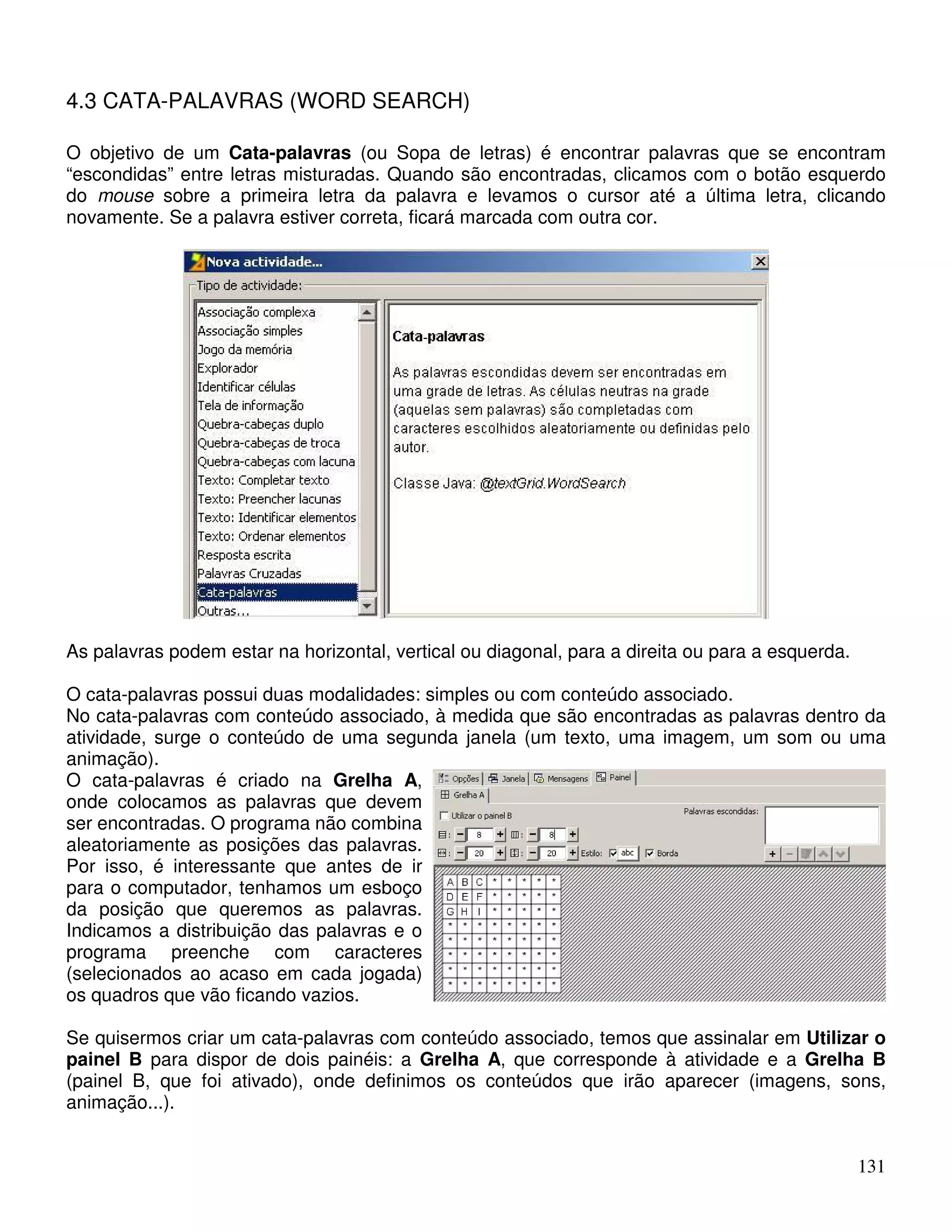 131 
4.3 CATA-PALAVRAS (WORD SEARCH) 
O objetivo de um Cata-palavras (ou Sopa de letras) é encontrar palavras que se encontram 
“escondidas” entre letras misturadas. Quando são encontradas, clicamos com o botão esquerdo 
do mouse sobre a primeira letra da palavra e levamos o cursor até a última letra, clicando 
novamente. Se a palavra estiver correta, ficará marcada com outra cor. 
As palavras podem estar na horizontal, vertical ou diagonal, para a direita ou para a esquerda. 
O cata-palavras possui duas modalidades: simples ou com conteúdo associado. 
No cata-palavras com conteúdo associado, à medida que são encontradas as palavras dentro da 
atividade, surge o conteúdo de uma segunda janela (um texto, uma imagem, um som ou uma 
animação). 
O cata-palavras é criado na Grelha A, 
onde colocamos as palavras que devem 
ser encontradas. O programa não combina 
aleatoriamente as posições das palavras. 
Por isso, é interessante que antes de ir 
para o computador, tenhamos um esboço 
da posição que queremos as palavras. 
Indicamos a distribuição das palavras e o 
programa preenche com caracteres 
(selecionados ao acaso em cada jogada) 
os quadros que vão ficando vazios. 
Se quisermos criar um cata-palavras com conteúdo associado, temos que assinalar em Utilizar o 
painel B para dispor de dois painéis: a Grelha A, que corresponde à atividade e a Grelha B 
(painel B, que foi ativado), onde definimos os conteúdos que irão aparecer (imagens, sons, 
animação...). 
 