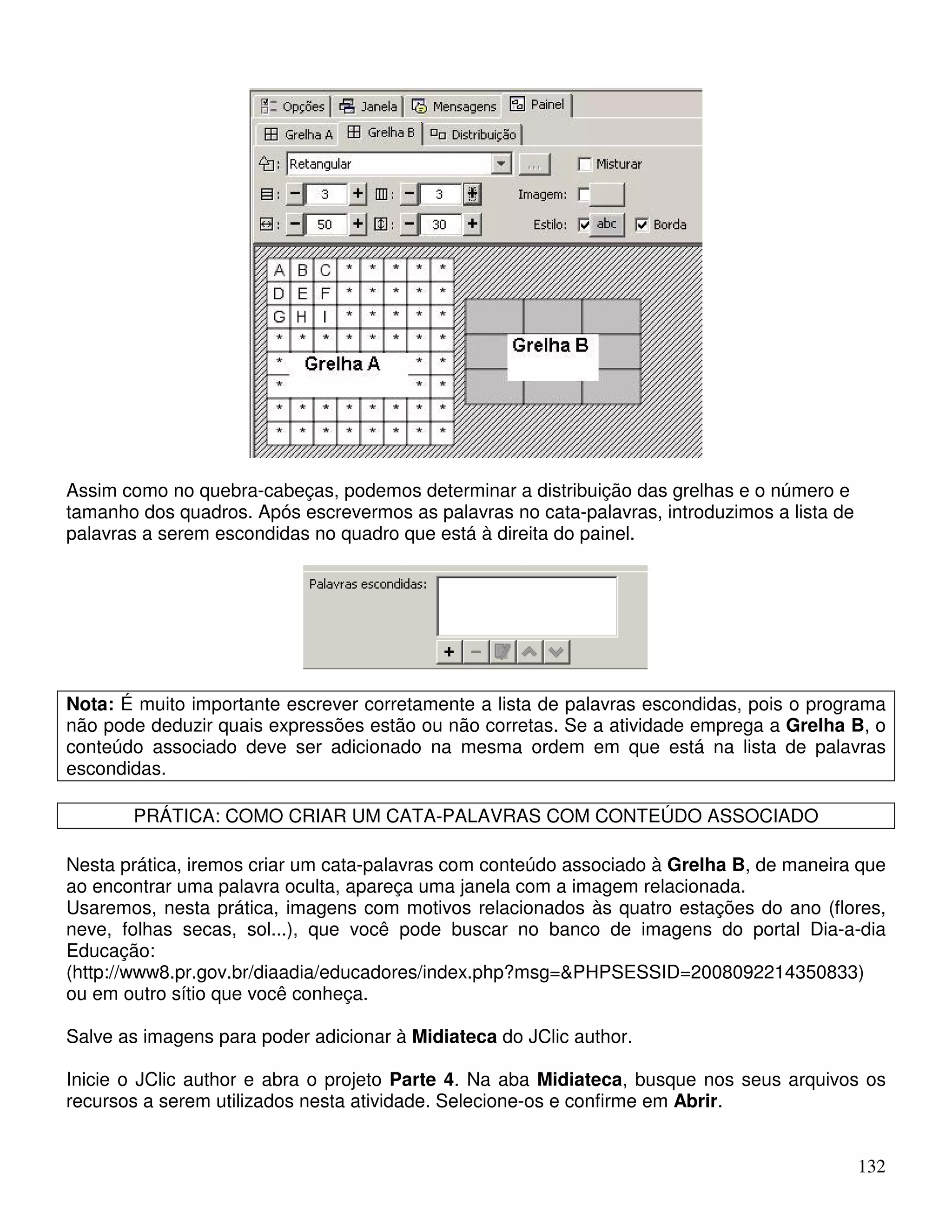 132 
Assim como no quebra-cabeças, podemos determinar a distribuição das grelhas e o número e 
tamanho dos quadros. Após escrevermos as palavras no cata-palavras, introduzimos a lista de 
palavras a serem escondidas no quadro que está à direita do painel. 
Nota: É muito importante escrever corretamente a lista de palavras escondidas, pois o programa 
não pode deduzir quais expressões estão ou não corretas. Se a atividade emprega a Grelha B, o 
conteúdo associado deve ser adicionado na mesma ordem em que está na lista de palavras 
escondidas. 
PRÁTICA: COMO CRIAR UM CATA-PALAVRAS COM CONTEÚDO ASSOCIADO 
Nesta prática, iremos criar um cata-palavras com conteúdo associado à Grelha B, de maneira que 
ao encontrar uma palavra oculta, apareça uma janela com a imagem relacionada. 
Usaremos, nesta prática, imagens com motivos relacionados às quatro estações do ano (flores, 
neve, folhas secas, sol...), que você pode buscar no banco de imagens do portal Dia-a-dia 
Educação: 
(http://www8.pr.gov.br/diaadia/educadores/index.php?msg=PHPSESSID=2008092214350833) 
ou em outro sítio que você conheça. 
Salve as imagens para poder adicionar à Midiateca do JClic author. 
Inicie o JClic author e abra o projeto Parte 4. Na aba Midiateca, busque nos seus arquivos os 
recursos a serem utilizados nesta atividade. Selecione-os e confirme em Abrir. 
 