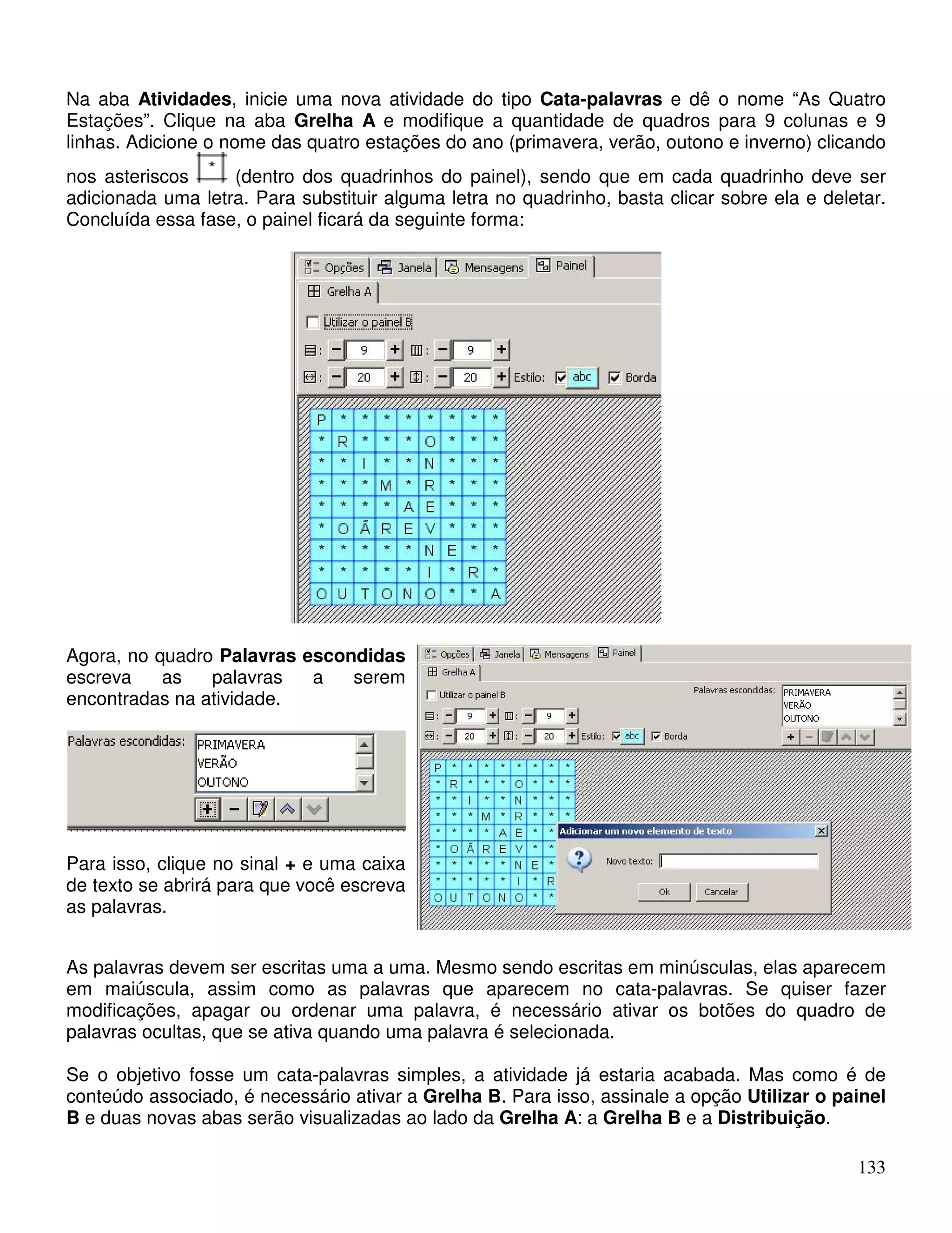 Na aba Atividades, inicie uma nova atividade do tipo Cata-palavras e dê o nome “As Quatro 
Estações”. Clique na aba Grelha A e modifique a quantidade de quadros para 9 colunas e 9 
linhas. Adicione o nome das quatro estações do ano (primavera, verão, outono e inverno) clicando 
nos asteriscos (dentro dos quadrinhos do painel), sendo que em cada quadrinho deve ser 
adicionada uma letra. Para substituir alguma letra no quadrinho, basta clicar sobre ela e deletar. 
Concluída essa fase, o painel ficará da seguinte forma: 
133 
Agora, no quadro Palavras escondidas 
escreva as palavras a serem 
encontradas na atividade. 
Para isso, clique no sinal + e uma caixa 
de texto se abrirá para que você escreva 
as palavras. 
As palavras devem ser escritas uma a uma. Mesmo sendo escritas em minúsculas, elas aparecem 
em maiúscula, assim como as palavras que aparecem no cata-palavras. Se quiser fazer 
modificações, apagar ou ordenar uma palavra, é necessário ativar os botões do quadro de 
palavras ocultas, que se ativa quando uma palavra é selecionada. 
Se o objetivo fosse um cata-palavras simples, a atividade já estaria acabada. Mas como é de 
conteúdo associado, é necessário ativar a Grelha B. Para isso, assinale a opção Utilizar o painel 
B e duas novas abas serão visualizadas ao lado da Grelha A: a Grelha B e a Distribuição. 
 
