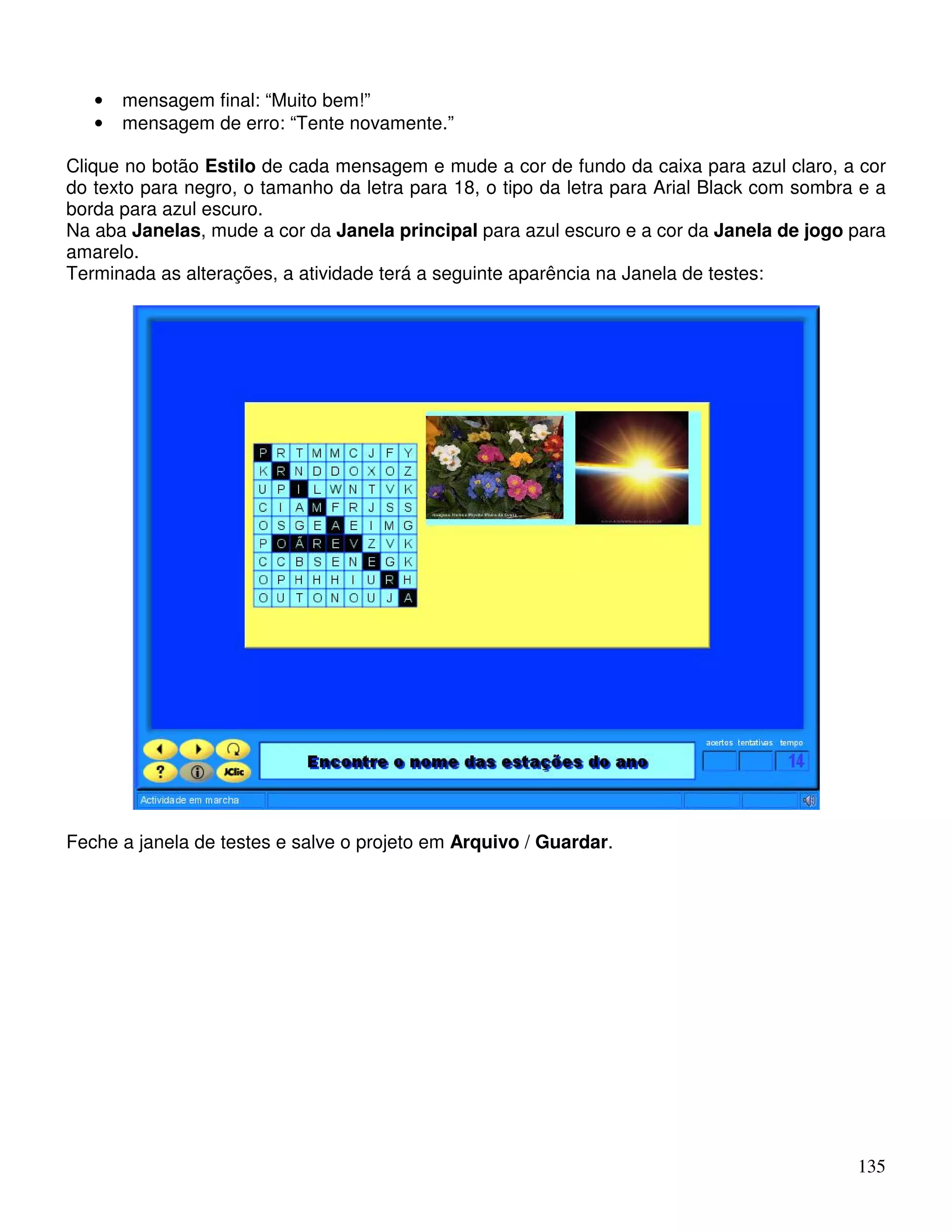 135 
• mensagem final: “Muito bem!” 
• mensagem de erro: “Tente novamente.” 
Clique no botão Estilo de cada mensagem e mude a cor de fundo da caixa para azul claro, a cor 
do texto para negro, o tamanho da letra para 18, o tipo da letra para Arial Black com sombra e a 
borda para azul escuro. 
Na aba Janelas, mude a cor da Janela principal para azul escuro e a cor da Janela de jogo para 
amarelo. 
Terminada as alterações, a atividade terá a seguinte aparência na Janela de testes: 
Feche a janela de testes e salve o projeto em Arquivo / Guardar. 
 