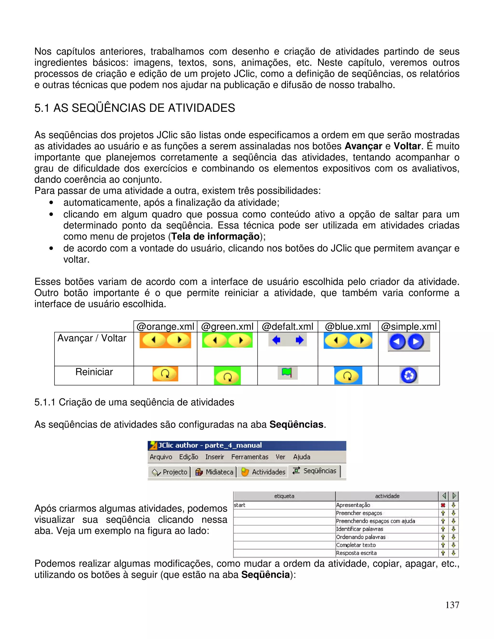 Nos capítulos anteriores, trabalhamos com desenho e criação de atividades partindo de seus 
ingredientes básicos: imagens, textos, sons, animações, etc. Neste capítulo, veremos outros 
processos de criação e edição de um projeto JClic, como a definição de seqüências, os relatórios 
e outras técnicas que podem nos ajudar na publicação e difusão de nosso trabalho. 
5.1 AS SEQÜÊNCIAS DE ATIVIDADES 
As seqüências dos projetos JClic são listas onde especificamos a ordem em que serão mostradas 
as atividades ao usuário e as funções a serem assinaladas nos botões Avançar e Voltar. É muito 
importante que planejemos corretamente a seqüência das atividades, tentando acompanhar o 
grau de dificuldade dos exercícios e combinando os elementos expositivos com os avaliativos, 
dando coerência ao conjunto. 
Para passar de uma atividade a outra, existem três possibilidades: 
• automaticamente, após a finalização da atividade; 
• clicando em algum quadro que possua como conteúdo ativo a opção de saltar para um 
determinado ponto da seqüência. Essa técnica pode ser utilizada em atividades criadas 
como menu de projetos (Tela de informação); 
• de acordo com a vontade do usuário, clicando nos botões do JClic que permitem avançar e 
137 
voltar. 
Esses botões variam de acordo com a interface de usuário escolhida pelo criador da atividade. 
Outro botão importante é o que permite reiniciar a atividade, que também varia conforme a 
interface de usuário escolhida. 
@orange.xml @green.xml @defalt.xml @blue.xml @simple.xml 
Avançar / Voltar 
Reiniciar 
5.1.1 Criação de uma seqüência de atividades 
As seqüências de atividades são configuradas na aba Seqüências. 
Após criarmos algumas atividades, podemos 
visualizar sua seqüência clicando nessa 
aba. Veja um exemplo na figura ao lado: 
Podemos realizar algumas modificações, como mudar a ordem da atividade, copiar, apagar, etc., 
utilizando os botões à seguir (que estão na aba Seqüência): 
 