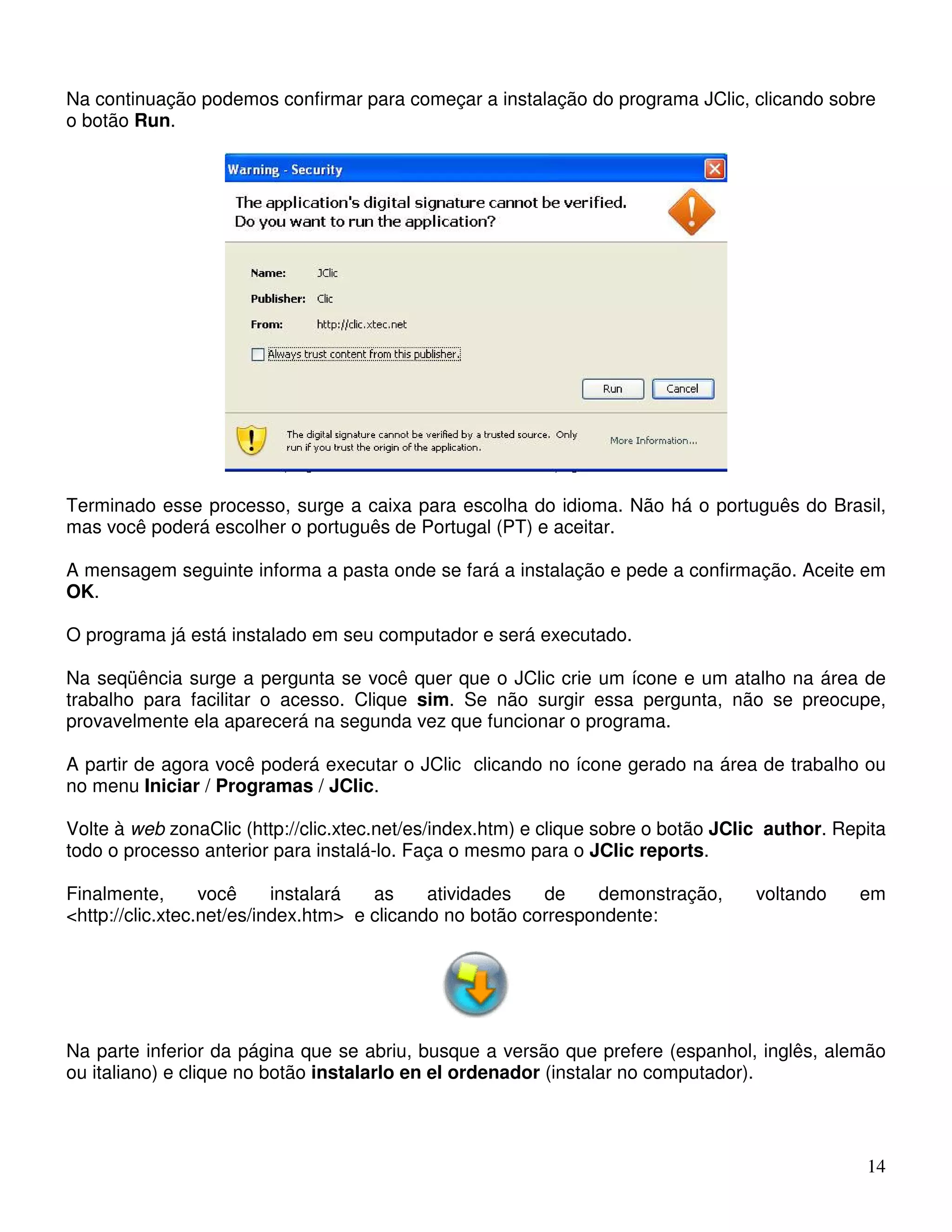 Na continuação podemos confirmar para começar a instalação do programa JClic, clicando sobre 
o botão Run. 
Terminado esse processo, surge a caixa para escolha do idioma. Não há o português do Brasil, 
mas você poderá escolher o português de Portugal (PT) e aceitar. 
A mensagem seguinte informa a pasta onde se fará a instalação e pede a confirmação. Aceite em 
OK. 
O programa já está instalado em seu computador e será executado. 
Na seqüência surge a pergunta se você quer que o JClic crie um ícone e um atalho na área de 
trabalho para facilitar o acesso. Clique sim. Se não surgir essa pergunta, não se preocupe, 
provavelmente ela aparecerá na segunda vez que funcionar o programa. 
A partir de agora você poderá executar o JClic clicando no ícone gerado na área de trabalho ou 
no menu Iniciar / Programas / JClic. 
Volte à web zonaClic (http://clic.xtec.net/es/index.htm) e clique sobre o botão JClic author. Repita 
todo o processo anterior para instalá-lo. Faça o mesmo para o JClic reports. 
Finalmente, você instalará as atividades de demonstração, voltando em 
<http://clic.xtec.net/es/index.htm> e clicando no botão correspondente: 
Na parte inferior da página que se abriu, busque a versão que prefere (espanhol, inglês, alemão 
ou italiano) e clique no botão instalarlo en el ordenador (instalar no computador). 
14 
 