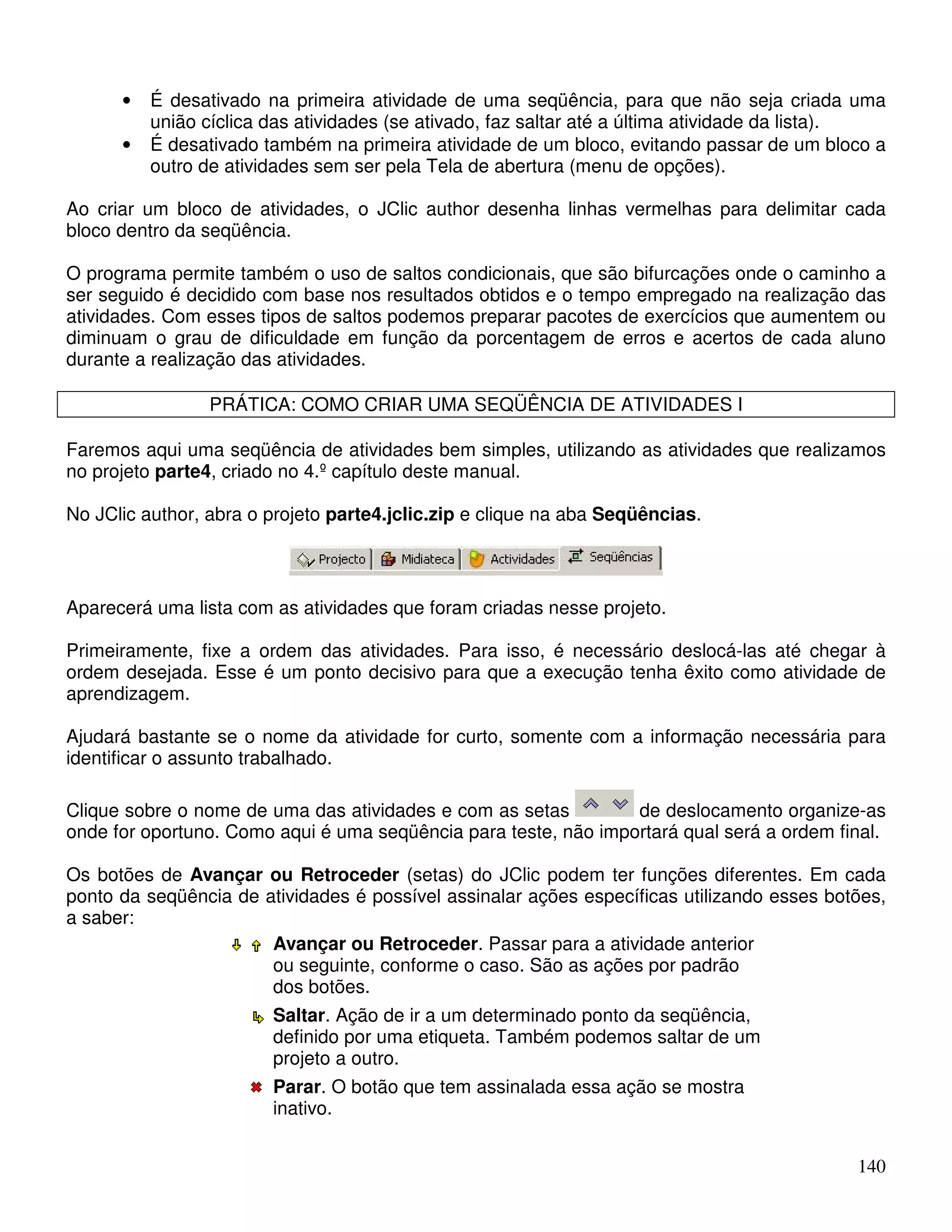 • É desativado na primeira atividade de uma seqüência, para que não seja criada uma 
140 
união cíclica das atividades (se ativado, faz saltar até a última atividade da lista). 
• É desativado também na primeira atividade de um bloco, evitando passar de um bloco a 
outro de atividades sem ser pela Tela de abertura (menu de opções). 
Ao criar um bloco de atividades, o JClic author desenha linhas vermelhas para delimitar cada 
bloco dentro da seqüência. 
O programa permite também o uso de saltos condicionais, que são bifurcações onde o caminho a 
ser seguido é decidido com base nos resultados obtidos e o tempo empregado na realização das 
atividades. Com esses tipos de saltos podemos preparar pacotes de exercícios que aumentem ou 
diminuam o grau de dificuldade em função da porcentagem de erros e acertos de cada aluno 
durante a realização das atividades. 
PRÁTICA: COMO CRIAR UMA SEQÜÊNCIA DE ATIVIDADES I 
Faremos aqui uma seqüência de atividades bem simples, utilizando as atividades que realizamos 
no projeto parte4, criado no 4.º capítulo deste manual. 
No JClic author, abra o projeto parte4.jclic.zip e clique na aba Seqüências. 
Aparecerá uma lista com as atividades que foram criadas nesse projeto. 
Primeiramente, fixe a ordem das atividades. Para isso, é necessário deslocá-las até chegar à 
ordem desejada. Esse é um ponto decisivo para que a execução tenha êxito como atividade de 
aprendizagem. 
Ajudará bastante se o nome da atividade for curto, somente com a informação necessária para 
identificar o assunto trabalhado. 
Clique sobre o nome de uma das atividades e com as setas de deslocamento organize-as 
onde for oportuno. Como aqui é uma seqüência para teste, não importará qual será a ordem final. 
Os botões de Avançar ou Retroceder (setas) do JClic podem ter funções diferentes. Em cada 
ponto da seqüência de atividades é possível assinalar ações específicas utilizando esses botões, 
a saber: 
Avançar ou Retroceder. Passar para a atividade anterior 
ou seguinte, conforme o caso. São as ações por padrão 
dos botões. 
Saltar. Ação de ir a um determinado ponto da seqüência, 
definido por uma etiqueta. Também podemos saltar de um 
projeto a outro. 
Parar. O botão que tem assinalada essa ação se mostra 
inativo. 
 