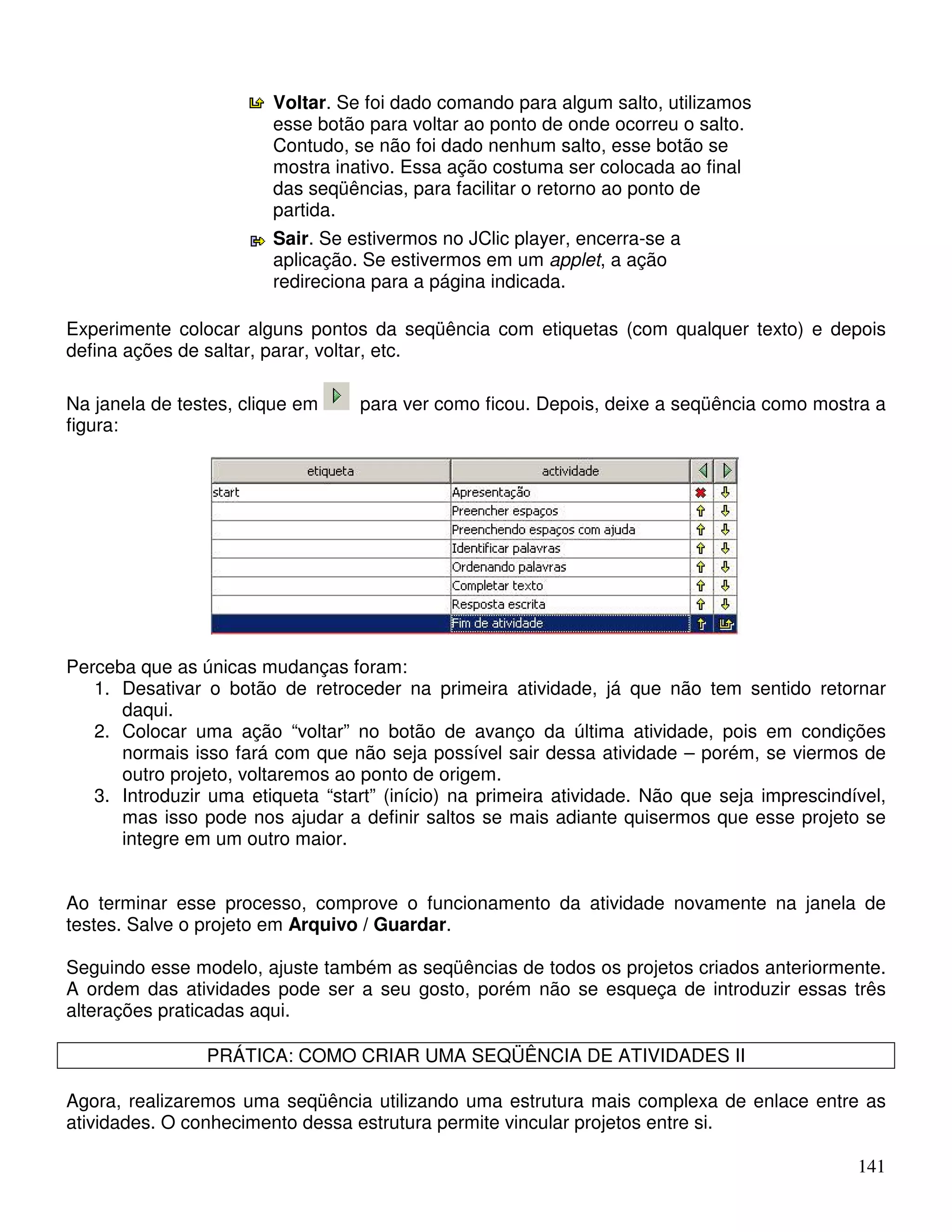 141 
Voltar. Se foi dado comando para algum salto, utilizamos 
esse botão para voltar ao ponto de onde ocorreu o salto. 
Contudo, se não foi dado nenhum salto, esse botão se 
mostra inativo. Essa ação costuma ser colocada ao final 
das seqüências, para facilitar o retorno ao ponto de 
partida. 
Sair. Se estivermos no JClic player, encerra-se a 
aplicação. Se estivermos em um applet, a ação 
redireciona para a página indicada. 
Experimente colocar alguns pontos da seqüência com etiquetas (com qualquer texto) e depois 
defina ações de saltar, parar, voltar, etc. 
Na janela de testes, clique em para ver como ficou. Depois, deixe a seqüência como mostra a 
figura: 
Perceba que as únicas mudanças foram: 
1. Desativar o botão de retroceder na primeira atividade, já que não tem sentido retornar 
daqui. 
2. Colocar uma ação “voltar” no botão de avanço da última atividade, pois em condições 
normais isso fará com que não seja possível sair dessa atividade – porém, se viermos de 
outro projeto, voltaremos ao ponto de origem. 
3. Introduzir uma etiqueta “start” (início) na primeira atividade. Não que seja imprescindível, 
mas isso pode nos ajudar a definir saltos se mais adiante quisermos que esse projeto se 
integre em um outro maior. 
Ao terminar esse processo, comprove o funcionamento da atividade novamente na janela de 
testes. Salve o projeto em Arquivo / Guardar. 
Seguindo esse modelo, ajuste também as seqüências de todos os projetos criados anteriormente. 
A ordem das atividades pode ser a seu gosto, porém não se esqueça de introduzir essas três 
alterações praticadas aqui. 
PRÁTICA: COMO CRIAR UMA SEQÜÊNCIA DE ATIVIDADES II 
Agora, realizaremos uma seqüência utilizando uma estrutura mais complexa de enlace entre as 
atividades. O conhecimento dessa estrutura permite vincular projetos entre si. 
 
