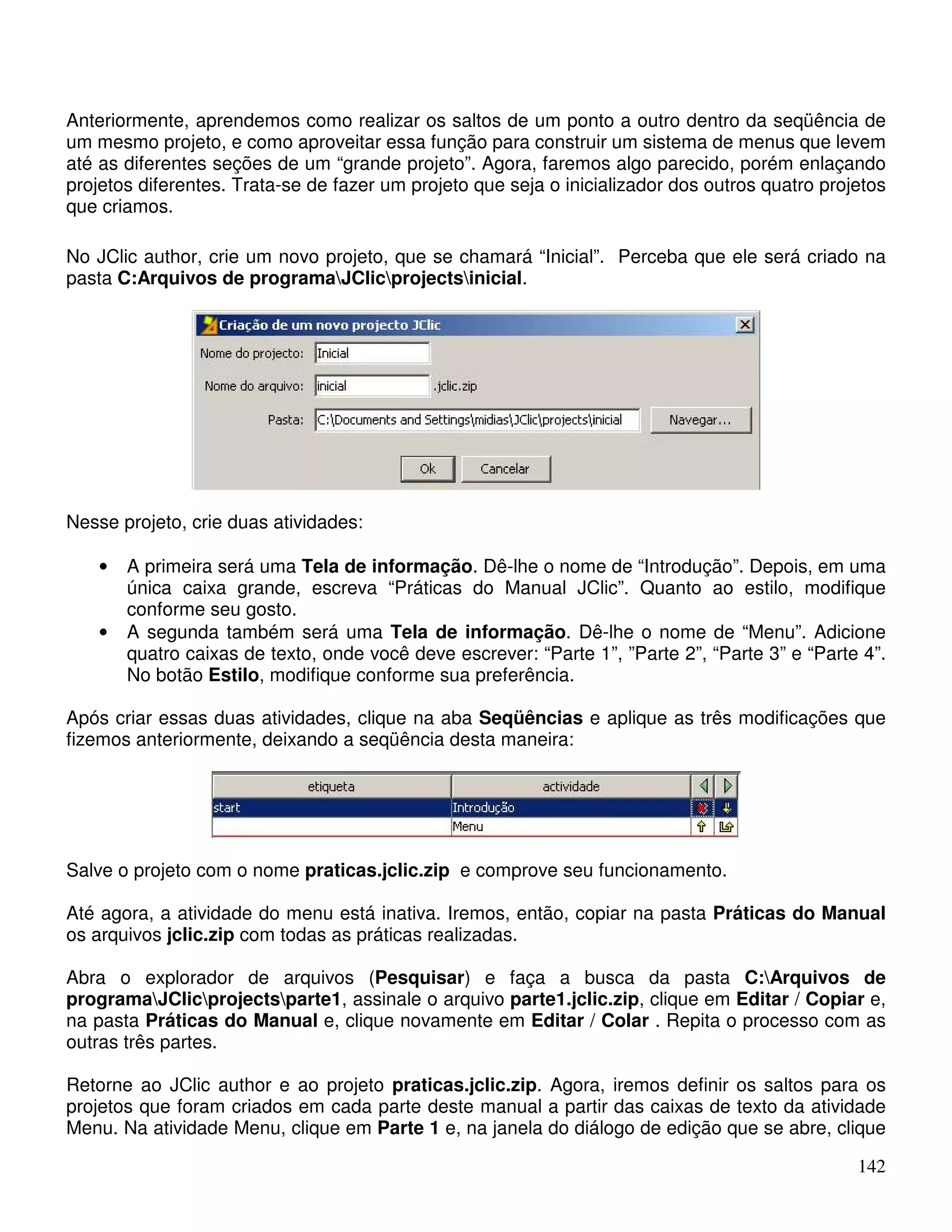 Anteriormente, aprendemos como realizar os saltos de um ponto a outro dentro da seqüência de 
um mesmo projeto, e como aproveitar essa função para construir um sistema de menus que levem 
até as diferentes seções de um “grande projeto”. Agora, faremos algo parecido, porém enlaçando 
projetos diferentes. Trata-se de fazer um projeto que seja o inicializador dos outros quatro projetos 
que criamos. 
No JClic author, crie um novo projeto, que se chamará “Inicial”. Perceba que ele será criado na 
pasta C:Arquivos de programaJClicprojectsinicial. 
142 
Nesse projeto, crie duas atividades: 
• A primeira será uma Tela de informação. Dê-lhe o nome de “Introdução”. Depois, em uma 
única caixa grande, escreva “Práticas do Manual JClic”. Quanto ao estilo, modifique 
conforme seu gosto. 
• A segunda também será uma Tela de informação. Dê-lhe o nome de “Menu”. Adicione 
quatro caixas de texto, onde você deve escrever: “Parte 1”, ”Parte 2”, “Parte 3” e “Parte 4”. 
No botão Estilo, modifique conforme sua preferência. 
Após criar essas duas atividades, clique na aba Seqüências e aplique as três modificações que 
fizemos anteriormente, deixando a seqüência desta maneira: 
Salve o projeto com o nome praticas.jclic.zip e comprove seu funcionamento. 
Até agora, a atividade do menu está inativa. Iremos, então, copiar na pasta Práticas do Manual 
os arquivos jclic.zip com todas as práticas realizadas. 
Abra o explorador de arquivos (Pesquisar) e faça a busca da pasta C:Arquivos de 
programaJClicprojectsparte1, assinale o arquivo parte1.jclic.zip, clique em Editar / Copiar e, 
na pasta Práticas do Manual e, clique novamente em Editar / Colar . Repita o processo com as 
outras três partes. 
Retorne ao JClic author e ao projeto praticas.jclic.zip. Agora, iremos definir os saltos para os 
projetos que foram criados em cada parte deste manual a partir das caixas de texto da atividade 
Menu. Na atividade Menu, clique em Parte 1 e, na janela do diálogo de edição que se abre, clique 
 
