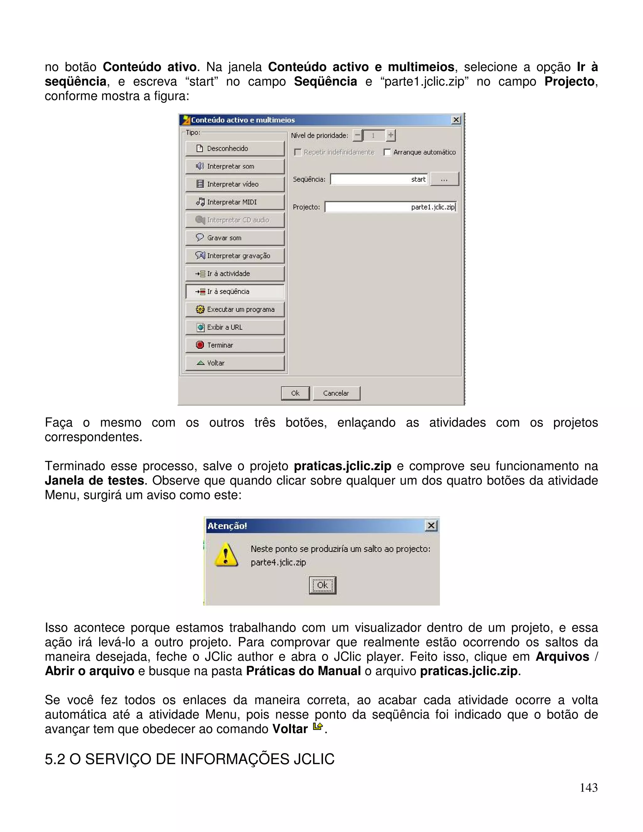 no botão Conteúdo ativo. Na janela Conteúdo activo e multimeios, selecione a opção Ir à 
seqüência, e escreva “start” no campo Seqüência e “parte1.jclic.zip” no campo Projecto, 
conforme mostra a figura: 
Faça o mesmo com os outros três botões, enlaçando as atividades com os projetos 
correspondentes. 
Terminado esse processo, salve o projeto praticas.jclic.zip e comprove seu funcionamento na 
Janela de testes. Observe que quando clicar sobre qualquer um dos quatro botões da atividade 
Menu, surgirá um aviso como este: 
Isso acontece porque estamos trabalhando com um visualizador dentro de um projeto, e essa 
ação irá levá-lo a outro projeto. Para comprovar que realmente estão ocorrendo os saltos da 
maneira desejada, feche o JClic author e abra o JClic player. Feito isso, clique em Arquivos / 
Abrir o arquivo e busque na pasta Práticas do Manual o arquivo praticas.jclic.zip. 
Se você fez todos os enlaces da maneira correta, ao acabar cada atividade ocorre a volta 
automática até a atividade Menu, pois nesse ponto da seqüência foi indicado que o botão de 
avançar tem que obedecer ao comando Voltar . 
5.2 O SERVIÇO DE INFORMAÇÕES JCLIC 
143 
 