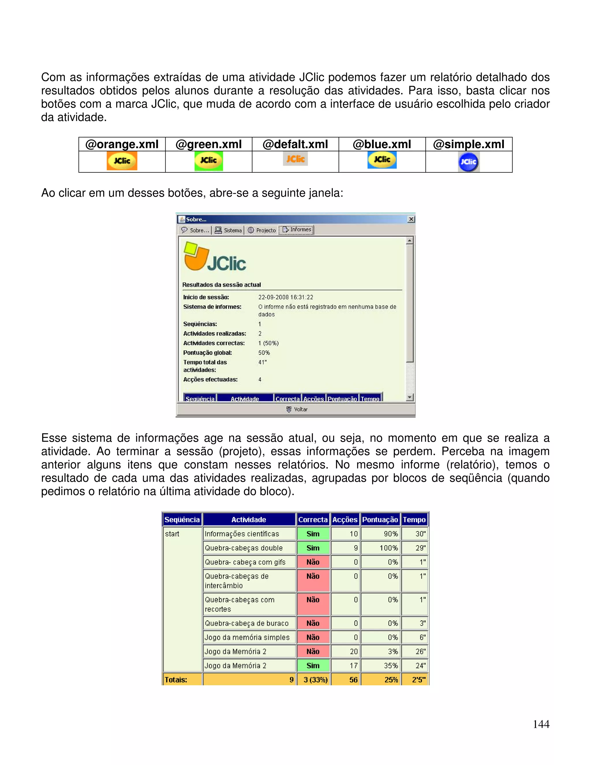 Com as informações extraídas de uma atividade JClic podemos fazer um relatório detalhado dos 
resultados obtidos pelos alunos durante a resolução das atividades. Para isso, basta clicar nos 
botões com a marca JClic, que muda de acordo com a interface de usuário escolhida pelo criador 
da atividade. 
144 
@orange.xml @green.xml @defalt.xml @blue.xml @simple.xml 
Ao clicar em um desses botões, abre-se a seguinte janela: 
Esse sistema de informações age na sessão atual, ou seja, no momento em que se realiza a 
atividade. Ao terminar a sessão (projeto), essas informações se perdem. Perceba na imagem 
anterior alguns itens que constam nesses relatórios. No mesmo informe (relatório), temos o 
resultado de cada uma das atividades realizadas, agrupadas por blocos de seqüência (quando 
pedimos o relatório na última atividade do bloco). 
 