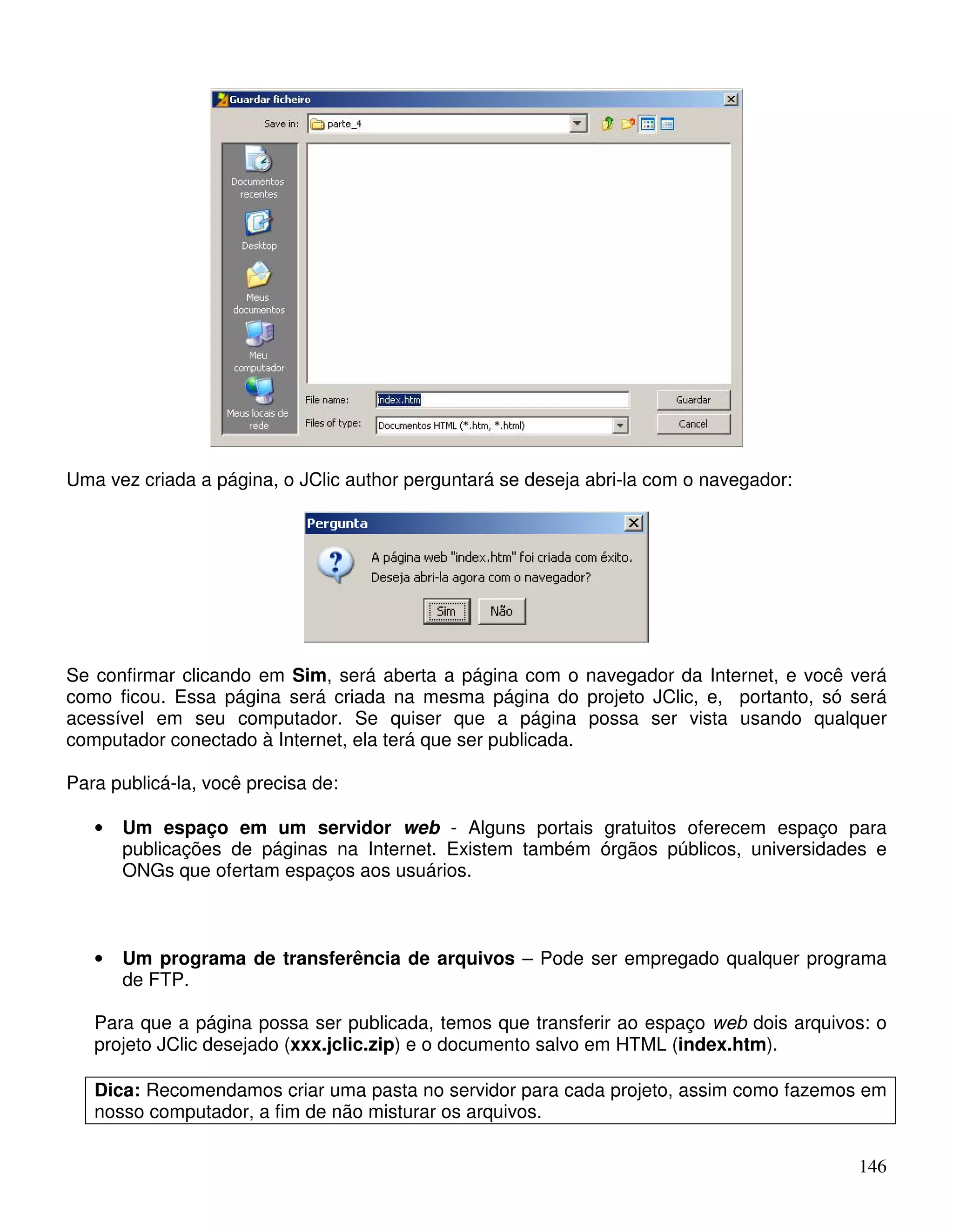146 
Uma vez criada a página, o JClic author perguntará se deseja abri-la com o navegador: 
Se confirmar clicando em Sim, será aberta a página com o navegador da Internet, e você verá 
como ficou. Essa página será criada na mesma página do projeto JClic, e, portanto, só será 
acessível em seu computador. Se quiser que a página possa ser vista usando qualquer 
computador conectado à Internet, ela terá que ser publicada. 
Para publicá-la, você precisa de: 
• Um espaço em um servidor web - Alguns portais gratuitos oferecem espaço para 
publicações de páginas na Internet. Existem também órgãos públicos, universidades e 
ONGs que ofertam espaços aos usuários. 
• Um programa de transferência de arquivos – Pode ser empregado qualquer programa 
de FTP. 
Para que a página possa ser publicada, temos que transferir ao espaço web dois arquivos: o 
projeto JClic desejado (xxx.jclic.zip) e o documento salvo em HTML (index.htm). 
Dica: Recomendamos criar uma pasta no servidor para cada projeto, assim como fazemos em 
nosso computador, a fim de não misturar os arquivos. 
 