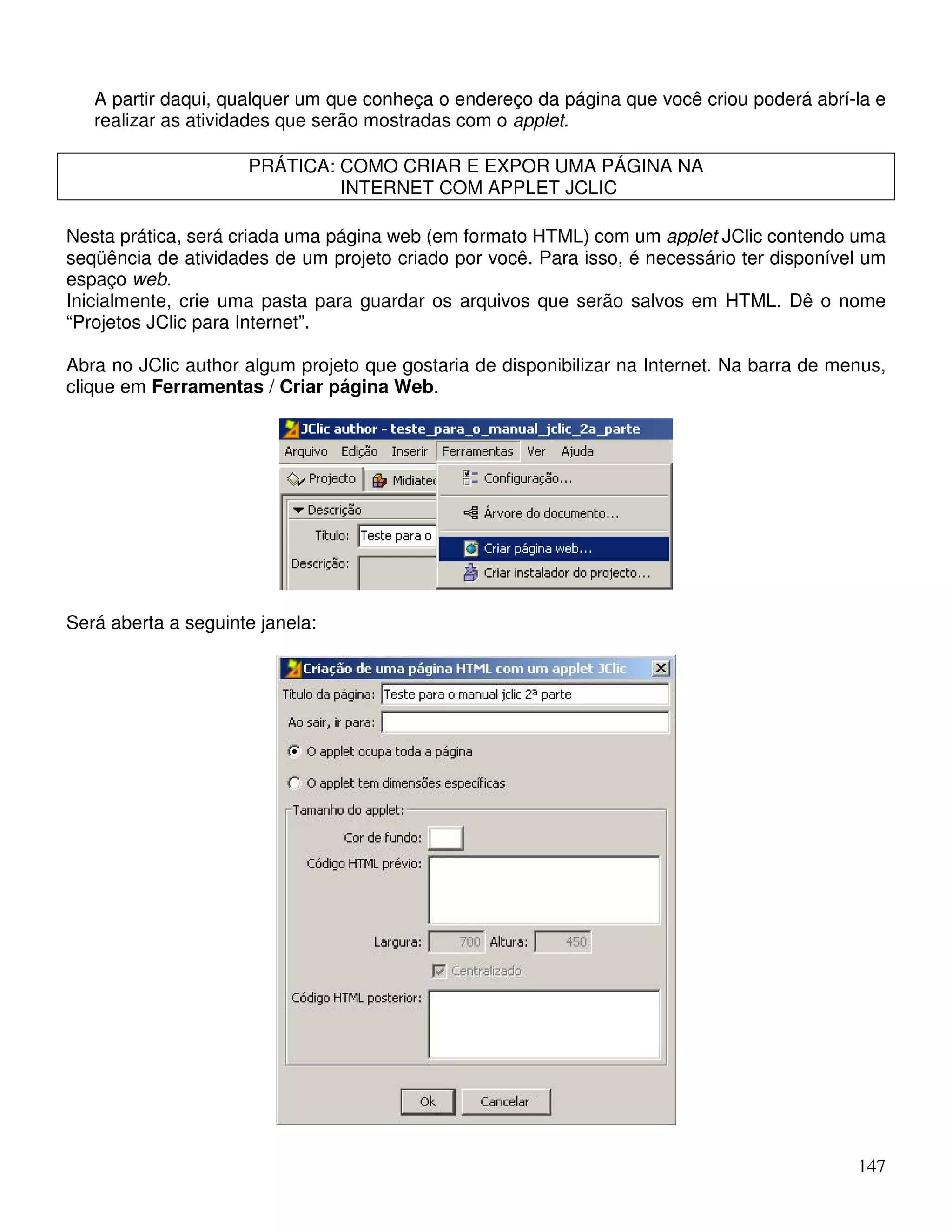 A partir daqui, qualquer um que conheça o endereço da página que você criou poderá abrí-la e 
realizar as atividades que serão mostradas com o applet. 
147 
PRÁTICA: COMO CRIAR E EXPOR UMA PÁGINA NA 
INTERNET COM APPLET JCLIC 
Nesta prática, será criada uma página web (em formato HTML) com um applet JClic contendo uma 
seqüência de atividades de um projeto criado por você. Para isso, é necessário ter disponível um 
espaço web. 
Inicialmente, crie uma pasta para guardar os arquivos que serão salvos em HTML. Dê o nome 
“Projetos JClic para Internet”. 
Abra no JClic author algum projeto que gostaria de disponibilizar na Internet. Na barra de menus, 
clique em Ferramentas / Criar página Web. 
Será aberta a seguinte janela: 
 