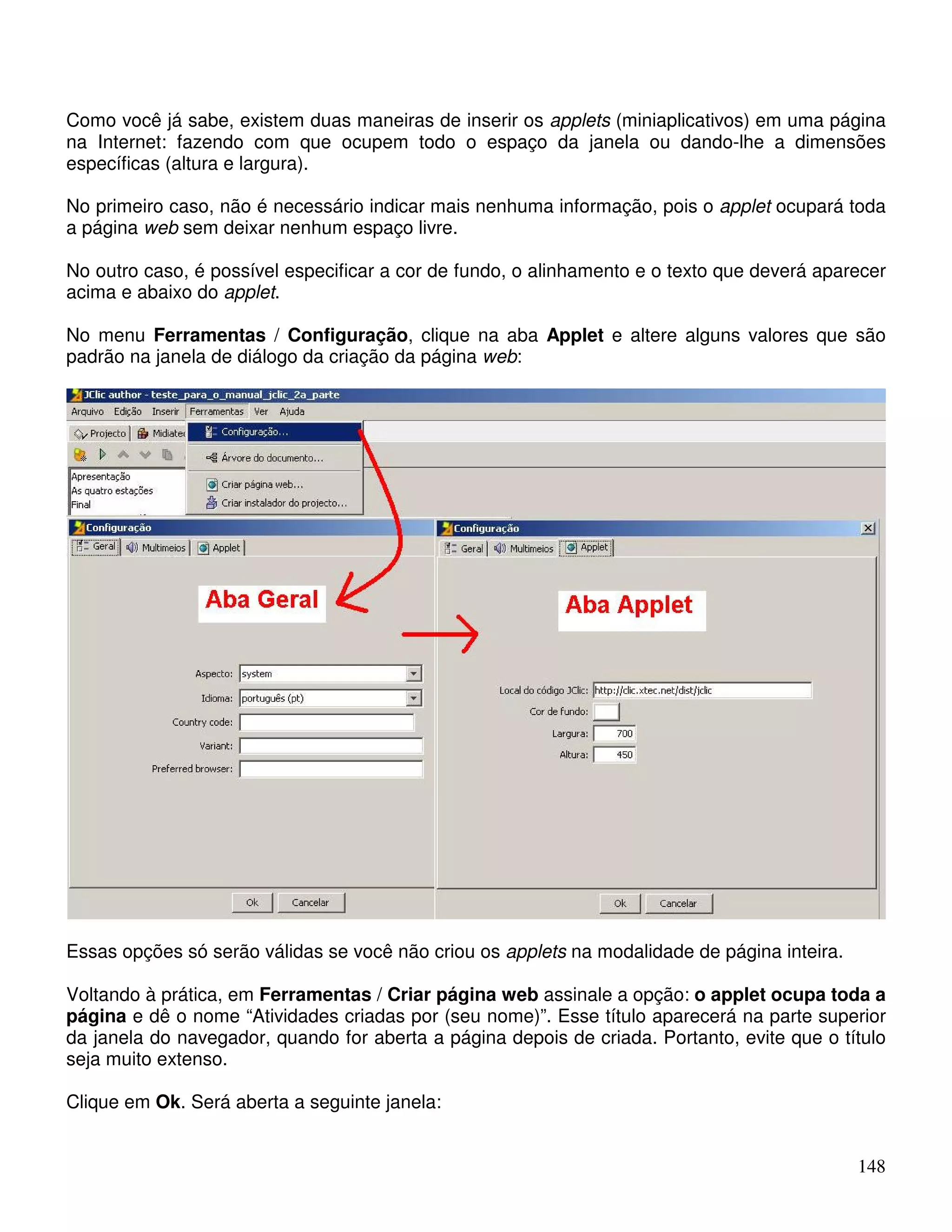 Como você já sabe, existem duas maneiras de inserir os applets (miniaplicativos) em uma página 
na Internet: fazendo com que ocupem todo o espaço da janela ou dando-lhe a dimensões 
específicas (altura e largura). 
No primeiro caso, não é necessário indicar mais nenhuma informação, pois o applet ocupará toda 
a página web sem deixar nenhum espaço livre. 
No outro caso, é possível especificar a cor de fundo, o alinhamento e o texto que deverá aparecer 
acima e abaixo do applet. 
No menu Ferramentas / Configuração, clique na aba Applet e altere alguns valores que são 
padrão na janela de diálogo da criação da página web: 
Essas opções só serão válidas se você não criou os applets na modalidade de página inteira. 
Voltando à prática, em Ferramentas / Criar página web assinale a opção: o applet ocupa toda a 
página e dê o nome “Atividades criadas por (seu nome)”. Esse título aparecerá na parte superior 
da janela do navegador, quando for aberta a página depois de criada. Portanto, evite que o título 
seja muito extenso. 
Clique em Ok. Será aberta a seguinte janela: 
148 
 