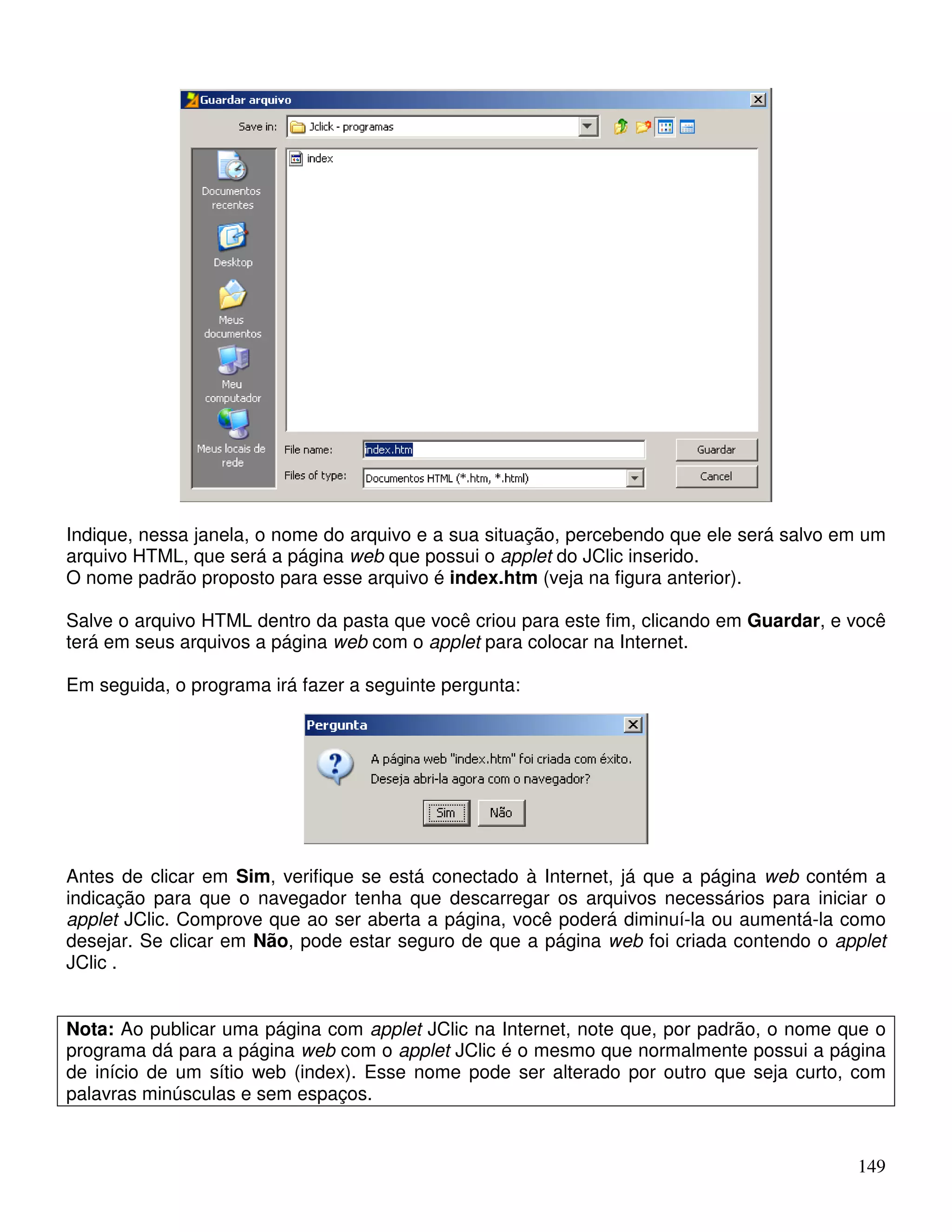 Indique, nessa janela, o nome do arquivo e a sua situação, percebendo que ele será salvo em um 
arquivo HTML, que será a página web que possui o applet do JClic inserido. 
O nome padrão proposto para esse arquivo é index.htm (veja na figura anterior). 
Salve o arquivo HTML dentro da pasta que você criou para este fim, clicando em Guardar, e você 
terá em seus arquivos a página web com o applet para colocar na Internet. 
Em seguida, o programa irá fazer a seguinte pergunta: 
Antes de clicar em Sim, verifique se está conectado à Internet, já que a página web contém a 
indicação para que o navegador tenha que descarregar os arquivos necessários para iniciar o 
applet JClic. Comprove que ao ser aberta a página, você poderá diminuí-la ou aumentá-la como 
desejar. Se clicar em Não, pode estar seguro de que a página web foi criada contendo o applet 
JClic . 
Nota: Ao publicar uma página com applet JClic na Internet, note que, por padrão, o nome que o 
programa dá para a página web com o applet JClic é o mesmo que normalmente possui a página 
de início de um sítio web (index). Esse nome pode ser alterado por outro que seja curto, com 
palavras minúsculas e sem espaços. 
149 
 