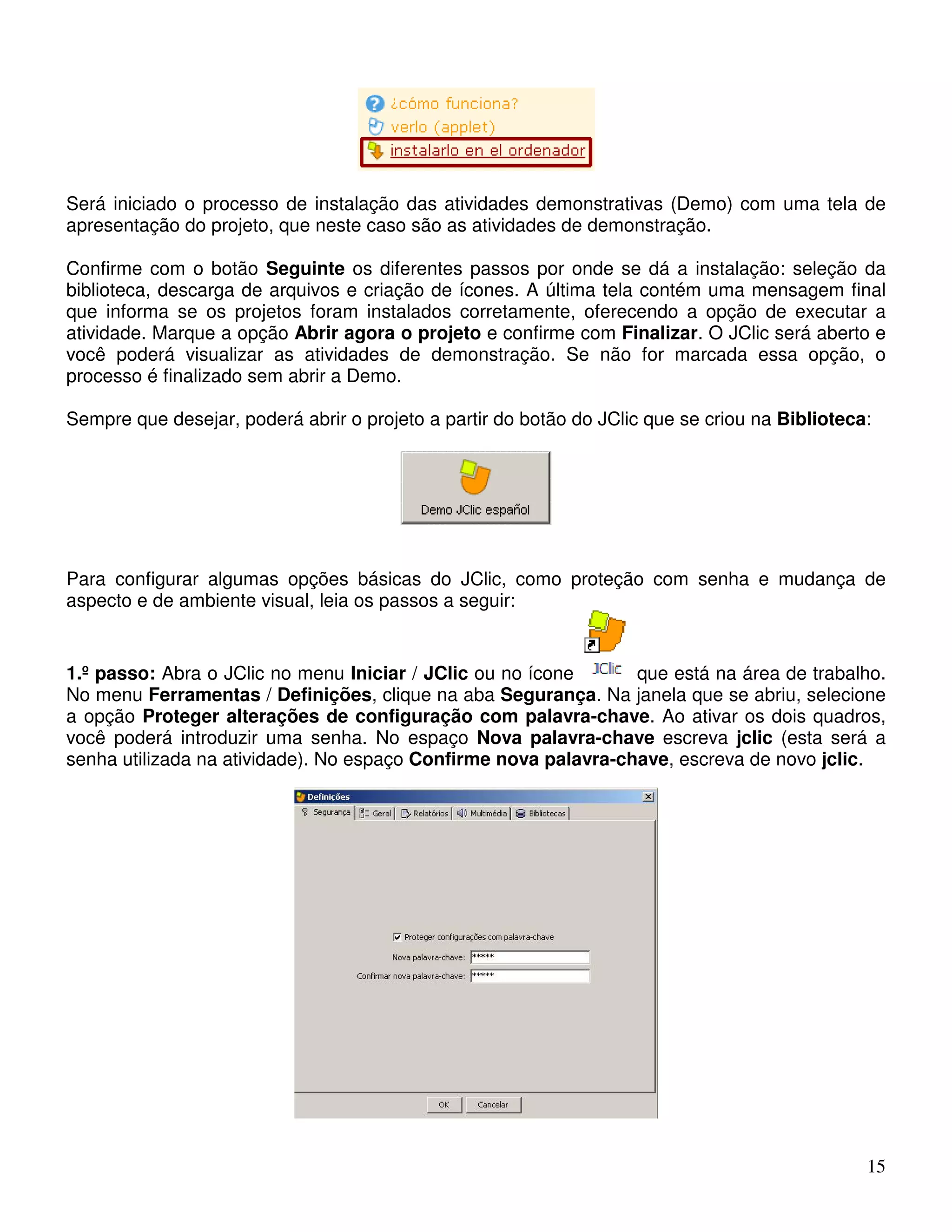 Será iniciado o processo de instalação das atividades demonstrativas (Demo) com uma tela de 
apresentação do projeto, que neste caso são as atividades de demonstração. 
Confirme com o botão Seguinte os diferentes passos por onde se dá a instalação: seleção da 
biblioteca, descarga de arquivos e criação de ícones. A última tela contém uma mensagem final 
que informa se os projetos foram instalados corretamente, oferecendo a opção de executar a 
atividade. Marque a opção Abrir agora o projeto e confirme com Finalizar. O JClic será aberto e 
você poderá visualizar as atividades de demonstração. Se não for marcada essa opção, o 
processo é finalizado sem abrir a Demo. 
Sempre que desejar, poderá abrir o projeto a partir do botão do JClic que se criou na Biblioteca: 
Para configurar algumas opções básicas do JClic, como proteção com senha e mudança de 
aspecto e de ambiente visual, leia os passos a seguir: 
1.º passo: Abra o JClic no menu Iniciar / JClic ou no ícone que está na área de trabalho. 
No menu Ferramentas / Definições, clique na aba Segurança. Na janela que se abriu, selecione 
a opção Proteger alterações de configuração com palavra-chave. Ao ativar os dois quadros, 
você poderá introduzir uma senha. No espaço Nova palavra-chave escreva jclic (esta será a 
senha utilizada na atividade). No espaço Confirme nova palavra-chave, escreva de novo jclic. 
15 
 
