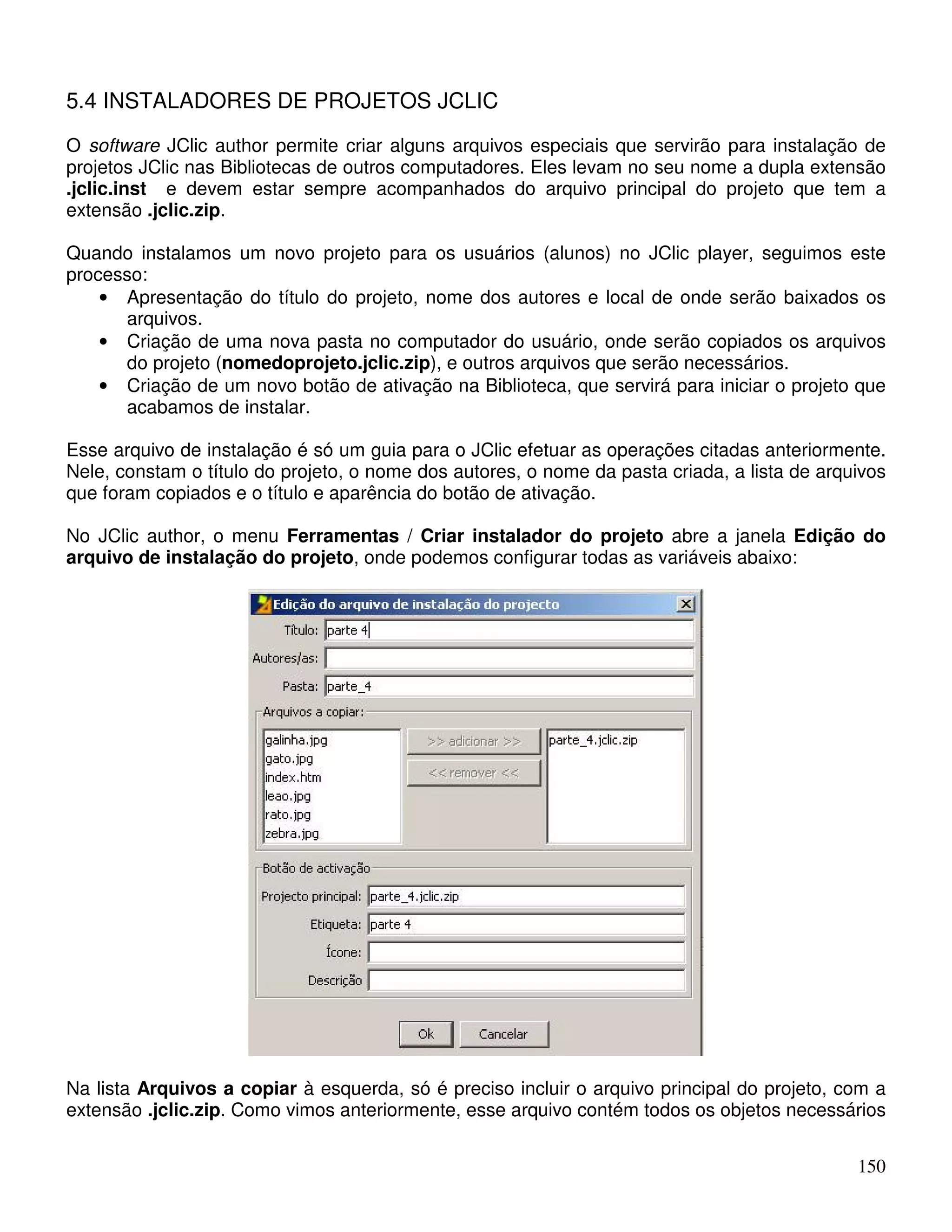 5.4 INSTALADORES DE PROJETOS JCLIC 
O software JClic author permite criar alguns arquivos especiais que servirão para instalação de 
projetos JClic nas Bibliotecas de outros computadores. Eles levam no seu nome a dupla extensão 
.jclic.inst e devem estar sempre acompanhados do arquivo principal do projeto que tem a 
extensão .jclic.zip. 
Quando instalamos um novo projeto para os usuários (alunos) no JClic player, seguimos este 
processo: 
• Apresentação do título do projeto, nome dos autores e local de onde serão baixados os 
150 
arquivos. 
• Criação de uma nova pasta no computador do usuário, onde serão copiados os arquivos 
do projeto (nomedoprojeto.jclic.zip), e outros arquivos que serão necessários. 
• Criação de um novo botão de ativação na Biblioteca, que servirá para iniciar o projeto que 
acabamos de instalar. 
Esse arquivo de instalação é só um guia para o JClic efetuar as operações citadas anteriormente. 
Nele, constam o título do projeto, o nome dos autores, o nome da pasta criada, a lista de arquivos 
que foram copiados e o título e aparência do botão de ativação. 
No JClic author, o menu Ferramentas / Criar instalador do projeto abre a janela Edição do 
arquivo de instalação do projeto, onde podemos configurar todas as variáveis abaixo: 
Na lista Arquivos a copiar à esquerda, só é preciso incluir o arquivo principal do projeto, com a 
extensão .jclic.zip. Como vimos anteriormente, esse arquivo contém todos os objetos necessários 
 