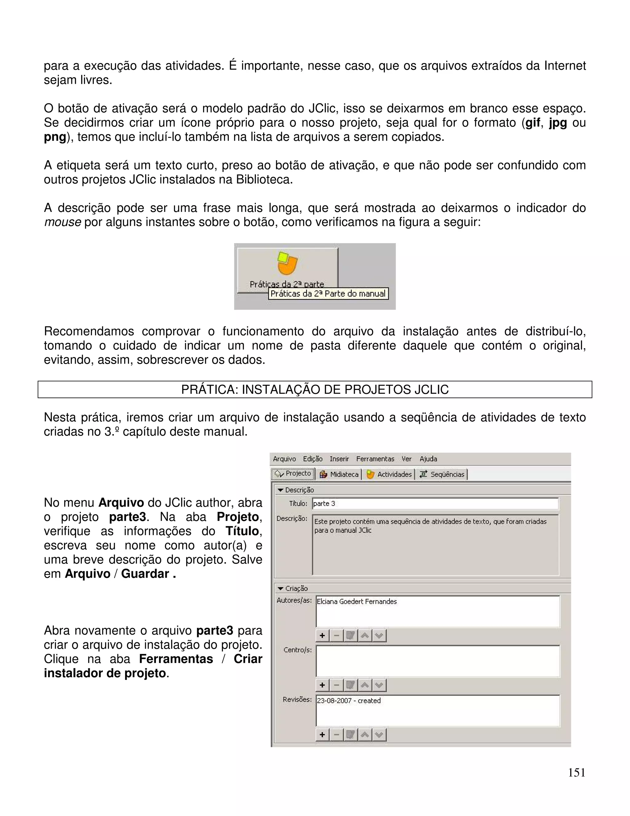 para a execução das atividades. É importante, nesse caso, que os arquivos extraídos da Internet 
sejam livres. 
O botão de ativação será o modelo padrão do JClic, isso se deixarmos em branco esse espaço. 
Se decidirmos criar um ícone próprio para o nosso projeto, seja qual for o formato (gif, jpg ou 
png), temos que incluí-lo também na lista de arquivos a serem copiados. 
A etiqueta será um texto curto, preso ao botão de ativação, e que não pode ser confundido com 
outros projetos JClic instalados na Biblioteca. 
A descrição pode ser uma frase mais longa, que será mostrada ao deixarmos o indicador do 
mouse por alguns instantes sobre o botão, como verificamos na figura a seguir: 
Recomendamos comprovar o funcionamento do arquivo da instalação antes de distribuí-lo, 
tomando o cuidado de indicar um nome de pasta diferente daquele que contém o original, 
evitando, assim, sobrescrever os dados. 
151 
PRÁTICA: INSTALAÇÃO DE PROJETOS JCLIC 
Nesta prática, iremos criar um arquivo de instalação usando a seqüência de atividades de texto 
criadas no 3.º capítulo deste manual. 
No menu Arquivo do JClic author, abra 
o projeto parte3. Na aba Projeto, 
verifique as informações do Título, 
escreva seu nome como autor(a) e 
uma breve descrição do projeto. Salve 
em Arquivo / Guardar . 
Abra novamente o arquivo parte3 para 
criar o arquivo de instalação do projeto. 
Clique na aba Ferramentas / Criar 
instalador de projeto. 
 
