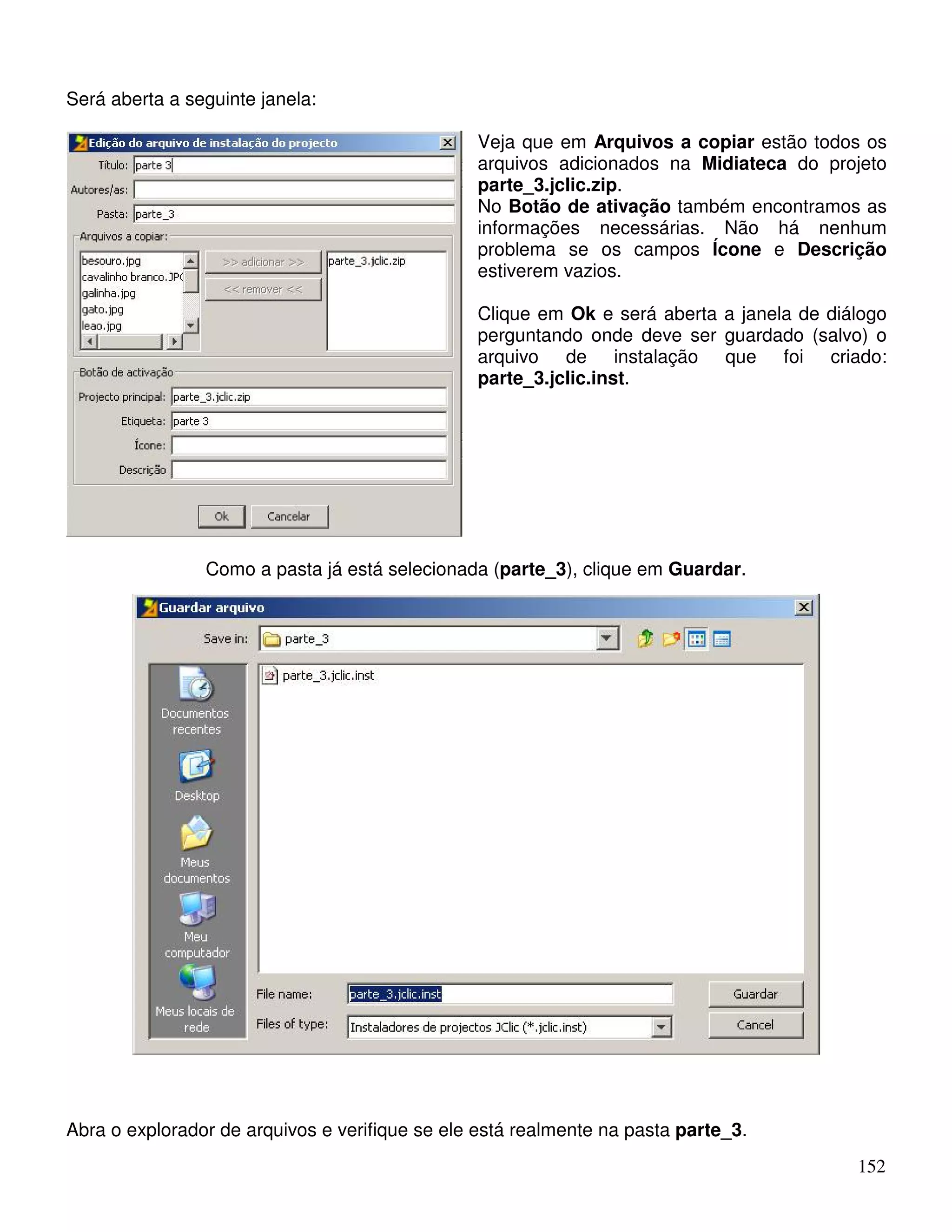 152 
Será aberta a seguinte janela: 
Veja que em Arquivos a copiar estão todos os 
arquivos adicionados na Midiateca do projeto 
parte_3.jclic.zip. 
No Botão de ativação também encontramos as 
informações necessárias. Não há nenhum 
problema se os campos Ícone e Descrição 
estiverem vazios. 
Clique em Ok e será aberta a janela de diálogo 
perguntando onde deve ser guardado (salvo) o 
arquivo de instalação que foi criado: 
parte_3.jclic.inst. 
Como a pasta já está selecionada (parte_3), clique em Guardar. 
Abra o explorador de arquivos e verifique se ele está realmente na pasta parte_3. 
 