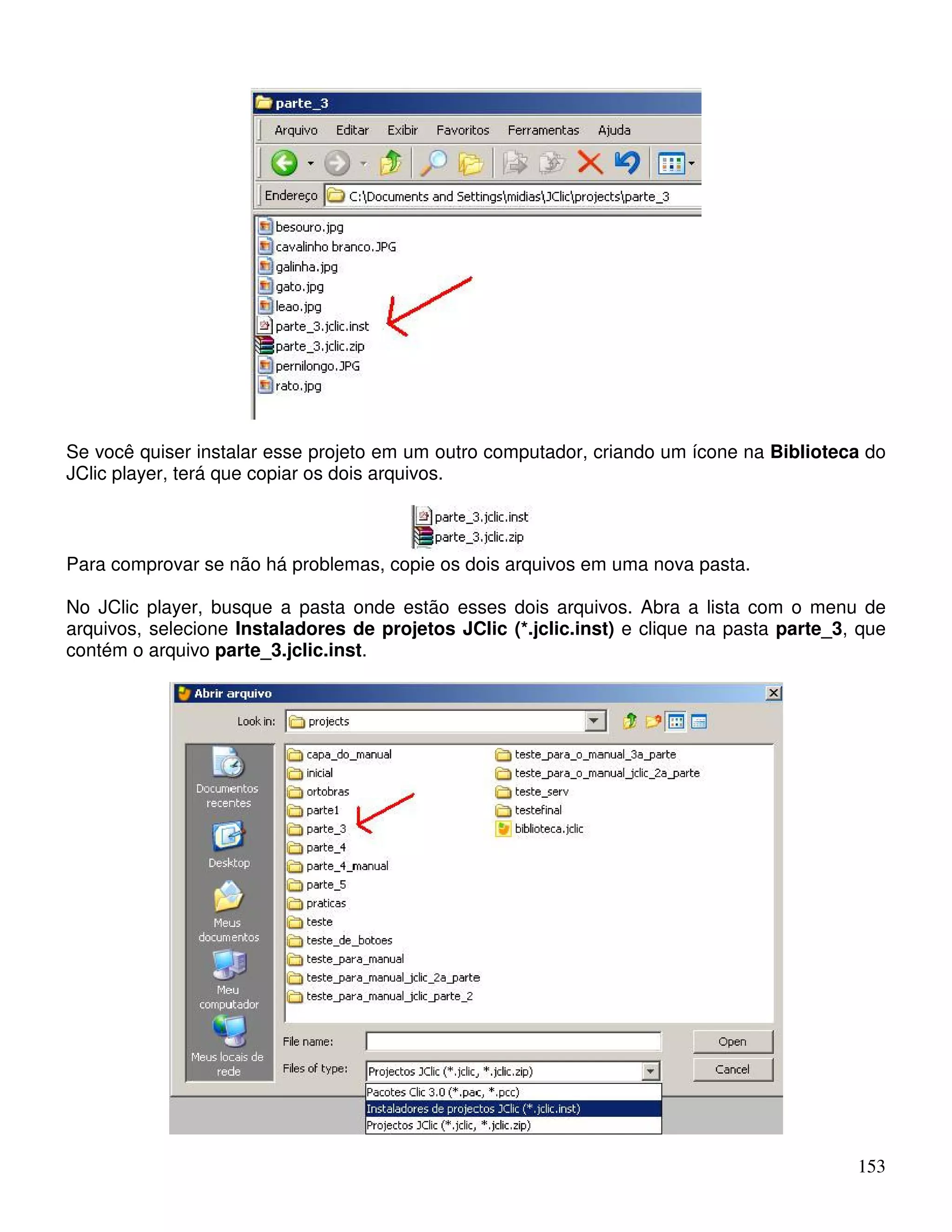 Se você quiser instalar esse projeto em um outro computador, criando um ícone na Biblioteca do 
JClic player, terá que copiar os dois arquivos. 
Para comprovar se não há problemas, copie os dois arquivos em uma nova pasta. 
No JClic player, busque a pasta onde estão esses dois arquivos. Abra a lista com o menu de 
arquivos, selecione Instaladores de projetos JClic (*.jclic.inst) e clique na pasta parte_3, que 
contém o arquivo parte_3.jclic.inst. 
153 
 
