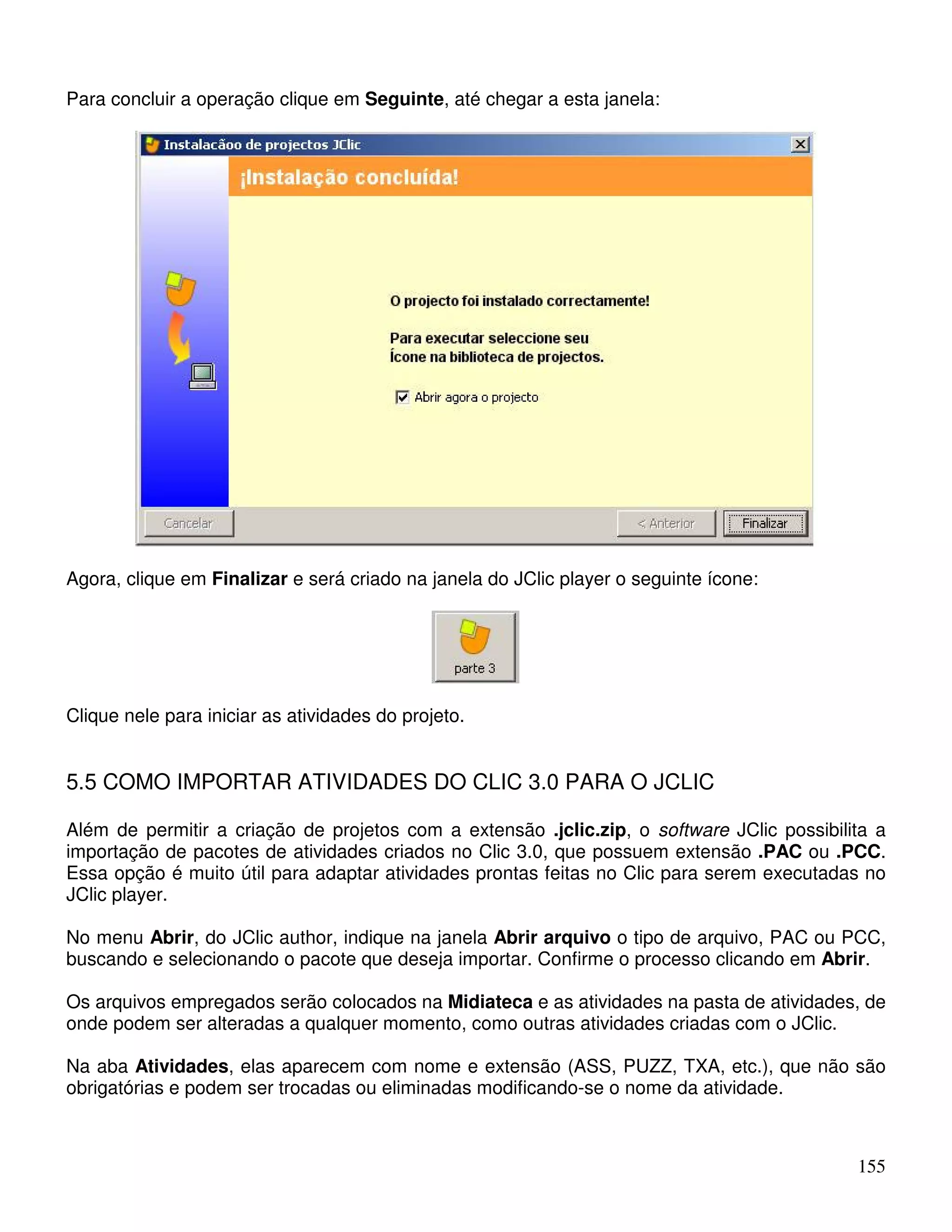 155 
Para concluir a operação clique em Seguinte, até chegar a esta janela: 
Agora, clique em Finalizar e será criado na janela do JClic player o seguinte ícone: 
Clique nele para iniciar as atividades do projeto. 
5.5 COMO IMPORTAR ATIVIDADES DO CLIC 3.0 PARA O JCLIC 
Além de permitir a criação de projetos com a extensão .jclic.zip, o software JClic possibilita a 
importação de pacotes de atividades criados no Clic 3.0, que possuem extensão .PAC ou .PCC. 
Essa opção é muito útil para adaptar atividades prontas feitas no Clic para serem executadas no 
JClic player. 
No menu Abrir, do JClic author, indique na janela Abrir arquivo o tipo de arquivo, PAC ou PCC, 
buscando e selecionando o pacote que deseja importar. Confirme o processo clicando em Abrir. 
Os arquivos empregados serão colocados na Midiateca e as atividades na pasta de atividades, de 
onde podem ser alteradas a qualquer momento, como outras atividades criadas com o JClic. 
Na aba Atividades, elas aparecem com nome e extensão (ASS, PUZZ, TXA, etc.), que não são 
obrigatórias e podem ser trocadas ou eliminadas modificando-se o nome da atividade. 
 