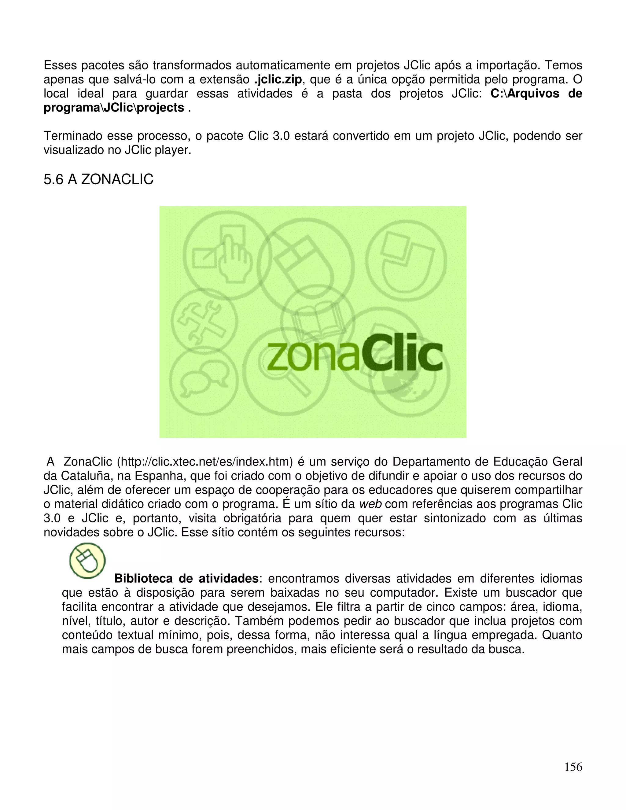Esses pacotes são transformados automaticamente em projetos JClic após a importação. Temos 
apenas que salvá-lo com a extensão .jclic.zip, que é a única opção permitida pelo programa. O 
local ideal para guardar essas atividades é a pasta dos projetos JClic: C:Arquivos de 
programaJClicprojects . 
Terminado esse processo, o pacote Clic 3.0 estará convertido em um projeto JClic, podendo ser 
visualizado no JClic player. 
5.6 A ZONACLIC 
A ZonaClic (http://clic.xtec.net/es/index.htm) é um serviço do Departamento de Educação Geral 
da Cataluña, na Espanha, que foi criado com o objetivo de difundir e apoiar o uso dos recursos do 
JClic, além de oferecer um espaço de cooperação para os educadores que quiserem compartilhar 
o material didático criado com o programa. É um sítio da web com referências aos programas Clic 
3.0 e JClic e, portanto, visita obrigatória para quem quer estar sintonizado com as últimas 
novidades sobre o JClic. Esse sítio contém os seguintes recursos: 
Biblioteca de atividades: encontramos diversas atividades em diferentes idiomas 
que estão à disposição para serem baixadas no seu computador. Existe um buscador que 
facilita encontrar a atividade que desejamos. Ele filtra a partir de cinco campos: área, idioma, 
nível, título, autor e descrição. Também podemos pedir ao buscador que inclua projetos com 
conteúdo textual mínimo, pois, dessa forma, não interessa qual a língua empregada. Quanto 
mais campos de busca forem preenchidos, mais eficiente será o resultado da busca. 
156 
 