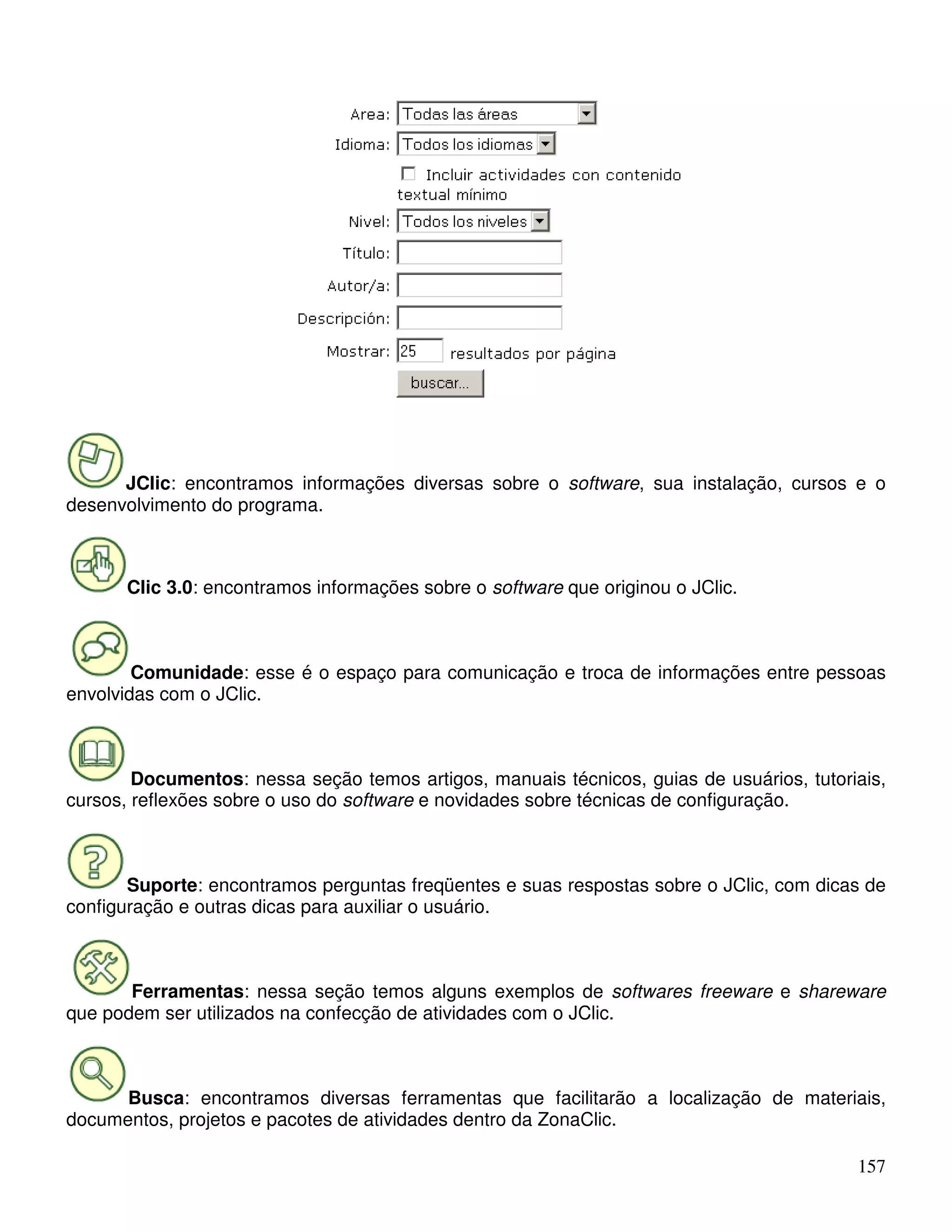 JClic: encontramos informações diversas sobre o software, sua instalação, cursos e o 
157 
desenvolvimento do programa. 
Clic 3.0: encontramos informações sobre o software que originou o JClic. 
Comunidade: esse é o espaço para comunicação e troca de informações entre pessoas 
envolvidas com o JClic. 
Documentos: nessa seção temos artigos, manuais técnicos, guias de usuários, tutoriais, 
cursos, reflexões sobre o uso do software e novidades sobre técnicas de configuração. 
Suporte: encontramos perguntas freqüentes e suas respostas sobre o JClic, com dicas de 
configuração e outras dicas para auxiliar o usuário. 
Ferramentas: nessa seção temos alguns exemplos de softwares freeware e shareware 
que podem ser utilizados na confecção de atividades com o JClic. 
Busca: encontramos diversas ferramentas que facilitarão a localização de materiais, 
documentos, projetos e pacotes de atividades dentro da ZonaClic. 
 