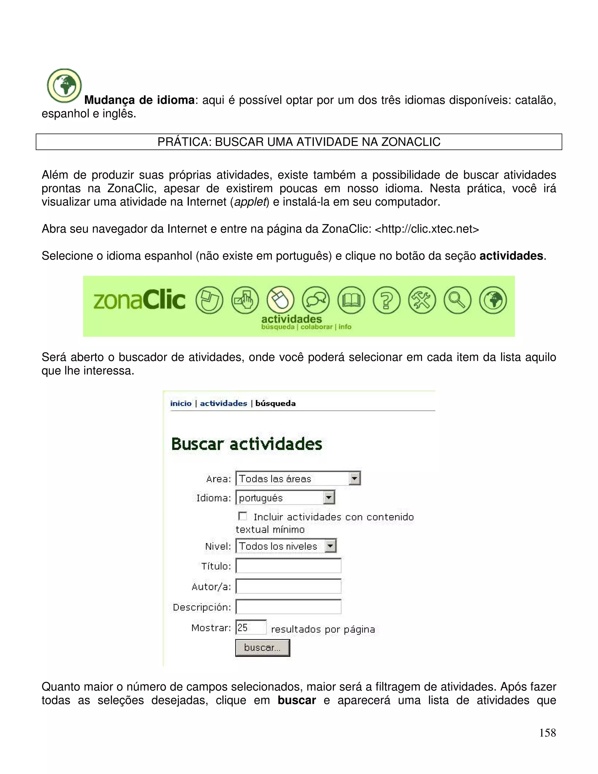 Mudança de idioma: aqui é possível optar por um dos três idiomas disponíveis: catalão, 
158 
espanhol e inglês. 
PRÁTICA: BUSCAR UMA ATIVIDADE NA ZONACLIC 
Além de produzir suas próprias atividades, existe também a possibilidade de buscar atividades 
prontas na ZonaClic, apesar de existirem poucas em nosso idioma. Nesta prática, você irá 
visualizar uma atividade na Internet (applet) e instalá-la em seu computador. 
Abra seu navegador da Internet e entre na página da ZonaClic: http://clic.xtec.net 
Selecione o idioma espanhol (não existe em português) e clique no botão da seção actividades. 
Será aberto o buscador de atividades, onde você poderá selecionar em cada item da lista aquilo 
que lhe interessa. 
Quanto maior o número de campos selecionados, maior será a filtragem de atividades. Após fazer 
todas as seleções desejadas, clique em buscar e aparecerá uma lista de atividades que 
 