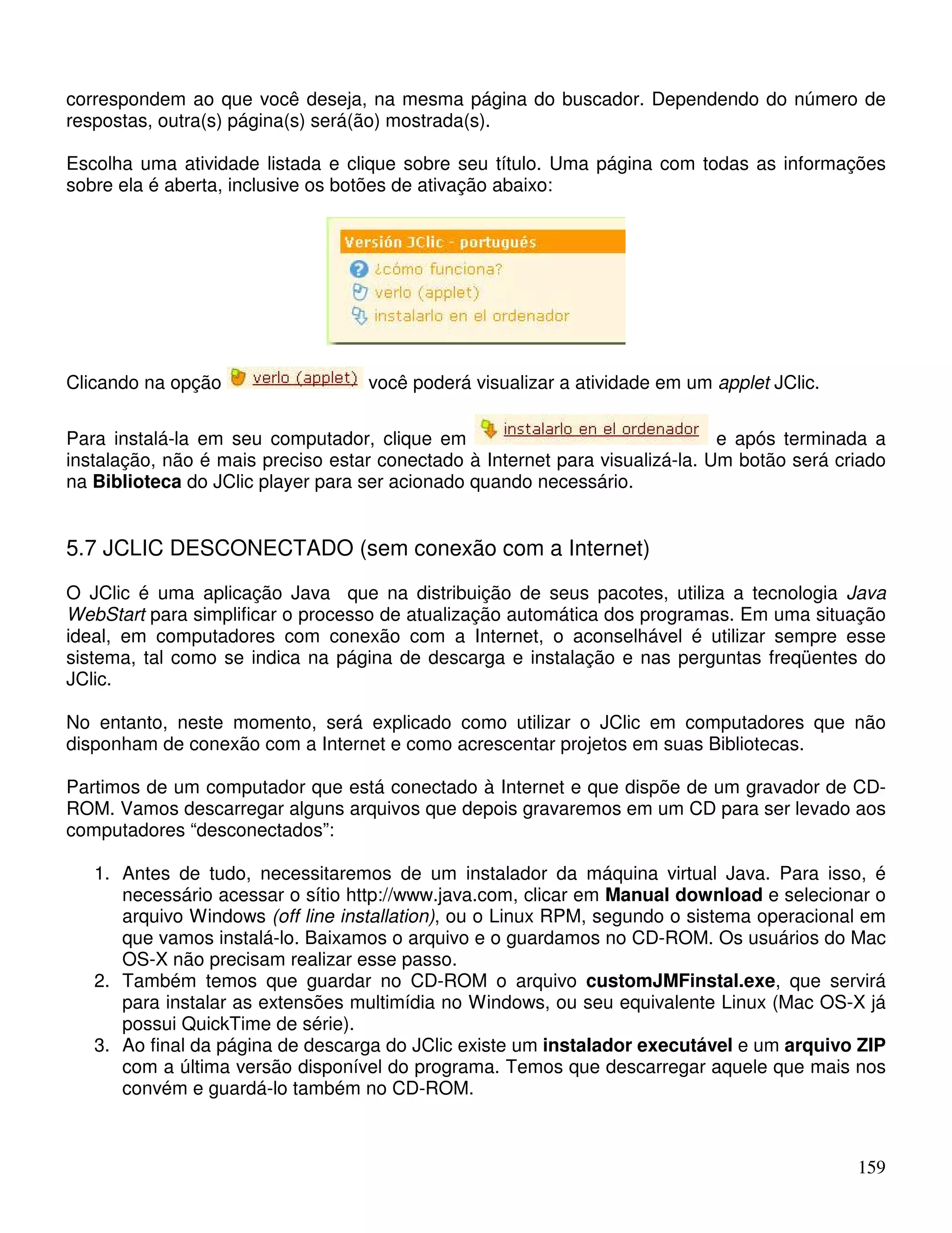 correspondem ao que você deseja, na mesma página do buscador. Dependendo do número de 
respostas, outra(s) página(s) será(ão) mostrada(s). 
Escolha uma atividade listada e clique sobre seu título. Uma página com todas as informações 
sobre ela é aberta, inclusive os botões de ativação abaixo: 
159 
Clicando na opção você poderá visualizar a atividade em um applet JClic. 
Para instalá-la em seu computador, clique em e após terminada a 
instalação, não é mais preciso estar conectado à Internet para visualizá-la. Um botão será criado 
na Biblioteca do JClic player para ser acionado quando necessário. 
5.7 JCLIC DESCONECTADO (sem conexão com a Internet) 
O JClic é uma aplicação Java que na distribuição de seus pacotes, utiliza a tecnologia Java 
WebStart para simplificar o processo de atualização automática dos programas. Em uma situação 
ideal, em computadores com conexão com a Internet, o aconselhável é utilizar sempre esse 
sistema, tal como se indica na página de descarga e instalação e nas perguntas freqüentes do 
JClic. 
No entanto, neste momento, será explicado como utilizar o JClic em computadores que não 
disponham de conexão com a Internet e como acrescentar projetos em suas Bibliotecas. 
Partimos de um computador que está conectado à Internet e que dispõe de um gravador de CD-ROM. 
Vamos descarregar alguns arquivos que depois gravaremos em um CD para ser levado aos 
computadores “desconectados”: 
1. Antes de tudo, necessitaremos de um instalador da máquina virtual Java. Para isso, é 
necessário acessar o sítio http://www.java.com, clicar em Manual download e selecionar o 
arquivo Windows (off line installation), ou o Linux RPM, segundo o sistema operacional em 
que vamos instalá-lo. Baixamos o arquivo e o guardamos no CD-ROM. Os usuários do Mac 
OS-X não precisam realizar esse passo. 
2. Também temos que guardar no CD-ROM o arquivo customJMFinstal.exe, que servirá 
para instalar as extensões multimídia no Windows, ou seu equivalente Linux (Mac OS-X já 
possui QuickTime de série). 
3. Ao final da página de descarga do JClic existe um instalador executável e um arquivo ZIP 
com a última versão disponível do programa. Temos que descarregar aquele que mais nos 
convém e guardá-lo também no CD-ROM. 
 