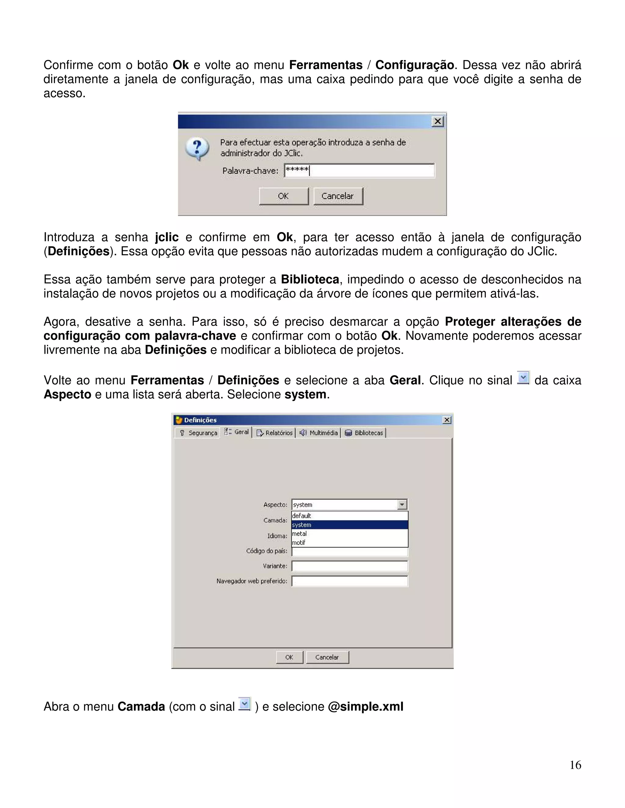 Confirme com o botão Ok e volte ao menu Ferramentas / Configuração. Dessa vez não abrirá 
diretamente a janela de configuração, mas uma caixa pedindo para que você digite a senha de 
acesso. 
Introduza a senha jclic e confirme em Ok, para ter acesso então à janela de configuração 
(Definições). Essa opção evita que pessoas não autorizadas mudem a configuração do JClic. 
Essa ação também serve para proteger a Biblioteca, impedindo o acesso de desconhecidos na 
instalação de novos projetos ou a modificação da árvore de ícones que permitem ativá-las. 
Agora, desative a senha. Para isso, só é preciso desmarcar a opção Proteger alterações de 
configuração com palavra-chave e confirmar com o botão Ok. Novamente poderemos acessar 
livremente na aba Definições e modificar a biblioteca de projetos. 
Volte ao menu Ferramentas / Definições e selecione a aba Geral. Clique no sinal da caixa 
Aspecto e uma lista será aberta. Selecione system. 
16 
Abra o menu Camada (com o sinal ) e selecione @simple.xml 
 