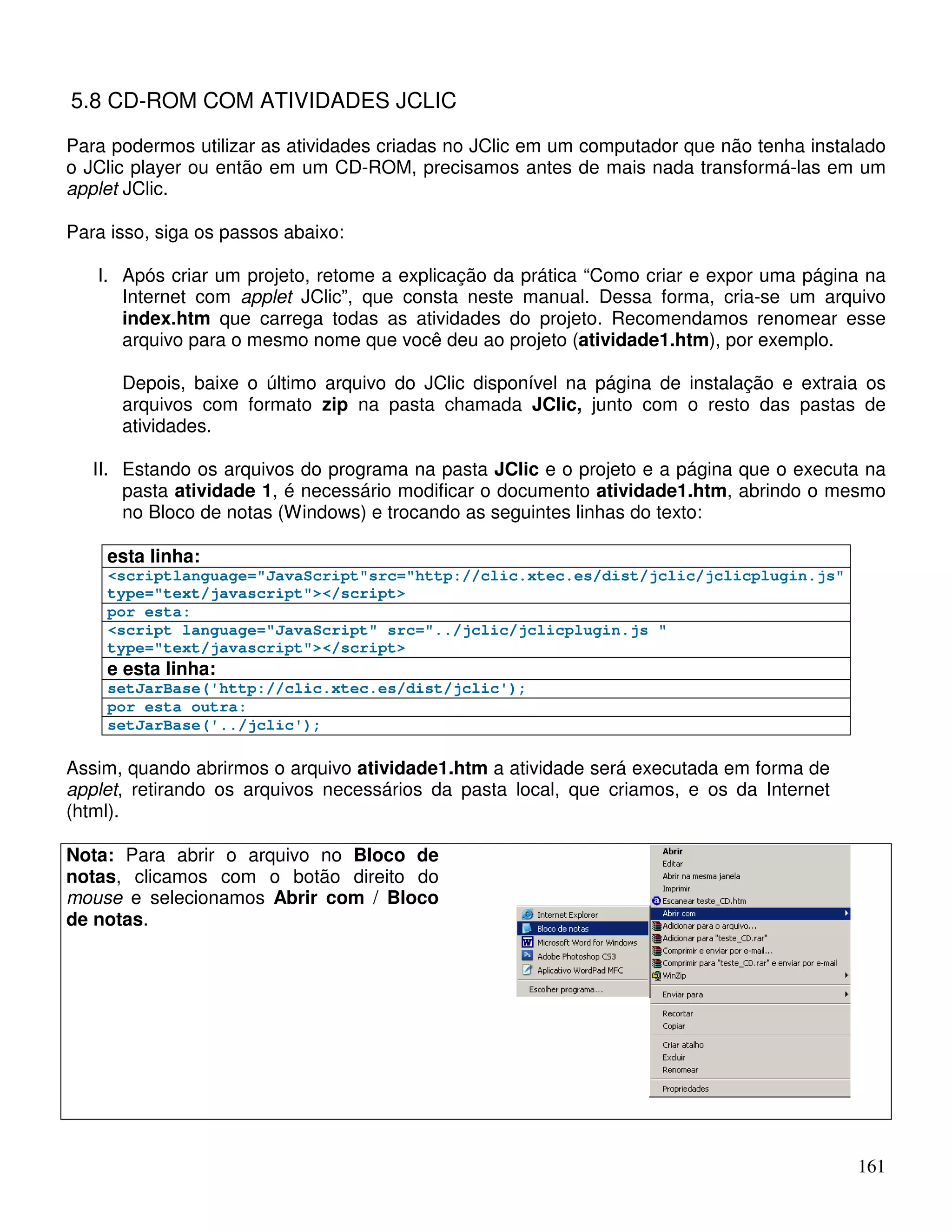 161 
5.8 CD-ROM COM ATIVIDADES JCLIC 
Para podermos utilizar as atividades criadas no JClic em um computador que não tenha instalado 
o JClic player ou então em um CD-ROM, precisamos antes de mais nada transformá-las em um 
applet JClic. 
Para isso, siga os passos abaixo: 
I. Após criar um projeto, retome a explicação da prática “Como criar e expor uma página na 
Internet com applet JClic”, que consta neste manual. Dessa forma, cria-se um arquivo 
index.htm que carrega todas as atividades do projeto. Recomendamos renomear esse 
arquivo para o mesmo nome que você deu ao projeto (atividade1.htm), por exemplo. 
Depois, baixe o último arquivo do JClic disponível na página de instalação e extraia os 
arquivos com formato zip na pasta chamada JClic, junto com o resto das pastas de 
atividades. 
II. Estando os arquivos do programa na pasta JClic e o projeto e a página que o executa na 
pasta atividade 1, é necessário modificar o documento atividade1.htm, abrindo o mesmo 
no Bloco de notas (Windows) e trocando as seguintes linhas do texto: 
esta linha: 
scriptlanguage=JavaScriptsrc=http://clic.xtec.es/dist/jclic/jclicplugin.js 
type=text/javascript/script 
por esta: 
script language=JavaScript src=../jclic/jclicplugin.js  
type=text/javascript/script 
e esta linha: 
setJarBase('http://clic.xtec.es/dist/jclic'); 
por esta outra: 
setJarBase('../jclic'); 
Assim, quando abrirmos o arquivo atividade1.htm a atividade será executada em forma de 
applet, retirando os arquivos necessários da pasta local, que criamos, e os da Internet 
(html). 
Nota: Para abrir o arquivo no Bloco de 
notas, clicamos com o botão direito do 
mouse e selecionamos Abrir com / Bloco 
de notas. 
 
