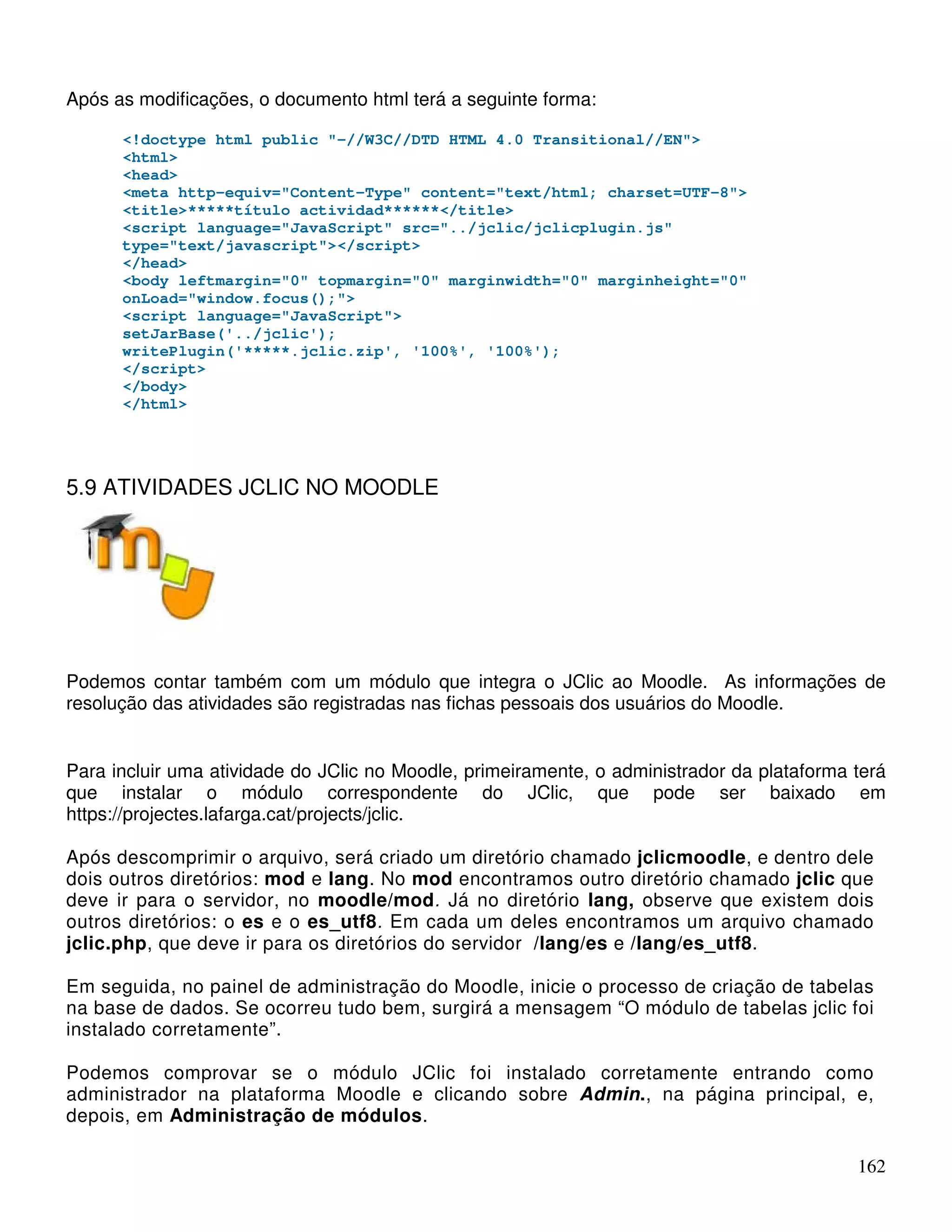 162 
Após as modificações, o documento html terá a seguinte forma: 
!doctype html public -//W3C//DTD HTML 4.0 Transitional//EN 
html 
head 
meta http-equiv=Content-Type content=text/html; charset=UTF-8 
title*****título actividad******/title 
script language=JavaScript src=../jclic/jclicplugin.js 
type=text/javascript/script 
/head 
body leftmargin=0 topmargin=0 marginwidth=0 marginheight=0 
onLoad=window.focus(); 
script language=JavaScript 
setJarBase('../jclic'); 
writePlugin('*****.jclic.zip', '100%', '100%'); 
/script 
/body 
/html 
5.9 ATIVIDADES JCLIC NO MOODLE 
Podemos contar também com um módulo que integra o JClic ao Moodle. As informações de 
resolução das atividades são registradas nas fichas pessoais dos usuários do Moodle. 
Para incluir uma atividade do JClic no Moodle, primeiramente, o administrador da plataforma terá 
que instalar o módulo correspondente do JClic, que pode ser baixado em 
https://projectes.lafarga.cat/projects/jclic. 
Após descomprimir o arquivo, será criado um diretório chamado jclicmoodle, e dentro dele 
dois outros diretórios: mod e lang. No mod encontramos outro diretório chamado jclic que 
deve ir para o servidor, no moodle/mod. Já no diretório lang, observe que existem dois 
outros diretórios: o es e o es_utf8. Em cada um deles encontramos um arquivo chamado 
jclic.php, que deve ir para os diretórios do servidor /lang/es e /lang/es_utf8. 
Em seguida, no painel de administração do Moodle, inicie o processo de criação de tabelas 
na base de dados. Se ocorreu tudo bem, surgirá a mensagem “O módulo de tabelas jclic foi 
instalado corretamente”. 
Podemos comprovar se o módulo JClic foi instalado corretamente entrando como 
administrador na plataforma Moodle e clicando sobre Admin., na página principal, e, 
depois, em Administração de módulos. 
 