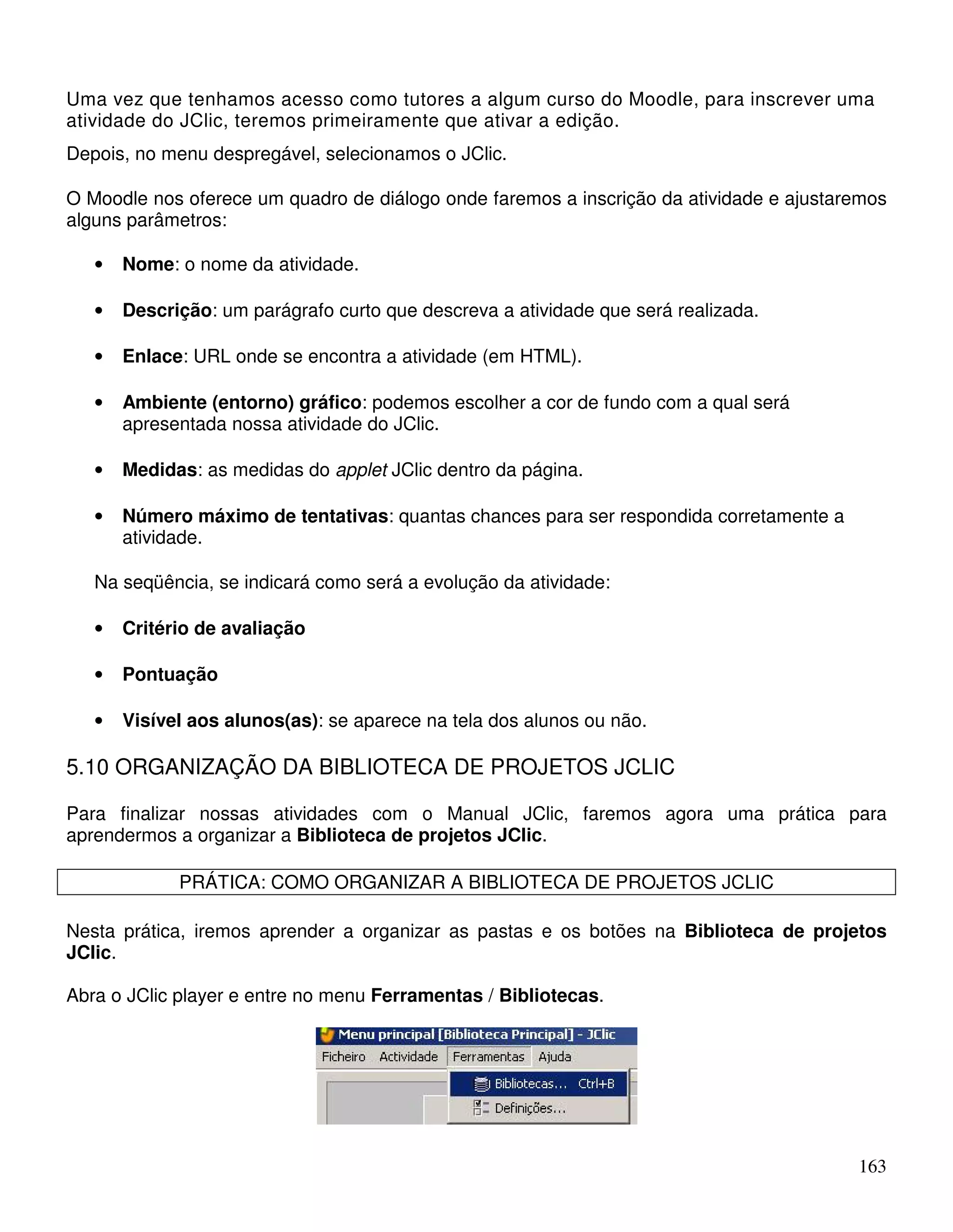 Uma vez que tenhamos acesso como tutores a algum curso do Moodle, para inscrever uma 
atividade do JClic, teremos primeiramente que ativar a edição. 
Depois, no menu despregável, selecionamos o JClic. 
O Moodle nos oferece um quadro de diálogo onde faremos a inscrição da atividade e ajustaremos 
alguns parâmetros: 
163 
• Nome: o nome da atividade. 
• Descrição: um parágrafo curto que descreva a atividade que será realizada. 
• Enlace: URL onde se encontra a atividade (em HTML). 
• Ambiente (entorno) gráfico: podemos escolher a cor de fundo com a qual será 
apresentada nossa atividade do JClic. 
• Medidas: as medidas do applet JClic dentro da página. 
• Número máximo de tentativas: quantas chances para ser respondida corretamente a 
atividade. 
Na seqüência, se indicará como será a evolução da atividade: 
• Critério de avaliação 
• Pontuação 
• Visível aos alunos(as): se aparece na tela dos alunos ou não. 
5.10 ORGANIZAÇÃO DA BIBLIOTECA DE PROJETOS JCLIC 
Para finalizar nossas atividades com o Manual JClic, faremos agora uma prática para 
aprendermos a organizar a Biblioteca de projetos JClic. 
PRÁTICA: COMO ORGANIZAR A BIBLIOTECA DE PROJETOS JCLIC 
Nesta prática, iremos aprender a organizar as pastas e os botões na Biblioteca de projetos 
JClic. 
Abra o JClic player e entre no menu Ferramentas / Bibliotecas. 
 