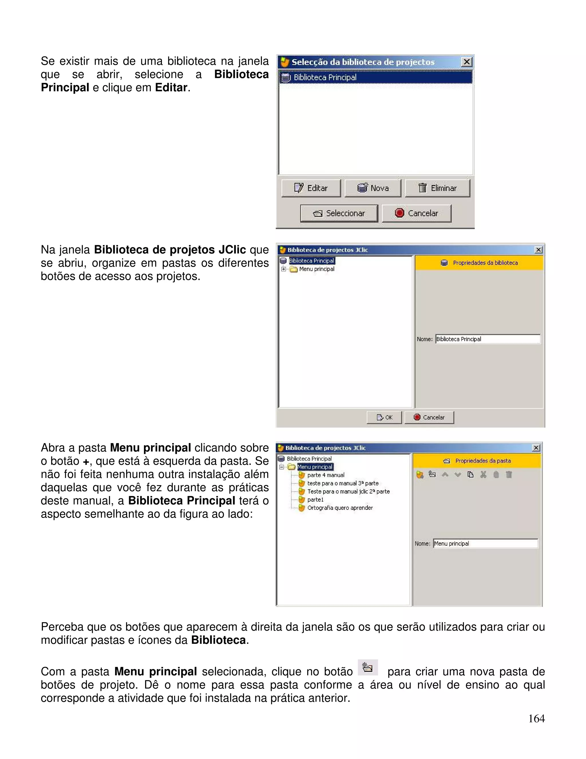164 
Se existir mais de uma biblioteca na janela 
que se abrir, selecione a Biblioteca 
Principal e clique em Editar. 
Na janela Biblioteca de projetos JClic que 
se abriu, organize em pastas os diferentes 
botões de acesso aos projetos. 
Abra a pasta Menu principal clicando sobre 
o botão +, que está à esquerda da pasta. Se 
não foi feita nenhuma outra instalação além 
daquelas que você fez durante as práticas 
deste manual, a Biblioteca Principal terá o 
aspecto semelhante ao da figura ao lado: 
Perceba que os botões que aparecem à direita da janela são os que serão utilizados para criar ou 
modificar pastas e ícones da Biblioteca. 
Com a pasta Menu principal selecionada, clique no botão para criar uma nova pasta de 
botões de projeto. Dê o nome para essa pasta conforme a área ou nível de ensino ao qual 
corresponde a atividade que foi instalada na prática anterior. 
 
