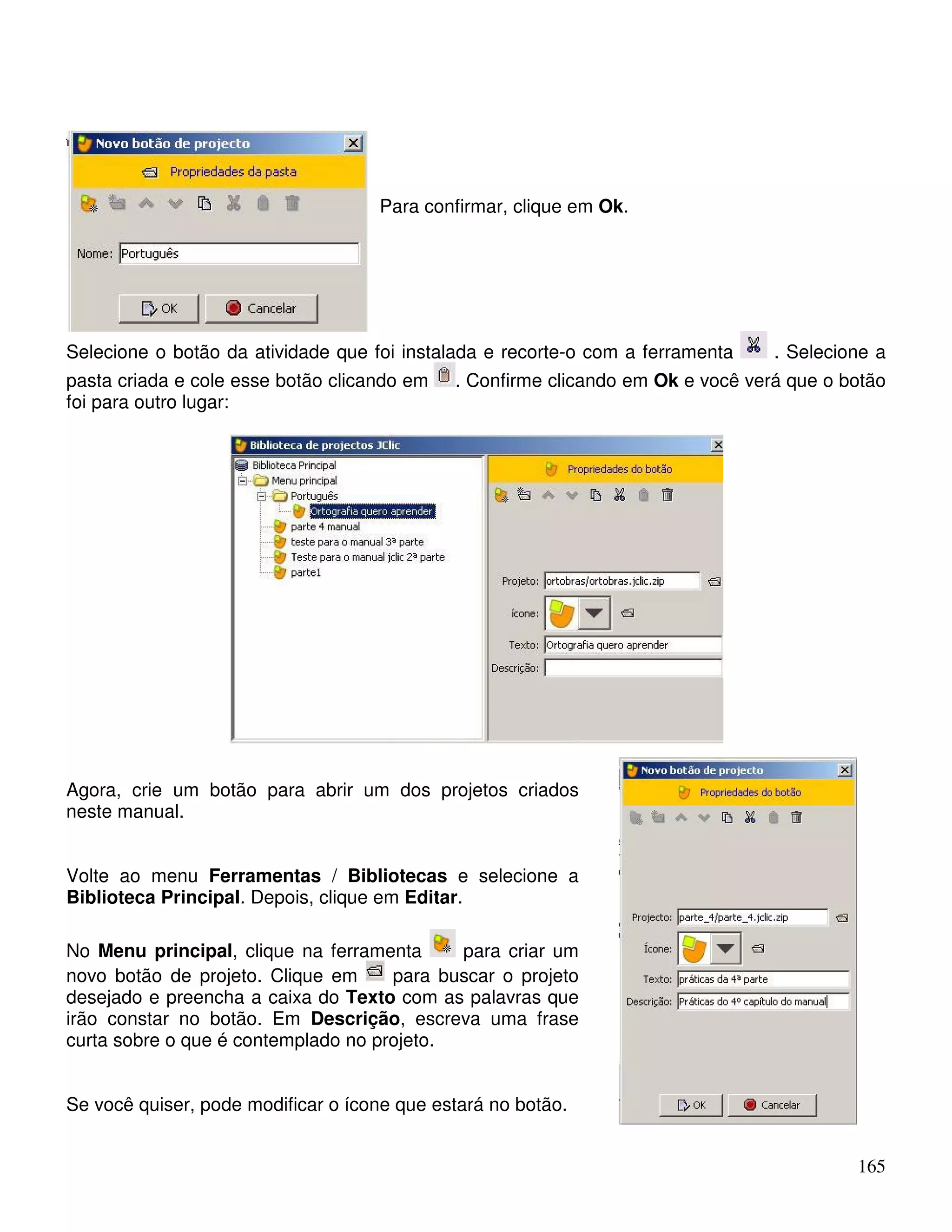 165 
Para confirmar, clique em Ok. 
Selecione o botão da atividade que foi instalada e recorte-o com a ferramenta . Selecione a 
pasta criada e cole esse botão clicando em . Confirme clicando em Ok e você verá que o botão 
foi para outro lugar: 
Agora, crie um botão para abrir um dos projetos criados 
neste manual. 
Volte ao menu Ferramentas / Bibliotecas e selecione a 
Biblioteca Principal. Depois, clique em Editar. 
No Menu principal, clique na ferramenta para criar um 
novo botão de projeto. Clique em para buscar o projeto 
desejado e preencha a caixa do Texto com as palavras que 
irão constar no botão. Em Descrição, escreva uma frase 
curta sobre o que é contemplado no projeto. 
Se você quiser, pode modificar o ícone que estará no botão. 
 