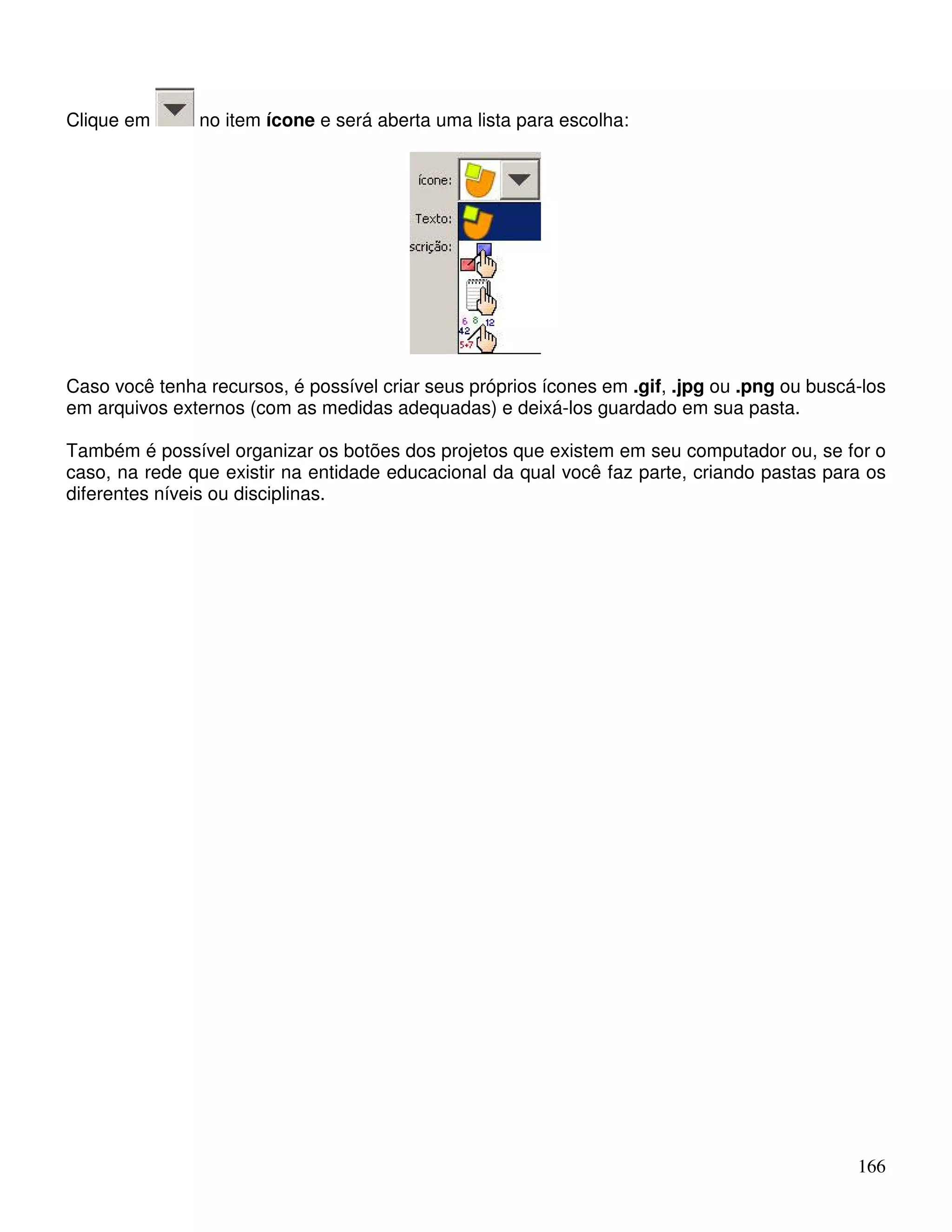 166 
Clique em no item ícone e será aberta uma lista para escolha: 
Caso você tenha recursos, é possível criar seus próprios ícones em .gif, .jpg ou .png ou buscá-los 
em arquivos externos (com as medidas adequadas) e deixá-los guardado em sua pasta. 
Também é possível organizar os botões dos projetos que existem em seu computador ou, se for o 
caso, na rede que existir na entidade educacional da qual você faz parte, criando pastas para os 
diferentes níveis ou disciplinas. 
 