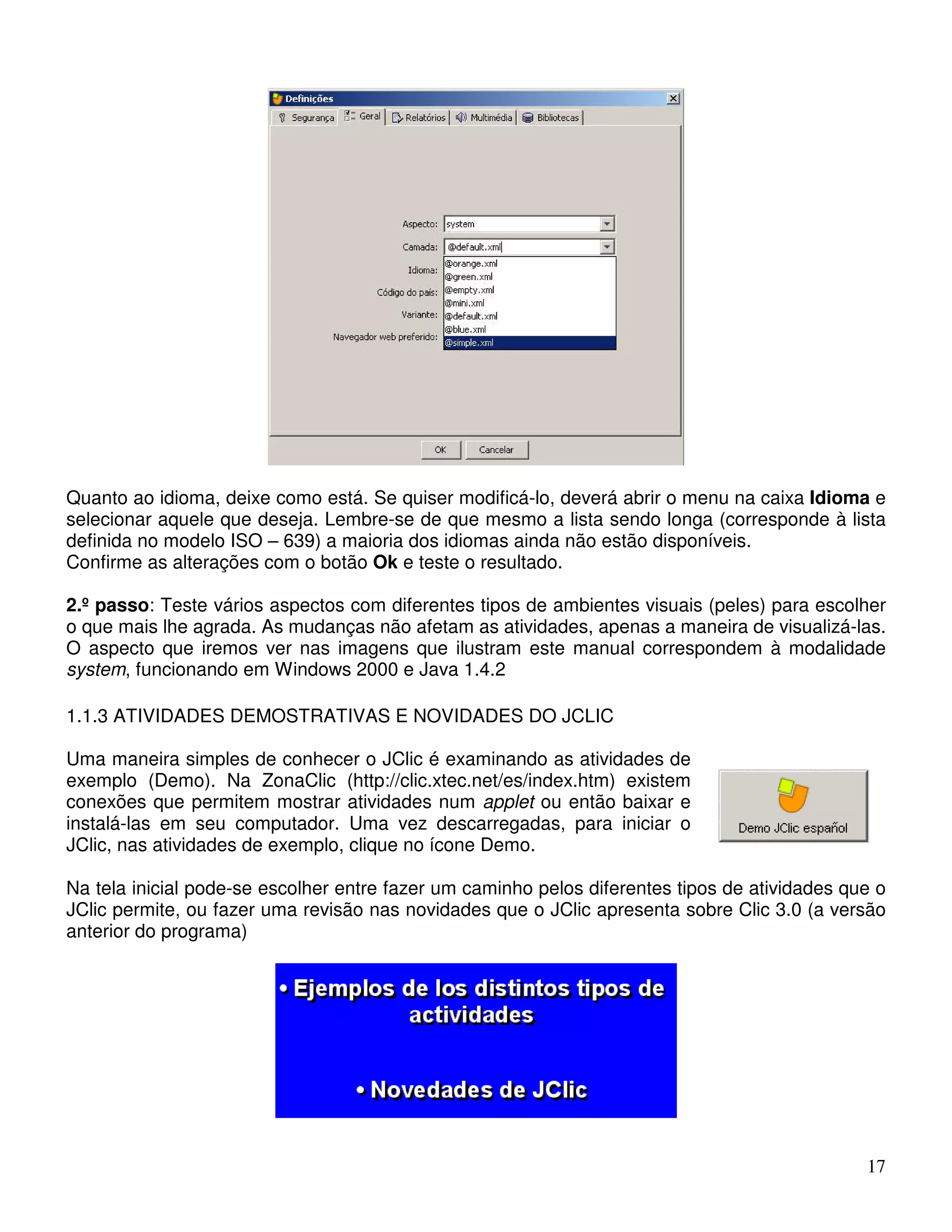 Quanto ao idioma, deixe como está. Se quiser modificá-lo, deverá abrir o menu na caixa Idioma e 
selecionar aquele que deseja. Lembre-se de que mesmo a lista sendo longa (corresponde à lista 
definida no modelo ISO – 639) a maioria dos idiomas ainda não estão disponíveis. 
Confirme as alterações com o botão Ok e teste o resultado. 
2.º passo: Teste vários aspectos com diferentes tipos de ambientes visuais (peles) para escolher 
o que mais lhe agrada. As mudanças não afetam as atividades, apenas a maneira de visualizá-las. 
O aspecto que iremos ver nas imagens que ilustram este manual correspondem à modalidade 
system, funcionando em Windows 2000 e Java 1.4.2 
17 
1.1.3 ATIVIDADES DEMOSTRATIVAS E NOVIDADES DO JCLIC 
Uma maneira simples de conhecer o JClic é examinando as atividades de 
exemplo (Demo). Na ZonaClic (http://clic.xtec.net/es/index.htm) existem 
conexões que permitem mostrar atividades num applet ou então baixar e 
instalá-las em seu computador. Uma vez descarregadas, para iniciar o 
JClic, nas atividades de exemplo, clique no ícone Demo. 
Na tela inicial pode-se escolher entre fazer um caminho pelos diferentes tipos de atividades que o 
JClic permite, ou fazer uma revisão nas novidades que o JClic apresenta sobre Clic 3.0 (a versão 
anterior do programa) 
 